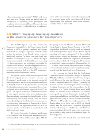 a focus on innovation and creativity.25 WIPO’s work covers                                     service marks, and commercial names and designations; and
                                                            seven main areas: i) literary, artistic and scientific works; ii)                              vii) protection against unfair competition, and all other
                                                            performances of performing artists, phonograms, and                                            rights resulting from intellectual activity in the industrial,
                                                            broadcasts; iii) inventions in all fields of human endeavour;                                  scientific, literary or artistic fields.
                                                            iv) scientific discoveries; v) industrial designs; vi) trademarks,



                                                            9.6 UNDP: Engaging developing countries
                                                            in the creative economy for development

                                                                    The UNDP Special Unit for South-South                                                 the opening session, the Minister of Foreign Affairs and
                                                            Cooperation was established by the United Nations General                                     Foreign Trade of Jamaica, then the President of the G-77,
9                                                           Assembly in 1978 to promote, coordinate and support                                           recognized the global trends in Southern trade and requested
                                                            South-South and triangular cooperation worldwide and to                                       “that developing countries explore new and dynamic ways of
The international dimension of creative-industries policy




                                                            facilitate the activities of the United Nations system in                                     responding to these growing disparities”. At the concluding
                                                            South-South initiatives. The Special Unit works closely with                                  session, delegates adopted two documents, one making rec-
                                                            the China and the Group of 77 (G-77), which is the largest                                    ommendations for South-South cooperation and the other
                                                            intergovernmental body in the United Nations, representing                                    recommending specific South-South projects. The document
                                                            133 developing countries and providing the platform for the                                   on South-South cooperation asked the Chairman of the G-
                                                            countries of the South to articulate and promote their col-                                   77 to submit a study on new and dynamic sectors, including
                                                            lective economic interests. Many multilateral processes are set                               services and creative industries, and encouraged that arrange-
                                                            in motion via debate at the level of the G-77 with implica-                                   ments be made for South-South sectoral cooperation.
                                                            tions in international and national contexts.                                                        As a response, the Special Unit for South-South
                                                                   The Special Unit for South-South Cooperation and                                       Cooperation initiated an inter-agency dialogue in September
                                                            the G-77 engaged in the “Creative Economy for                                                 2005, followed by the Creative Economy Forum in Shanghai
                                                            Development” agenda owing to the immense potential of                                         in early December that same year. Outcomes of the forum
                                                            developing countries but also of their marginal contribution                                  included a partnership with UNCTAD, the “Partnership for
                                                            to the rapid expansion of the global creative economy and                                     Technical Assistance for Enhancing the Creative Economy in
                                                            their limited participation in the international flows of cul-                                Developing Countries”, and the recommendation for the
                                                            tural goods and services. With the support of the G-77, the                                   organization of a Creative Economy Expo, which would
                                                            Special Unit began to mobilize the United Nations system                                      develop and reinforce market mechanisms for Southern
                                                            to build capacity along the entire creative industries value                                  creative goods and services. This initiative strengthened the
                                                            chain in developing countries so that the full benefits of their                              partnerships that had begun with the United Nations Multi-
                                                            innate creativity could be fully realized. Hence, the mission                                 Agency Informal Group on Creative Industries initiated by
                                                            entrusted to the Special Unit by the G-77 in this context was                                 UNCTAD in 2004, and it reinforced commitment to the
                                                            to promote better understanding of the potential of the cre-                                  fledgling plans for an Expo. Later in 2005, the United
                                                            ative sector and the new opportunities that it could create for                               Nations Day for South-South Cooperation highlighted
                                                            economic growth, poverty reduction, social inclusion and                                      creativity and diversity and called for the United Nations
                                                            development in the South.                                                                     bodies to coordinate efforts with respect to the creative econ-
                                                                  The Creative Economy for Development agenda began                                       omy in order to bring about real development impact for
                                                            to be formulated at the Second South Summit of the G-77                                       developing nations.
                                                            and China, which was held in Doha, Qatar, in June 2005. At                                             Since then, the Special Unit for South-South


                                                            25
                                                                 For a summary of the draft and references to the full draft, see: http://www.wipo.int/tk/en/consultations/draft_provisions/pdf/tce_provisions_summary.pdf.


246                                                         C R E AT I V E E C O N O M Y R E P O R T 2 0 1 0
 