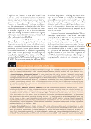Cooperation has continued to work with the G-77 and                                the African Group laid out a seven-step plan that any mean-
China and United Nations entities on increasing Southern                           ingful discussion of IPRs and development should take into
attention to and support for the “creative economy for devel-                      account. The discussions at the International Forum on the
opment” concept. It has championed an “International                               Creative Economy for Development, which was held in Rio
Forum on the Creative Economy”, which had several meet-                            de Janeiro, Brazil, in November 2006, provided an opportu-
ings since the first meeting in Shanghai in December 2005,                         nity for this framework to be discussed and helped to expose
followed by another dialogue held in Jamaica in June 2006,                         some of these growing tensions in the developing world
in Rwanda in August 2006, and in Brazil in November                                about the IPR debate.
2006. These meetings received much attention and support                                   Multilateral recognition was given to the value of this dia-
and have given impetus to creative thinking, development of                        logue in the Paris Consensus, adopted by the Thirty-Ninth
policy platforms and network-building.                                             Meeting of the G-77 Chairman and Coordinators of the
      A significant benefit of both the formal and informal                        Chapters in February 2006: “The emerging new dynamic
dialogues facilitated by the Special Unit for South-South                          economies of the South provide new and potential opportuni-
Cooperation is that they have created a flexible, responsive                       ties for taking South-South cooperation to a higher level of col-
                                                                                                                                                                                  9
and open environment for stakeholders at different levels of                       lective self-reliance through trade, investment and technological
government, the United Nations system and their partners                           cooperation. In this context, we support the ongoing efforts by




                                                                                                                                                                  The international dimension of creative-industries policy
to discuss the more sensitive or controversial topics relating                     the Special Unit for South-South Cooperation organizing
to the creative economy. For example, this dialogue process                        important initiatives to boost South-South cooperation the
has enabled the exploration of the critical issue of IPRs, a                       Global South Creative Economy Expo; as well as other public-
subject on which the G-77 countries have been very vocal. At                       private partnership initiatives in new and dynamic sectors.”
the WIPO Development Agenda meeting in February 2006,



   Box 9.5         A new model leading to sustainability and better futures

   Since 2005, the UNDP Special Unit for South-South Cooperation has been working on a new model of the creative economy, one that is better suited to the
   context of the Southern countries. In seeking to achieve sustainable development, this model incorporates four driving forces that are shaping our future.

   1. Systemic, inclusive and multidimensional approach. The creative economy plays a role in all four dimensions of sustainability: economic, social,
   environmental and cultural. It is an activity with a strong economic performance, but it goes beyond that, building cohesion and social transformation;
   advancing environmental sustainability; and strengthening the values, differentials and credibility of communities, business enterprises and nations. To be
   effective, projects and activities that promote the concept of “creative economy for development” should include the following dimensions: generating and
   exchanging knowledge (cultural dimension); forming and expanding markets (economic dimension); fostering networking and strengthening the social
   fabric (social dimension); and focusing on environmental sustainability (environmental dimension). These are the pillars of the work of the South-South
   Cooperation Creative Economy Programme.

   2. Intangible assets: A new concept of resources and wealth. Practice shows that the sustainable development equation is not simply a matter of
   economics: each dimension has its own capital: human capital, cultural capital, social capital, environmental capital. These dimensions are mutually inter-
   dependent. Financial capital may generate intellectual capital, which in turn might generate technological capital, which can foster natural capital, which
   may build financial capital. Examples such as the music from the State of Pará in Brazil or audiovisual arts from Nigeria show how such conversion of
   ‘capital’ works: the key factor in these models’s success lies in distribution, because these products are sold by street vendors. In this process, artists
   rarely receive monetary capital resulting from copyright, but instead gain capital in the form of reputation; as they become well known and desired, their
   market is enhanced and triggers a dynamic process that eventually generates monetary capital. By broadening the concept of assets to encompass nat-
   ural, cultural and human resources as financial ones, creative economy for development opens a new work front, with close links to sustainability and
   innovation, not only of products, but especially of processes and models of management. It also enables Southern countries to turn their huge intangible
   assets and cultural diversity into other forms of wealth.

   3. Evaluation of Intangibles. Measuring the intangible also implies shifting from an exclusively quantitative vision to one that also includes the qualita-
   tive. The focus on results must be broadened to include the assessment of impacts: checking what has changed and the resulting benefits in dimensions
   beyond the economic one. Assessing results of cultural/social/entrepreneurial programs in the slums, as is the case in Brazil, solely by calculating the
   income of youth who become professional artists is like measuring liquid with a measuring tape. How much is the preserved cultural diversity of a com-
   munity worth? How much are spared lives worth? How much are innovative governance models for a better future worth? Assessing and measuring cre-




                                                                                                         C R E AT I V E E C O N O M Y R E P O R T 2 0 1 0        247
 