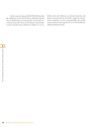 In this context, in January 2010 UNCTAD launched         fashion show and exhibition, an international policy and
                                                            the celebration of the United Nations 2010 International       business-oriented seminar was held to engage the interna-
                                                            Year of Biodiversity, by convening three intertwined eco-      tional community in more environmentally and socially
                                                            oriented events with a focus on eco-fashion, natural health,   sensitive practices with regard to the use of the biodiversity
                                                            cosmetics and the luxury industries. In addition to an eco-    while promoting creativity.




9
The international dimension of creative-industries policy




252                                                         C R E AT I V E E C O N O M Y R E P O R T 2 0 1 0
 