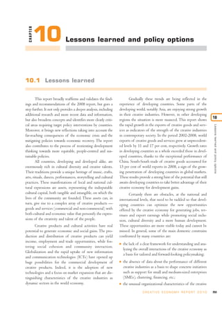 CHAPTER

            10               Lessons learned and policy options




10.1 Lessons learned


        This report broadly reaffirms and validates the find-            Gradually these trends are being reflected in the
ings and recommendations of the 2008 report, but goes a           experience of developing countries. Some parts of the
step further. It not only provides a deeper analysis, including   developing world, notably Asia, are enjoying strong growth
additional research and more recent data and information,         in their creative industries. However, in other developing
                                                                                                                                       10
but also broadens concepts and identifies more clearly criti-     regions the situation is more nuanced. This report shows
cal areas requiring target policy interventions by countries.     the rapid growth in the exports of creative goods and serv-




                                                                                                                                       Lessons learned and policy options
Moreover, it brings new reflections taking into account the       ices as indicators of the strength of the creative industries
far-reaching consequences of the economic crisis and the          in contemporary society. In the period 2002-2008, world
mitigating policies towards economic recovery. The report         exports of creative goods and services grew at unprecedent-
also contributes to the process of reorienting development        ed levels by 11 and 17 per cent, respectively. Growth rates
thinking towards more equitable, people-centred and sus-          in developing countries as a whole exceeded those in devel-
tainable policies.                                                oped countries, thanks to the exceptional performance of
        All countries, developing and developed alike, are        China. South-South trade of creative goods accounted for
enormously rich in cultural diversity and creative talents.       15 per cent of world exports in 2008, a sign of the grow-
Their traditions provide a unique heritage of music, crafts,      ing penetration of developing countries in global markets.
arts, rituals, dances, performances, storytelling and cultural    These results provide a strong hint of the potential that still
practices. These manifestations of local and national cul-        awaits developing countries to take better advantage of their
tural expressions are assets, representing the indisputable       creative economy for development gains.
cultural capital, both tangible and intangible, on which the            Certainly there are obstacles, at the national and
lives of the community are founded. These assets can, in          international levels, that need to be tackled so that devel-
turn, give rise to a complex array of creative products —         oping countries can optimize the new opportunities
goods and services (commercial and non-commercial) with           offered by the creative economy for generating jobs, rev-
both cultural and economic value that personify the expres-       enues and export earnings while promoting social inclu-
sions of the creativity and talent of the people.                 sion, cultural diversity and a more human development.
       Creative products and cultural activities have real        These opportunities are more visible today and cannot be
potential to generate economic and social gains. The pro-         missed. In general, some of the main domestic constrains
duction and distribution of creative products can yield           confronted by many countries are:
income, employment and trade opportunities, while fos-            I   the lack of a clear framework for understanding and ana-
tering social cohesion and community interaction.
                                                                      lyzing the overall interactions of the creative economy as
Globalization and the rapid uptake of new information
                                                                      a basis for tailored and forward-looking policymaking;
and communication technologies (ICTs) have opened up
huge possibilities for the commercial development of              I   the absence of data about the performance of different
creative products. Indeed, it is the adoption of new                  creative industries as a basis to shape concrete initiatives
technologies and a focus on market expansion that are dis-            such as support for small and medium-sized enterprises
tinguishing characteristics of the creative industries as             (SMEs), clustering, financing, etc.;
dynamic sectors in the world economy.                             I   the unusual organizational characteristics of the creative
                                                                                    C R E AT I V E E C O N O M Y R E P O R T 2 0 1 0   253
 