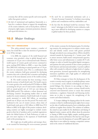 economy that call for country-specific and sector-specific         I   the need for an institutional mechanism such as a
                                         rather than generic policies;                                          “Creative Economy Committee” to facilitate cross-cutting
                                     I   the lack of institutional and regulatory frameworks as a               policies and consultations with key stakeholders; and
                                         basis for a conducive climate to support the strengthening         I   the fact that the developed world has enormous “first-
                                         of the creative industries, such as fiscal policies, intellectu-       mover” advantages in the field of creative industries, mak-
                                         al property rights regime, investment promotion, domestic              ing it more difficult for developing countries to compete
                                         and export-led schemes, etc.;                                          in global markets for these products.


                                     10.2 Major findings

                                     TEN KEY MESSAGES                                                       of the creative economy for development gains. For develop-
                                            This policy-oriented report examines a number of                ing countries, the starting point is to enhance creative capac-
                                     issues, but would like to draw the attention of governments            ities and identify creative sectors with greater potential
10                                   to its 10 key messages:                                                through articulated cross-cutting policies. Efforts should be
                                                                                                            oriented towards the functioning of a “creative nexus” able
Lessons learned and policy options




                                            I. In 2008, the eruption of the world financial and
                                     economic crisis provoked a drop in global demand and a                 to attract investors, build creative entrepreneurial capacities,
                                     contraction of 12 per cent in international trade. However,            offer better access and infrastructure to modern ICT tech-
                                     world exports of creative goods and services continued to              nologies in order to benefit from global digital convergence,
                                     grow, reaching $592 billion in 2008 — more than double                 and optimize the trade potential of their creative products in
                                     their 2002 level, indicating an annual growth rate of 14 per           both domestic and international markets. A positive spillover
                                     cent over six consecutive years. This is a confirmation that           effect will certainly be reflected in higher levels of employ-
                                     the creative industries hold great potential for developing            ment generation, increased opportunities for strengthening
                                     countries that seek to diversify their economies and leapfrog          innovation capabilities and a high quality of cultural and
                                     into one of the most dynamic sectors of the world economy.             social life in those countries.
                                            II. The world economy has been receiving a boost                       IV. Policy strategies to foster the development of the
                                     from the increase in South-South trade. The South’s exports            creative economy must recognize its multidisciplinary nature
                                     of creative goods to the world reached $176 billion in 2008,           — its economic, social, cultural, technological and environ-
                                     accounting for 43 per cent of total creative industries trade          mental linkages. Key elements in any package to shape a
                                     with an annual growth rate of 13.5 per cent during the                 long-term strategy for the creative economy should involve
                                     2002-2008 period. This indicates a robust dynamism and                 concerted inter-ministerial actions to ensure that national
                                     developing countries’ fast-growing market share in world               institutions, a regulatory framework and financing mecha-
                                     markets for creative industries. South-South trade of creative         nisms are in place to support the strengthening of the
                                     goods amounted to nearly $60 billion, an astonishing                   creative and related industries.
                                     growth rate of 20 per cent over the period. The trend is also                 V A major challenge for shaping policies for the creative
                                                                                                                     .
                                     confirmed in the case of creative services, whose share of             economy is related to intellectual property rights: how to meas-
                                     South-South trade grew to $21 billion in 2008 from $7.8                ure the value of intellectual property, how to redistribute profits
                                     billion in 2002. In the light of this positive evolution, devel-       and how to regulate these activities. The evolution of multime-
                                     oping countries are highly encouraged to include creative              dia created an open market for the distribution and sharing of
                                     goods in their list of products and to conclude negotiations           digitized creative content, and the debate about the protection
                                     under the Global System of Trade Preferences in order to               or sharing of IPRs became highly complex, involving govern-
                                     give even more impetus to the expansion of South-South                 ments, artists, creators and business. The time has come for gov-
                                     trade in this promising area.                                          ernments to review the limitations of current IPR regimes and
                                            III. A right mix of public policies and strategic choic-        adapt them to new realities by ensuring a competitive environ-
                                     es are essential for harnessing the socio-economic potential           ment in the context of multilateral discourse.

254                                  C R E AT I V E E C O N O M Y R E P O R T 2 0 1 0
 