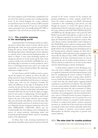 the creative industries in the United States contributed to 6.4    potential of the creative economy for the continent and
per cent of the American economy and is a leading exporting        growing mobilization in certain countries mostly led by
sector. In the United Kingdom the creative industries              artists, the creative community and NGOs. International
accounted for 6.2 per cent of the economy in 2007 measured         cooperation is also contributing to this process, not only
as value added, accounting for 4.5 per cent of total British       through the presence of several UN agencies which are
exports, growing by 5 per cent annually during 1997-2007 as        implementing technical cooperation projects in the area of
compared to 3 per cent for the rest of the UK economy.             the creative industries, like UNCTAD, UNESCO, ILO, ITC
                                                                   and WIPO but also through donors such as the EU/ACP,
                                                                   British Council and la Francophonie, as well as in the con-
10.2.4 The creative economy                                        text of bilateral cooperation by several EU countries like
in the developing world                                            Spain, the Netherlands and the Scandinavian countries. Also,
       A growing number of developing countries are explor-        a few African countries introduced the creative industries in
ing ways to nurture their creative economy with the aim of         their World Bank poverty reduction strategy papers. Policy
generating jobs, trade and socio-economic growth. Asia is          debates are also addressing the creative economy more strate-
leading this process. Several ASEAN countries have been            gically with the aim of speeding up the development process
formulating target policies identifying the creative industries    and meeting poverty reduction strategies. In Africa this is          10
as a priority sector in their national development plans. As       also taking place within regional economic integration insti-




                                                                                                                                         Lessons learned and policy options
shown in chapter 5, more Asian developing countries are            tutions like the African Union, SADC, COMESA, etc. The
among top exporters of certain creative goods. Some Asian          combination of all those international actions are step by
countries, mainly in the Asia-Pacific and Middle East, are at      step paving the way for results-oriented initiatives to assist
the leading edge of innovation in creative production, with a      African countries to make better use of their creative talents
focus on technology-intensive areas such as new media and          and rich cultural heritage to advance development.
audiovisuals, or services-oriented products like advertising,              A salient feature common to most developing coun-
architecture or digital services.                                  tries is the need to establish or reinforce institutions, as well
       In Latin America and the Caribbean interest is grow-        as a regulatory framework and a financing mechanism, as the
ing but the majority of countries are still in the phase of        basis for strengthening the creative economy. It should be
studies instead of action. In South America the potential is       better understood that creative economy policy should be
huge but remains underutilized and the process is moving at        seen as a feasible development option. The creative economy
a slower pace, with very few exceptions. Certainly this            is much more than the cultural policy, requiring political
reflects the differences in the stage of development of the        articulation at several levels to be effective. The responsibili-
countries, but also the fact that creative capacities and insti-   ty for the creative industries should be shared among differ-
tutions should be enhanced, and products and markets more          ent ministries and cannot rely only on ministries of culture,
diversified. Obviously, this also reveals the degree of engage-    like in the majority of cases. It is crucial to set up a scheme
ment of each country in implementing a focused agenda to           to facilitate cross-cutting policies and inter-ministerial deci-
foster the creative economy. In the Caribbean and Central          sions, such as a National Creative Economy Committee to
America, the state of the creative industries varies consider-     facilitate regular consultations, even if in practice this is not
ably across the board, with different sectors like music, film     an easy task. For instance it is essential to involve ministries
and festivals being the main focus of attention in most coun-      of finance to examine fiscal policies, taxation, investment
tries. Regional economic integration institutions such as the      incentives, etc. Another fact is that several cities in the South
OAS, MERCOSUR, CARICOM, OECS and the                               are using the creative cities concept to formulate urban devel-
Commonwealth, have been playing a role in facilitating the         opment strategies to promote socio-economic growth.
process of raising awareness, undertaking studies and              Municipalities are therefore acting faster to promote their
promoting intergovernmental debates aimed at articulating          creative industries.
policies at the regional level.
      In Africa, there is also increasing responsiveness by        10.2.5 The value chain for creative products
governments and public opinion, greater awareness about the
                                                                         It is essential to have some understanding about the

                                                                                     C R E AT I V E E C O N O M Y R E P O R T 2 0 1 0   257
 
