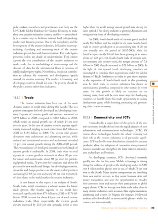 policymakers, researchers and practitioners can freely use the      higher than the world average annual growth rate during the
UNCTAD Global Database for Creative Economy to make                 same period. This clearly indicates a growing dynamism and
their own creative-industries country profiles — undoubted-         rising market share of developing countries.
ly is a positive step to facilitate national level policymaking,           In 2008, South-South trade of creative goods reached
studies and business practice. Due to the complexity and the        nearly $60 billion and has tripled in six years. South-South
heterogeneity of the creative industries, difficulties in concep-   trade in creative goods grew at an astonishing rate of 20 per
tualizing, classifying and measuring trade of the creative          cent annually over the period of 2002-2008, while the
industries persist, but work has to continue. The trade figures     South’a exports to the North have been growing at an annu-
presented below are clearly an underestimate. They cannot           al rate of 10.5 per cent. South-South trade of creative serv-
capture the true contribution of the creative industries to         ices reiterates this positive trend, the meagre amount of 7.8
world trade, due to methodological shortcomings and the             billion in 2002 sharply increased to $21 billion in 2008. In
absence of data for the international flows in revenues of          the light of this upward trend, developing countries are
intellectual property rights. Nevertheless, this is our contribu-   encouraged to conclude their negotiations under the Global
tion to advance the economic and development agenda                 System of Trade Preferences in order to give more impetus
around the creative economy. The market is booming, and             to the expansion of South-South trade in this promising
developing countries should act now. The priority should be         area. In brief, trade in creative industries has shown an            10
the policy actions rather than indicators.                          unprecedented growth as compared to other sectors in recent




                                                                                                                                          Lessons learned and policy options
                                                                    years. As this growth is likely to continue in the
                                                                    coming years, there will be even more ways for developing
10.2.7     Trade                                                    countries to benefit from this trade opportunity to realize
       The creative industries have been one of the most            development gains, while fostering, protecting and promot-
dynamic sectors in world trade during this decade. This is a        ing their creative economy.
positive sum-game for both developed and developing coun-
tries. Exports of creative goods and services amounted to
$592 billion in 2008, compared to $267 billion in 2002,             10.2.8     Connectivity and ICTs
which means an annual growth rate of nearly 14 per cent                    Undoubtedly, a major driver of the growth of the cre-
over six years. In the case of creative services, exports signif-   ative economy worldwide has been the rapid advance of new
icantly increased, tripling its trade value from $62 billion in     information and communication technologies (ICTs). Of
2002 to $185 billion in 2008. The sectors with greater              course, these technologies benefit the whole economy but
dynamism were architecture and advertising services, while          their role in the creative industries is of particular signifi-
cultural and recreational services and audiovisuals recorded        cance. ICT tools offer new distribution channels for creative
10 per cent annual growth during the 2002-2008 period.              products; allow the adoption of innovative entrepreneurial
The predominance of developed countries in world trade of           business models; and strengthen the links between creativity,
creative goods is undeniable. In 2008, their share in total         arts, technology and business.
exports of creative goods is estimated at about 90 per cent
for music and audiovisuals, about 80 per cent for publish-                 In developing countries, ICTs developed extremely
ing/printed media, 75 per cent for visual arts and about 50         quickly over the last five years. Mobile technology is driving
per cent for new media and design. For developing countries,        change for millions of people in the developing world. In 2009
art-crafts and design products are the most traded products         over 4 billion mobile phones were in use, of which 75 per cent
accounting for 65 per cent and nearly 50 per cent respectively      were in the South. Many creative entrepreneurs are benefiting
of their share in the world market for creative industries.         from new mobile services, as they secure business deals and
                                                                    money transactions and seize the opportunities to broaden
       A new feature in this report is an analysis of South-        their customer bases and increase their participation in global
South trade, which constitutes a vibrant avenue for future          supply chains. ICTs can leverage new links in the value chain in
trade growth. The South’s exports to the world have                 many creative industries, such as music, film, digital animation,
increased significantly from $76 billion in 2002 to $176 bil-       advertising and e-news. In Nigeria, for instance, Nollywood
lion in 2008, account for about 43 per cent of total creative       movies can be downloaded on newer mobile phones within the
industries trade. More importantly, the creative goods              country and internationally.
exports increased by 13.5 per cent annually, which is even
                                                                                      C R E AT I V E E C O N O M Y R E P O R T 2 0 1 0   259
 
