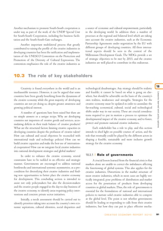 Another mechanism to promote South-South cooperation is            a source of economic and cultural empowerment, particularly
under way as part of the work of the UNDP Special Unit             in the developing world. In addition there a number of
for South-South Cooperation, including for business facili-        processes at the regional and bilateral level which are taking
tation and the South-South Gate exchanges.                         into account the creative industries, such as the Economic
      Another important multilateral process that greatly          Partnership Agreements under negotiation by the EU with
contributed to raising the profile of the creative industries in   different groups of developing countries. All these interna-
developing countries has been the ratification and implemen-       tional aspects should be seen in the context of the
tation of the UNESCO Convention on the Protection and              Millennium Development Goals. The MDGs provide a set
Promotion of the Diversity of Cultural Expressions. The            of strategic objectives to be met by 2015, and the creative
convention emphasizes the role of the creative industries as       industries are well placed to contribute in this endeavour.



10.3 The role of key stakeholders

                                                                                                                                        10
       Creativity is found everywhere in the world and is an       technological disadvantages. Any strategy should be realistic
inexhaustible resource. However, it can be argued that some        and feasible; it cannot be based on what is going on else-




                                                                                                                                         Lessons learned and policy options
countries have been greatly benefiting from the dynamism of        where, but should be achievable on the basis of the country’s
the creative economy while the great majority of developing        own realities, weaknesses and strengths. Strategies for the
countries are not yet doing so, despite greater awareness and      creative economy must be updated in order to assimilate the
growing political interest.                                        far-reaching economical, cultural, social and technological
       A number of questions have been raised but there are        shifts under way in our society. These are crucial considera-
no simple answers or a unique recipe. Why are developing           tions required to put in motion a process to optimize the
countries net importers of creative goods and services, accu-      developmental impact of the creative economy and to foster,
mulating deficits in their trade balance of creative products?     protect and promote national creative industries.
What are the structural factors limiting creative capacities in           Each stakeholder has a role to play, and this section
developing countries despite the profusion of creative talent?     intends to shed light on possible courses of action, and the
How can cultural and social objectives be reconciled with          role that eventually could be played by the different actors in
international trade and technology policies? How can we            shaping a feasible, sustainable and more inclusive growth
build creative capacities and make the best use of internation-    strategy for the creative economy.
al cooperation? How can we integrate local creative industries
into national development strategies and global markets?
       In order to enhance the creative economy, several           10.3.1     Role of governments
constraints have to be tackled in an effective and strategic              A crucial lesson learned from the financial crisis is that
manner. Governments are encouraged to address national             markets alone are unable to correct the imbalances affecting
bottlenecks and international systemic asymmetries, as a pre-      the functioning of global systems. This also applies for the
condition for diversifying their creative industries and find-     creative industries. Distortions in the market structure of
ing new opportunities to better place the creative economy         most creative industries, which in most cases are highly ver-
for development. This concluding section is intended to            tically integrated, pose problems of distribution and market
assist not only policymakers but also the decision-makers          access for the penetration of products from developing
and the creative people engaged in the day-to-day business of      countries in global markets. Thus, the role of governments is
the creative economy, to identify areas requiring policy inter-    essential for the formulation of national and international
ventions and concrete private sector initiatives.                  policies to nurture solid creative industries able to compete
       Initially, a needs assessment should be carried out to      at the global level. The point is not whether governments
identify priorities taking into account the country’s own eco-     should be leading or responding to calls from their creative
nomic aspirations, cultural identities, social disparities and     industries, but how they can put in place effective mecha-

                                                                                     C R E AT I V E E C O N O M Y R E P O R T 2 0 1 0   261
 