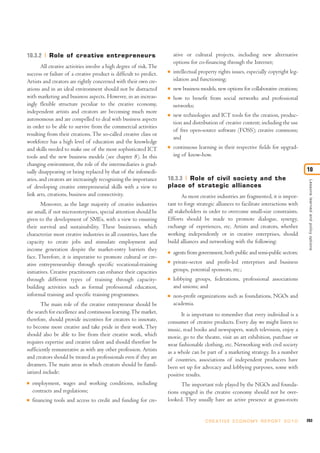 10.3.2     Role of creative entrepreneurs                                ative or cultural projects, including new alternative
                                                                         options for co-financing through the Internet;
        All creative activities involve a high degree of risk. The
success or failure of a creative product is difficult to predict.    I   intellectual property rights issues, especially copyright leg-
Artists and creators are rightly concerned with their own cre-           islation and functioning;
ations and in an ideal environment should not be distracted          I   new business models, new options for collaborative creations;
with marketing and business aspects. However, in an increas-         I   how to benefit from social networks and professional
ingly flexible structure peculiar to the creative economy,               networks;
independent artists and creators are becoming much more
                                                                     I   new technologies and ICT tools for the creation, produc-
autonomous and are compelled to deal with business aspects
                                                                         tion and distribution of creative content; including the use
in order to be able to survive from the commercial activities
                                                                         of free open-source software (FOSS); creative commons;
resulting from their creations. The so-called creative class or
                                                                         and
workforce has a high level of education and the knowledge
and skills needed to make use of the most sophisticated ICT          I   continuous learning in their respective fields for upgrad-
tools and the new business models (see chapter 8). In this               ing of know-how.
changing environment, the role of the intermediaries is grad-
ually disappearing or being replaced by that of the infomedi-                                                                               10
aries, and creators are increasingly recognizing the importance      10.3.3 Role of civil society and the




                                                                                                                                             Lessons learned and policy options
of developing creative entrepreneurial skills with a view to         place of strategic alliances
link arts, creations, business and connectivity.                            As most creative industries are fragmented, it is impor-
        Moreover, as the large majority of creative industries       tant to forge strategic alliances to facilitate interactions with
are small, if not microenterprises, special attention should be      all stakeholders in order to overcome small-size constraints.
given to the development of SMEs, with a view to ensuring            Efforts should be made to promote dialogue, synergy,
their survival and sustainability. These businesses, which           exchange of experiences, etc. Artists and creators, whether
characterize most creative industries in all countries, have the     working independently or in creative enterprises, should
capacity to create jobs and stimulate employment and                 build alliances and networking with the following:
income generation despite the market-entry barriers they             I   agents from government, both public and semi-public sectors;
face. Therefore, it is imperative to promote cultural or cre-
ative entrepreneurship through specific vocational-training          I   private-sector and profit-led enterprises and business
initiatives. Creative practitioners can enhance their capacities         groups, potential sponsors, etc.;
through different types of training through capacity-                I   lobbying groups, federations, professional associations
building activities such as formal professional education,               and unions; and
informal training and specific training programmes.                  I   non-profit organizations such as foundations, NGOs and
       The main role of the creative entrepreneur should be              academia.
the search for excellence and continuous learning. The market,              It is important to remember that every individual is a
therefore, should provide incentives for creators to innovate,       consumer of creative products. Every day we might listen to
to become more creative and take pride in their work. They           music, read books and newspapers, watch television, enjoy a
should also be able to live from their creative work, which          movie, go to the theatre, visit an art exhibition, purchase or
requires expertise and creative talent and should therefore be       wear fashionable clothing, etc. Networking with civil society
sufficiently remunerative as with any other profession. Artists      as a whole can be part of a marketing strategy. In a number
and creators should be treated as professionals even if they are     of countries, associations of independent producers have
dreamers. The main areas in which creators should be famil-          been set up for advocacy and lobbying purposes, some with
iarized include:                                                     positive results.
I   employment, wages and working conditions, including                    The important role played by the NGOs and founda-
    contracts and regulations;                                       tions engaged in the creative economy should not be over-
I   financing tools and access to credit and funding for cre-        looked. They usually have an active presence at grass-roots


                                                                                         C R E AT I V E E C O N O M Y R E P O R T 2 0 1 0   263
 