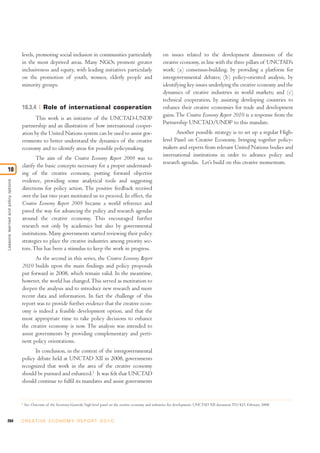 levels, promoting social inclusion in communities particularly                             on issues related to the development dimension of the
                                     in the most deprived areas. Many NGOs promote greater                                      creative economy, in line with the three pillars of UNCTAD’s
                                     inclusiveness and equity, with leading initiatives particularly                            work: (a) consensus-building, by providing a platform for
                                     on the promotion of youth, women, elderly people and                                       intergovernmental debates; (b) policy-oriented analysis, by
                                     minority groups.                                                                           identifying key issues underlying the creative economy and the
                                                                                                                                dynamics of creative industries in world markets; and (c)
                                                                                                                                technical cooperation, by assisting developing countries to
                                     10.3.4          Role of international cooperation                                          enhance their creative economies for trade and development
                                                                                                                                gains. The Creative Economy Report 2010 is a response from the
                                           This work is an initiative of the UNCTAD-UNDP
                                                                                                                                Partnership UNCTAD/UNDP to this mandate.
                                     partnership and an illustration of how international cooper-
                                     ation by the United Nations system can be used to assist gov-                                     Another possible strategy is to set up a regular High-
                                     ernments to better understand the dynamics of the creative                                 level Panel on Creative Economy, bringing together policy-
                                     economy and to identify areas for possible policymaking.                                   makers and experts from relevant United Nations bodies and
                                                                                                                                international institutions in order to advance policy and
                                            The aim of the Creative Economy Report 2008 was to
                                                                                                                                research agendas. Let’s build on this creative momentum.
                                     clarify the basic concepts necessary for a proper understand-
10
                                     ing of the creative economy, putting forward objective
                                     evidence, providing some analytical tools and suggesting
Lessons learned and policy options




                                     directions for policy action. The positive feedback received
                                     over the last two years motivated us to proceed. In effect, the
                                     Creative Economy Report 2008 became a world reference and
                                     paved the way for advancing the policy and research agendas
                                     around the creative economy. This encouraged further
                                     research not only by academics but also by governmental
                                     institutions. Many governments started reviewing their policy
                                     strategies to place the creative industries among priority sec-
                                     tors. This has been a stimulus to keep the work in progress.
                                            As the second in this series, the Creative Economy Report
                                     2010 builds upon the main findings and policy proposals
                                     put forward in 2008, which remain valid. In the meantime,
                                     however, the world has changed. This served as motivation to
                                     deepen the analysis and to introduce new research and more
                                     recent data and information. In fact the challenge of this
                                     report was to provide further evidence that the creative econ-
                                     omy is indeed a feasible development option, and that the
                                     most appropriate time to take policy decisions to enhance
                                     the creative economy is now. The analysis was intended to
                                     assist governments by providing complementary and perti-
                                     nent policy orientations.
                                           In conclusion, in the context of the intergovernmental
                                     policy debate held at UNCTAD XII in 2008, governments
                                     recognized that work in the area of the creative economy
                                     should be pursued and enhanced.1 It was felt that UNCTAD
                                     should continue to fulfil its mandates and assist governments


                                     1
                                         See: Outcome of the Secretary-Generals’ high-level panel on the creative economy and industries for development. UNCTAD XII document TD/423, February 2008.



264                                  C R E AT I V E E C O N O M Y R E P O R T 2 0 1 0
 