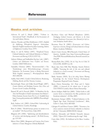 References




Books and articles

Acheson, K. and C. Maule (2006). “Culture in                        Bocchino, Clara and Michael Murpheree (2010),
  International Trade”, Handbook of the Economics of                  Overlapping Cultural Commons and Districts in the Great
  Art and Culture, Elsevier.                                          Limpopo Transfrontier Conservation Area: Potentials for local eco-
Adorno, Theodor and Max Horkheimer (1947). Dialektik                  nomic development. South Africa.
  der Aufklärung: Philosophische Fragmente. Amsterdam,              Boorsma, Peter B. (2002). Privatization and Culture,
  Querido. English translation by John Cumming, Dialectic             Experiences in the Arts, Heritage and Cultural Industries in Europe.
  of Enlightenment. London, Verso, 1979.                              Kluwer Academic Publishers.
Aksoy, A. and K. Robins (1997). “Peripheral Vision:                 Boston’s Creative Economy. BRA/Research, United States of
  Cultural Industries and Cultural Identities in Turkey”,             America. Available from http://www.cityofboston.gov
  Environment and Planning A 29(11):1937-52.                          /bra/PDF/ResearchPublications/BostonCreativeEcon
Anheier, Helmut and Yudhishthir Raj Isar (eds.) (2007).               omy.pdf.
  Cultures and Globalization Series: Conflicts and Tensions.        Brenner-Beck, Dru (1992). Do As I Say, Not As I Did, 11
  London, SAGE Publications.                                          UCLA PAC. BASIN L.J., 84.
Atzmuller, Christian (2003). “Kreativwirtschaft – Die               Bryan, Jane, Steve Hill, Max Munday, Annette Roberts
  ‘Entdeckung’ eines Wirtschaftszweiges (Creative                     (2000). “Assessing the role of the arts and cultural
  Industries: An Economic Sector is Being Discovered.                 industries in a local economy”, Environment and Planning
  With English summary)”, Wirtschaftspolitische Blatter               A, 32:1391-1408.
  50(3):402-08.                                                     Burke, Suzanne (2010). Tip of the iceberg. Series: Sharing
Audley, Paul (1983). Canada’s Cultural Industries: Broadcasting,      Knowledge for the United Nations Development
  Publishing, Records, and Film. Toronto, Lorimer.                    Programme, Regional Centre, Panama.
Barrowclough, Diana and Zeljka Kozul-Wright (2007).                 Burns Owens Partnership, A.C. Pratt and C. Taylor
  Creative Industries and Developing Countries: Voice, Choice and     (2006), A framework for the cultural sector: A report for
  Economic Growth. London, Routledge.                                 UIS/UNESCO. London, Burns Owens Partnership.
Baumol, W. and A. Peacock (2005), “A Manifesto for the              Business Intelligence Middle East (2009). “Dubai looks to add
  Arts: Six Principles to Guide Government Arts Policies”,            creative factor as destination for film production and
  Policy Institute, Society Series No. 6, p. 2. Available from        broadcast industries”. 24 May 2009.
  http://www.policyinstitute.info/AllPDFs/PeacockSep0               Bustamante, Enrique (2004). “Cultural Industries in the
  5.pdf.                                                              Digital Age: Some Provisional Conclusions”, Media,
Beck, Andrew (ed.) (2003). Cultural Work: Understanding the           Culture & Society, 26(6): 803-820.
  Cultural Industries. London, Routledge.                           Calcagno N. and Elinor Centero (2009). “Nosotros y los
Betts, P. (2010). “Should Europe protect its artists or its           otros: comercio exterior de bienes culturales en America
  art market?” The Financial Times, 2 July 2010.                      del Sur”, Venezuela, MERCOSUR Cultural.
Bhagwati, J.N. (1984), “Splintering and disembodiment               Carbone, Alessandra and Michele Trimarchi (January
  of services and developing nations”, The World Economy,             2010). “Opera 2.0: Crowdsourcing the stage”. Italy.
                                                                                                                                             References




  pp. 133-143.                                                      Carey, John (1992). The Intellectual and the Masses. London,
Bilton, Chris (2006). Management and Creativity: From Creative        Faber.
   Industries to Creative Management. Oxford, Blackwell.
                                                                                      C R E AT I V E E C O N O M Y R E P O R T 2 0 1 0       265
 