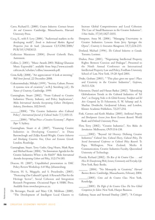 Caves, Richard E. (2000). Creative Industries: Contracts between        Increase Global Competitiveness and Local Cohesion:
               Art and Commerce. Cambridge, Massachusetts, Harvard                   The Case of Small Businesses in the Creative Industries”,
               University Press.                                                     Urban Studies, 37(10):1827-1835.
             Cocq, E., with F. Levy (2006). “Audiovisual markets in the            Dempster, Anna M. (2006). “Managing Uncertainty in
               developing world”, Trends in Audiovisual Markets: Regional            Creative Industries: Lessons from Jerry Springer the
               Perspectives from the South. (document CI/COM/2006/                   Opera”, Creativity & Innovation Management, 15(3):224-233.
               PUB/10) UNESCO.                                                     Dorland, Michael (1996). The Cultural Industries in Canada.
             Collection Mutations (2004). Diversité Culturelle. Paris,              Toronto, Lorimer.
               Autrement.                                                          Drahos, Peter (2001). “Negotiating Intellectual Property
             Collins, J. (2001). “Music Awards 2001: Making Ghanaian                 Rights: Between Coercion and Dialogue”, Presented to
               Music Exportable”, available from http://www.scientifi-               the Ninth Annual Conference on International
               cafrican.de/scholars/collins/musawards.pdf.                           Intellectual Property Law and Policy, Fordham University
             Crow, Kelly (2008). “Art appreciation? A look at investing,”            School of Law, New York, 19-20 April 2001.
               Wall Street Journal, 22 December 2008.                              Drake, Graham (2003). “ ‘This place gives me space’: Place
             Csikszentmihalyi, Mihalyi (1999). “Society, Culture, Person:            and Creativity in the Creative Industries”, Geoforum,
               A systems view of creativity”, in R.J. Sternberg (ed.), The           34:511-524.
               Nature of Creativity, Cambridge, 1999.                              Felsenstein, Daniel and Hanan Barkai (2002). “Identifying
             Cunningham, Stuart (2002). “From Cultural to Creative                   Globalization Trends in the Cultural Industries of Tel
               Industries: Theory, Industry, and Policy Implications”,               Aviv”, in Emerging Nodes in the Global Economy: Frankfurt and Tel
               Media International Australia Incorporating Culture: Development,     Aviv Compared, by D. Felsenstein, E. W. Schamp and A.
               Industry, Distribution, 102:54-65.                                    Shachar. Dordrecht, GeoJournal Library, and London,
                                                                                     Kluwer Academic Publishers, 72:237-254.
             ______(2004). “The Creative Industries after Cultural
               Policy”, International Journal of Cultural Studies 7(1):105-15.     Fink, Carsten and Keith Maskus (2005). Intellectual Property
                                                                                     and Development: Lessons from Recent Economic Research. World
             ______(2006). “What Price a Creative Economy”, Platform                 Bank and Oxford University Press.
               Paper 9. Sydney.
                                                                                   Flew, Terry (2002). “Creative Industries”, New Media: An
             Cunningham, Stuart et al. (2007). “Financing Creative                   Introduction. Melbourne, OVP:114-138.
               Industries in Developing Countries”, in Diana
               Barrowclough and Zeljka Kozul-Wright, Creative Industries           ______(2002). “Beyond Ad Hocery: Defining Creative
               and Developing Countries: Voice, Choice and Economic Growth.          Industries” Cultural Sites, Cultural Theory, Cultural Policy, The
               London, Routledge.                                                    Second International Conference on Cultural Policy Research. Te
                                                                                     Papa, Wellington, New Zealand, Media &
             Cunningham, Stuart, Terry Cutler, Greg Hearn, Mark Ryan                 Communication, Creative Industries Faculty, Queensland
               and Michael Keane (2004). “An Innovation Agenda for the               University of Technology.
               Creative Industries: Where is the R&D?” Media International
               Australia Incorporating Culture and Policy, 112:174-185.            Florida, Richard (2002). The Rise of the Creative Class … and
                                                                                     How It’s Transforming Work, Leisure, Community and Everyday Life.
             Deacon, H. (2007). Unpublished presentation to DAC                      New York, Basic Books.
               Policy Review Workshop, 6-8 May, Johannesburg.
                                                                                   ______ (2004). “No Monopoly in Creativity,” Harvard
             Deacon, H. S., Mngqolo, and S. Proselendes, (2003).                     Business Review. Cambridge, Massachusetts, February 2004.
               “Protecting Our Cultural Capital: A Research Plan for the
               Heritage Sector”, Social Cohesion and Integration                   ______(2005). Cities and the Creative Class. New York,
               Research Programme. Occasional Paper 4, HSRC Press.                   Routledge.
               Available from www.hsrcpress.ac.za.                                 ______(2005). The Flight of the Creative Class: The New Global
References




             De Berranger, Pascale and Mary C.R. Meldrum (2000).                     Competition for Talent. New York, Harper Business.
               “The Development of Intelligent Local Clusters to                   Galloway, Susan and Steward Dunlop (2007). “A Critique


266          C R E AT I V E E C O N O M Y R E P O R T 2 0 1 0
 