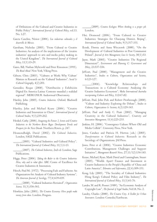 of Definitions of the Cultural and Creative Industries in           ______(2009). Creative Ecologies: Where thinking is a proper job.
  Public Policy”, International Journal of Cultural Policy, vol.13,     London.
  No. 1:27.                                                           Hui, Desmond (2006). “From Cultural to Creative
García Canclini, Néstor (2006). Las industrias culturales y el         Industries: Strategies for Chaoyang District, Beijing”,
  desarrollo de México.                                                International Journal of Cultural Studies, 9(3):317-331.
Garnham, Nicholas (2005). “From Cultural to Creative                  Ilczuk, Dorota and Anna Wieczorek (2000). “On the
  Industries: An analysis of the implications of the ‘creative           Development of Cultural Industries in Post Communist
  industries’ approach to arts and media policy making in                Poland”, Journal of Arts Management, Law & Society, 30(1):53.
  the United Kingdom”, The International Journal of Cultural          Jayne, Mark (2005). “Creative Industries: The Regional
  Policy, 11(1):15-29.                                                   Dimension?”, Environment and Planning C: Government and
Gates, Bill, Nathan Myhrvold and Peter Rinearson (1995).                 Policy, 23:537-556.
  The Road Ahead. New York, Viking Press.                             Jeffcutt, Paul (2000). “Management and the Creative
Gibson, Chris (2003). “Cultures at Work: Why ‘Culture’                   Industries”, Studies in Cultures, Organizations and Societies,
  Matters in Research on the ‘Cultural’ Industries”, Social &            6:123-127.
  Cultural Geography, 4(2):201.                                       ______(2004).           “Knowledge        Relationships   and
González, Roque (2008). “Distribución y Exhibición                      Transactions in a Cultural Economy: Analysing the
 Digital En America Latina: Contexto mundial y realidad                 Creative Industries Ecosystem”, Media International Australia
 regional”. MERCOSUR Audiovisual Observatory.                           incorporating Culture and Policy, 112:67-82.
Hartley, John (2005). Creative Industries. Oxford, Blackwell          Jeffcutt, Paul, John Pick and Robert Protherough (2000).
 Publishing.                                                             “Culture and Industry: Exploring the Debate”, Studies in
Hartley, John and Michael Keane (2006). “Creative                        Cultures, Organizations & Societies, 6(2):129-143.
 Industries and Innovation in China”, International Journal of        Jeffcutt, Paul and Andy C. Pratt (2002). “Managing
 Cultural Studies, 9(3):259-262.                                         Creativity in the Cultural Industries”, Creativity and
Henkel, Cathy (2006). Imagining the Future 2, Screen and Creative        Innovation Management, 11(4):225-233.
 Industries in the Northern Rivers Regio: Development Trends and      Jenkins, H. (2006). “Convergence Culture: Where Old and
 Prospects for the Next Decade. Northern Rivers, p. 247.                 Media Collide”. University Press, New York.
Hesmondhalgh, David (2002). The Cultural Industries.                  Jones, Candace and Patricia H. Horton (eds.) (2005).
 London, SAGE Publications.                                             Transformation in Cultural Industries. Research in the
______(2005). “Cultural Industries and Cultural Policy”,                Sociology of Organizations. JAI Press.
  The International Journal of Cultural Policy, 11(1):1-13.           Jones, Peter et al. (2004). “Creative Industries: Economic
______(2007). The Cultural Industries, 2nd ed. London, Sage             Contributions, Management Challenges and Support
  Publications.                                                         Initiatives”, Management Research News, 27(11/12):134-145.

Higgs, Peter (2006). Taking the Ruler to the Creative Industries:     Keane, Michael, Ryan, Mark David and Cunningham, Stuart
  How, why and to what effect. ARC Centre of Excellence for             (2005). “Worlds Apart? Finance and Investment in
  Creative Industries & Innovation.                                     Creative Industries in the People’s Republic of China and
                                                                        Latin America”, Telematics and Informatics, 22(4):309-331.
Hirsch, Paul M. (1972). “Processing Fads and Fashions: An
  Organization-Set Analysis of Cultural Industry Systems”,            Kong, Lily (2005). “The Sociality of Cultural Industries:
  The American Journal of Sociology, 77(4):639-659.                     Hong Kong’s Cultural Policy and Film Industry”, The
                                                                        International Journal of Cultural Policy, 11(1):61-76.
______(2000). “Cultural Industries Revisited”, Organization
  Science, 11(3):356-361.                                             Landes, W. and R. Posner (1989). “An Economic Analysis of
                                                                        Copyright Law”, The Journal of Legal Studies, Vol.18, No. 2.
                                                                                                                                            References




Howkins, John (2001). The Creative Economy: How people make
 money from ideas. London, Penguin.                                   Landry, Charles (2000). The Creative City: A Toolkit for Urban
                                                                        Innovators. London: Comedia/Earthscan.

                                                                                        C R E AT I V E E C O N O M Y R E P O R T 2 0 1 0   267
 