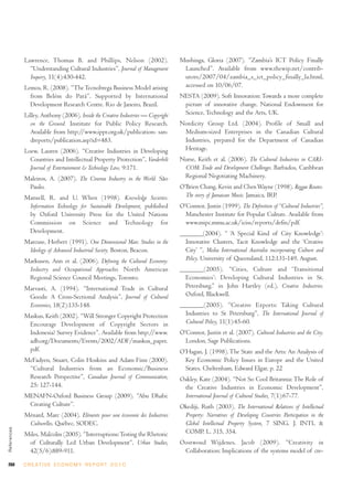 Lawrence, Thomas B. and Phillips, Nelson (2002).                     Mushinga, Gloria (2007). “Zambia’s ICT Policy Finally
               “Understanding Cultural Industries”, Journal of Management          Launched”. Available from www.thewip.net/contrib-
               Inquiry, 11(4):430-442.                                             utors/2007/04/zambia_s_ict_policy_finally_la.html,
             Lemos, R. (2008). “The Tecnobrega Business Model arising              accessed on 10/06/07.
               from Belém do Pará”. Supported by International                    NESTA (2009). Soft Innovation: Towards a more complete
               Development Research Centre. Rio de Janeiro, Brazil.                picture of innovative change. National Endowment for
             Lilley, Anthony (2006). Inside the Creative Industries — Copyright    Science, Technology and the Arts, UK.
               on the Ground. Institute for Public Policy Research.               Nordicity Group Ltd. (2004). Profile of Small and
               Available from http://www.ippr.org.uk/publication- san-             Medium-sized Enterprises in the Canadian Cultural
               dreports/publication.asp?id=483.                                    Industries, prepared for the Department of Canadian
             Loew, Lauren (2006). “Creative Industries in Developing               Heritage.
               Countries and Intellectual Property Protection”, Vanderbilt        Nurse, Keith et al. (2006). The Cultural Industries in CARI-
               Journal of Entertainment & Technology Law, 9:171.                   COM: Trade and Development Challenges. Barbados, Caribbean
             Maleiros, A. (2007). The Cinema Industry in the World. São            Regional Negotiating Machinery.
              Paulo.                                                              O’Brien Chang, Kevin and Chen Wayne (1998). Reggae Routes:
             Mansell, R. and U. When (1998). Knowledge Societies:                   The story of Jamaican Music. Jamaica, IRP.
              Information Technology for Sustainable Development, published       O’Connor, Justin (1999). The Definition of “Cultural Industries”,
              by Oxford University Press for the United Nations                     Manchester Institute for Popular Culture. Available from
              Commission on Science and Technology for                              www.mipc.mmu.ac.uk/iciss/reports/defin/pdf.
              Development.                                                        _______(2004). “ ‘A Special Kind of City Knowledge’:
             Marcuse, Herbert (1991). One Dimensional Man: Studies in the           Innovative Clusters, Tacit Knowledge and the ‘Creative
              Ideology of Advanced Industrial Society. Boston, Beacon.              City’ ”, Media International Australia incorporating Culture and
             Markusen, Ann et al. (2006). Defining the Cultural Economy:            Policy. University of Queensland, 112:131-149, August.
              Industry and Occupational Approaches. North American                _______(2005). “Cities, Culture and ‘Transitional
              Regional Science Council Meetings, Toronto.                           Economies’: Developing Cultural Industries in St.
             Marvasti, A. (1994). “International Trade in Cultural                  Petersburg,” in John Hartley (ed.), Creative Industries.
              Goods: A Cross-Sectional Analysis”, Journal of Cultural               Oxford, Blackwell.
              Economics, 18(2):135-148.                                           _______(2005). “Creative Exports: Taking Cultural
             Maskus, Keith (2002). “Will Stronger Copyright Protection              Industries to St Petersburg”, The International Journal of
              Encourage Development of Copyright Sectors in                         Cultural Policy, 11(1):45-60.
              Indonesia? Survey Evidence”. Available from http://www.             O’Connor, Justin et al. (2007). Cultural Industries and the City.
              adb.org/Documents/Events/2002/ADF/maskus_paper.                       London, Sage Publications.
              pdf.                                                                O’Hagan, J. (1998). The State and the Arts: An Analysis of
             McFadyen, Stuart, Colin Hoskins and Adam Finn (2000).                  Key Economic Policy Issues in Europe and the United
              “Cultural Industries from an Economic/Business                        States. Cheltenham, Edward Elgar, p. 22
              Research Perspective”, Canadian Journal of Communication,           Oakley, Kate (2004). “Not So Cool Britannia: The Role of
              25: 127-144.                                                         the Creative Industries in Economic Development”,
             MENAFN-Oxford Business Group (2009). “Abu Dhabi:                      International Journal of Cultural Studies, 7(1):67-77.
              Creating Culture”.                                                  Okediji, Ruth (2003). The International Relations of Intellectual
             Ménard, Marc (2004). Eléments pour une économie des Industries        Property: Narratives of Developing Countries Participation in the
              Culturelles. Québec, SODEC.                                          Global Intellectual Property System, 7 SING. J. INTL &
References




             Miles, Malcolm (2005). “Interruptions: Testing the Rhetoric           COMP. L. 315, 354.
              of Culturally Led Urban Development”, Urban Studies,                Oostwoud Wijdenes, Jacob (2009). “Creativity in
              42(5/6):889-911.                                                     Collaboration: Implications of the systems model of cre-

268          C R E AT I V E E C O N O M Y R E P O R T 2 0 1 0
 