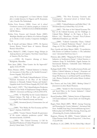 ativity for its management”, in Creative Industries: Colorful           ______(2004). “The New Economy, Creativity and
  fabric in multiple dimensions, G. Hagoort and R. Kooymann,                Consumption”, International Journal of Cultural Studies,
  (eds.). Utrecht, The Netherlands.                                         7.1:117-128, March.
Piedras Feria, Ernesto (2004). Cuanto vale la cultura?                    ______(2005). “Cultural Industries and Public Policy”, The
  Contribución económica de las industrias protegidas por el derecho de     International Journal of Cultural Policy 11(1):31-44.
  autor en México. CONACULTA-CANIEM-SOGEM-                                ______(2007). “The State of the Cultural Economy: The
  SACM. México.                                                             Rise of the Cultural Economy and the Challenges to
Piedras Feria, Ernesto and Gonzalo Rojón (2005).                            Cultural Policy Making”, in The Urgency of Theory, A.
  Metodologías Mundiales para la Medición de las Industrias Protegidas      Ribeiro (ed.). Manchester, Carcanet Press/Calouste
  por los Derechos de Autor. London, Competitive Intelligence               Gulbenkian Foundation, pp. 166-190.
  Unit.                                                                   ______(2008). “Cultural Commodity Chains, Cultural
Pine, B. Joseph and James Gilmore (1999). The Experience                    Clusters, or Cultural Production Chains?”, Growth and
  Economy, Boston, United States of America, Harvard                        Change, vol. 39, No. 1, March 2008, pp. 95-103.
  Business School Press.                                                  Price, Lincoln and Arlene Martin (2009). “Co-production
Porter, Michael E. (1980). Competitive Strategy: Techniques for             Film Treaties in Caribbean Countries — The unfinished
  Analyzing Industries and Competitors. NewYork, United States              story”, International Trade Forum, Issue 3.
  of America, The Free Press.                                             Primorac, Jaka (2004). “Mapping the Position of Cultural
_______(1990). The Competitive Advantage of Nations.                        Industries in Southeastern Europe”, Cultural Transitions in
  Basingstoke, Macmillan.                                                   Southeastern Europe. N. Svob-Dokiae. Zagreb, Institute for
Potts, Jason (2006). “How Creative Are the Super-rich?”                     International Relations. Culturelink Joint Publication
  Agenda, 13(4):339-350.                                                    Series No. 6:59-78.

Power, Dominic (2002). “‘Cultural Industries’ in Sweden:                  Razlogov, Kirill (1998). “The Conflicts between Profits and
  An Assessment of their Place in the Swedish Economy”,                     Politics: Cultural Industries in Europe”, Privatization and
  Economic Geography, 78(2):103-127.                                        Culture: Experiences in the Arts, Heritage and Cultural Industries in
                                                                            Europe, P. B. Boorsma, A. van Hemel and N. van der Wielen
______(2003). “The Nordic ‘Cultural Industries’: A Cross-                   (eds.). Boston, Dordrecht and London, Kluwer Academic
  National Assessment of the Place of the Cultural                          Publishers.
  Industries in Denmark, Finland, Norway and Sweden”,
  Geografiska Annaler Series B: Human Geography, 85(3):167-180.           Reis, Fonseca and Ana Carla (2003). Marketing Cultural: E
                                                                            financiamento da cultura. Brazil, Thomson.
Pratt, Andy C. (1997). “The Cultural Industries Production
  System: A Case Study of Employment Change in Britain,                   ______(2006). “Include Us Out: Economic Development
  1984-91”, Environment and Planning A, 29(11):1953-1974.                   and Social Policy in the Creative Industries”, Cultural
                                                                            Trends, 15(4):255-273.
______(1998). “A ‘Third Way’ for the Creative Industries?
  Hybrid Cultures: The Role of Bytes and Atoms in                         Reuvid, Jonathan (2006). “Industry Sectors of Opportunity:
  Locating the New Cultural Economy and Society”                            3.4 Creative Industries”, Investors’ Guide to the United Kingdom,
                                                                            175-182.
______(2000). International Journal of Communications Law and
  Policy (1).                                                             Rogers, Paula (March 2009). “BRAC: Aarong: Financing
                                                                            and Promoting the Creative Industries”, International Trade
______(2000). “New Media, the New Economy and New                           Forum. Available from http://www.tradeforum.org/news/
  Spaces”, Geoforum, 31:425-436.                                            fullstory.php/aid/1460/Brac-Aarong:_Financing_and
______(2004). “Creative Clusters: Towards the governance                    _Promoting_the_Creative_Industries.html.
  of the creative industries production system?” Media                    Rogerson, Christian M. (2006). “Creative Industries and
  International Australia, 112:50-66.                                       Urban Tourism: South African Perspectives”, Urban Forum,
                                                                                                                                                     References




______(2004). “The Cultural Economy: A Call for                             17(2):149-166.
  Specialized ‘Production of Culture’ Perspectives”, International        Roodhouse, S. (ed.) (2000). The New Cultural Map: A Research
  Journal of Cultural Studies, 7(1):117-128.
                                                                                              C R E AT I V E E C O N O M Y R E P O R T 2 0 1 0      269
 