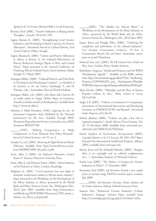 Agenda for the 21st Century. Bretton Hall, S. Leeds University.    ______(2001). “The Market for African Music” in
             Rossiter, Ned (2006). “Creative Industries in Beijing: Initial          Workshop on the Development of the Music Industry in
               Thoughts”, Leonardo, 39(4):367-370.                                   Africa, sponsored by the World Bank and the Policy
                                                                                     Sciences Center, Inc., Washington, D.C., 20-21 June 2001.
             Sagnia, Burama K. (2005). “Strengthening Local Creative
               Industries and Developing Cultural Capacity for Poverty             Segers, Katia and Huijgh, Ellen (2006). “Clarifying the
               Alleviation”, International Network for Cultural Diversity, Sixth     complexity and ambivalence of the cultural industries”,
               Annual Conference. Dakar, Senegal.                                    First European Communication Conference; 50 Years of
                                                                                     Communication Research: Past and Future. Amsterdam, steun-
             Sagnia, Burama K. (2006) “Culture and Poverty Alleviation
                                                                                     punt re-creatif Vlaanderen.
               in Africa: A Review of the Cultural Effectiveness of
               Poverty Reduction Strategy Papers in West and Central               Selwood, Sara (ed.) (2001). The UK Cultural Sector, Profile and
               Africa”. Paper presented at the Arterial Conference on                Policy Issues. London, Policy Studies Institute.
               Vitalizing African Cultural Assets, Gorée Institute, Dakar,         Shashikant, Sangeeta, “Intellectual Property and the WIPO
               Senegal, 5-7 March 2007.                                              ‘Development Agenda’ ”. Available on the IDRC website
             Santagata, Walter (2006). “Cultural Districts and Their Role            from http://www.twnside.org.sg/title2/FTAs/ Intellectual_
               in Developed and Developing Countries”, in Handbook of                Property/COPYRIGHT_and_ Development/IPandthe
               the Economics of Art and Culture, Ginsburgh, V. and D.                WIPODevelopmentAgendaSangeetaShashikantWSIS.pdf.
               Throsby (eds.). Amsterdam, Elsevier/North Holland.                  Shim, Doobo (2006). “Hybridity and the Rise of Korean
             Santagata, Walter (ed.) (2009). Libro Bianco sulla Creatività. Per      Popular Culture in Asia”, Media, Culture & Society,
               un modello italiano di sviluppo. (White Paper on Creativity:          28(1):25-44.
               Towards an Italian model of development). Available from            Singh, J. P. (2007). “Culture or Commerce? A Comparative
               http://www.css-eblat.it.                                              Assessment of International Interactions and Developing
             Schuster, J. Mark Davidson (1985). Supporting the Arts: An              Countries at UNESCO, WTO, and Beyond”, International
               International Comparative Study. Published by the National            Studies Perspectives, 8(1):36-53.
               Endowment for the Arts. Available through ERIC                      Sithole, Jabulani (2000). “Culture can play a key role in
               Document Reproduction Services (www.edrs.com), ERIC                    regional integration”, South African News Features, No.
               document #ED257740.                                                    23, 15 December 2000. Available from www.sardc.net/
             ______(1987). “Making Compromises to Make                                editorial/sanf/2000/Iss23/Nf2.html.
               Comparisons in Cross National Arts Policy Research”,                Siwek, Stephen of Economists Incorporated (2009).
               Journal of Cultural Economics, vol. 11, no. 2.                        Copyright Industries in the U.S. Economy: The 2003-2007 Report.
             Sciadas, G. (ed.) (2003). Monitoring the Digital Divide and Beyond.     Prepared for International Intellectual Property Alliance
               Orbicom. Available from http://www.orbicom.ca/pro-                    (IIPA), available from www.iipa.com.
               jects/ddi2002/2003_dd_pdf_en.pdf.                                   Smiers, Joost and Van Schijndel Marieke (2009). “Imagine
             Scott, Allen J. (2005). On Hollywood. Princeton, United                 there is no copyright and no cultural conglomerates
               States of America, Princeton University Press.                        too…”. Amsterdam, Institute of Network Cultures.
             Scott, Allen J. and Dominic Power (2004). Cultural Industries         Smith, Lisa (2009). “The Shelter: A Campus for Creative
               and the Production of Culture. London, Routledge.                     Industries in Dubai”, 17 November 2009.
             Seligman, G. (2001). “Local repertoire hits new highs to              Stoneman, Paul (2009). Soft Innovation: Towards a more complete
               dominate world music market in African music industry”.               picture of innovative change, NESTA research report, London,
               Paper presented at the Workshop on the Development of                 July 2009.
               the Music Industry in Africa, sponsored by the World                ______(2010). Soft Innovation: Economics, Product Aesthetics and
               Bank and Policy Sciences Center, Inc., Washington, D.C.,              the Creative Industries, Oxford, Oxford University Press.
               20-21 June 2001. Available from http://siteresources.
References




                                                                                   Sunario, Tuti, “Indonesia’s Creative Industries (Culture
               worldbank.org/INTCEERD/Resources/CWI_music_i                          Industries) Surging,” Indonesia Digest, available from
               ndustry_in_Africa_synopsis.pdf.                                       http://www.budpar.go.id/page.php?ic=611&id=3236.

270          C R E AT I V E E C O N O M Y R E P O R T 2 0 1 0
 