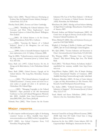 Taylor, Calvin (2006). “Beyond Advocacy: Developing an                  Industries? The Case of the Music Industry”, 12th Biennial
  Evidence Base for Regional Creative Industry Strategies”,             Conference of the Association of Cultural Economics International
  Cultural Trends, 15(1):3-18.                                          (ACEI). Rotterdam, the Netherlands.
Throsby, David (2001). Economics and Culture. Cambridge.              Warschauer, M. (2003). Technology and Social Inclusion: Rethinking
______(2002). “Modelling the Cultural Industries: New                  the Digital Divide. Cambridge, Massachusetts, United States
  Concepts and Their Policy Implications”, Second                      of America, MIT.
  International Conference on Cultural Policy Research. Wellington,   Wiesand, Andreas and Michael Soendermann (2005). The
  New Zealand.                                                         Creative Sector: An Engine for Diversity, Growth and Jobs in Europe.
______(2003). The Cultural Industries in the New Economy.              European Cultural Foundation, 18.
  Shifting Foundations, Perth, W.A., Craftwest.                       Witter, Michael P. (2002). Music and the Jamaican Economy, pre-
______(2004). “Assessing the Impacts of a Cultural                     pared for UNCTAD/WIPO.
  Industry”, Journal of Arts Management, Law and Society,             Wright,S., J. Newbigin, J. Kieffer, J. Holden and T. Bewick
  34(3):188-204.                                                       (2009), After the Crunch, Edinburgh, United Kingdom.
______ (2008), Culture in Sustainable Development: Insights for the   Wu, Qidi (2006). “Creative Industries and Innovation in
  future implementation of Art. 13. Sydney, 14 January 2008.           China”, International Journal of Cultural Studies, 9(3):263-266.
Tong, Su (2006). “Cultural resources, creative industries and         Wu, Weiping (2005). “Dynamic Cities and Creative
  the long economy.” International Journal of Cultural Studies         Clusters”. Policy Research Working Paper Series, The World
  9(3): 307-316.                                                       Bank.
Towse, Ruth (ed.) (1997). Cultural Economics: The Arts, the           Yired (2003). “The Kwaito Nation: An Industry Analysis”,
  Heritage and the Media Industries, 2 vols. Cheltenham, Edward         unpublished but summary available from http://www.
  Elgar.                                                                mio.co.za.
Towse, Ruth (2000). Cultural Economics, Copyright and the             Yong-d’Hervé, Daphne (2005). How IP Benefits Developing
  Cultural Industries. The Long Run, Rotterdam, Erasmus                 Countries, International Chamber of Commerce, 2005.
  University.                                                           Available from http://www.iccwbo.org/icccjda/ index.html.
________(2001). “The Cultural Industries, Copyright and               Yoshimoto, Mitsuhiro (2003). The Status of Creative Industries
  Cultural Economics”, Creativity, incentive and reward: An eco-        in Japan and Policy Recommendations for Their Promotion, NLI
  nomic analysis of copyright and culture in the information age.       Research, Social Development Research Group.
  Cheltenham, U.K, Edward Elgar.                                      Yue, Audrey (2006). “Cultural Governance and Creative
________(2005). “Managing Copyrights in the Cultural                    Industries in Singapore”, The International Journal of Cultural
  Industries”. Paper presented at the 8th International                 Policy, 12(1):17-33.
  Conference on Arts and Cultural Management, Montreal,               Yusuf, Shahid and Kaoru Nabeshima (2005). Creative
  July 2005. Available from http://neumann.hec.ca/                      Industries in East Asia. Amsterdam, Elsevier.
  aimac2005/PDF_Text/Towse_Ruth.pdf.
Tschmuk, Peter (2002). “How Creative Are the Creative


Major reports

“A call to improve intellectual property rights of developing         American Council for an Energy Efficient Economy (2008).
  countries,” Science in Africa. Available from http://                ACEEE Study Finds ICT Enables Critical Gains in Energy
  www.scienceinafrica.co.za/2002/october/copyright.htm.                Efficiency and Economic Productivity.
                                                                                                                                               References




ACCF (2005). Asia Cultural Cooperation Forum, 9-12                    Americans for the Arts (2005). Creative Industries 2005: The
 November, Hong Kong SAR.                                              Congressional Report. Washington, Americans for the Arts.


                                                                                         C R E AT I V E E C O N O M Y R E P O R T 2 0 1 0     271
 