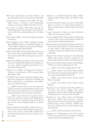 ARC Centre of Excellence for Creative Industries and                     Commission on Intellectual Property Rights (2002).
              Innovation (2010). Creative Economy Report Card. April 2010.              Integrating Intellectual Property Rights and Development Policy.
             Armstrong, Chris and Heather Ford (2005). The African                      London.
               Digital Commons: A Participant’s Guide. Johannesburg,                  Consejo Nacional de la Cultura y las Artes de Chile (2008).
               Commons-sense Project, LINK Centre, Wits University.                     Impacto de la Cultura en la Economía Chilena: Participación de
             Arts Council of England (1998), Policy Research and                        Algunas Actividades culturales en el PIB y Evaluación de las Fuentes
               Planning Department, International Data on Public Spending on            Estadísticas.
               the Arts in Eleven Countries, Research Report No. 13, March            Consejo Nacional de la Cultura y las Artes del México
               1998.                                                                    (2003). Atlas de Infraestructura Cultural.
             Boyle, Stephen (2006). Australian Creative Industries, prepared          Council of England (1998). International Data on Public Spending
               for Austrade.                                                            on the Arts in Eleven Countries, Research Report Number 13.
             British Copyright Council (2005). Preliminary Position                     Policy Research and Planning Department.
               Paper, WIPO Discussions on a Development Agenda, 11-                   Danish Enterprise and Construction Authority, Division for
               13 April 2005. Available from http://www.britishcopy-                   Research and Analysis (2010), New Cluster Concepts Activities
               right.org/pdfs/policy/2005_023.pdf.                                     in Creative Industries, study produced for the European
             British Council (2006). International Young Music Entrepreneur of         Commission Enterprise & Industry Directorate-General.
               the Year Award 2006. London, British Council. Available                 Copenhagen.
               from http://www.britishcouncil.org/arts-music-iymey-                   Département des études, de la prospective et des statistiques
               2006.htm.                                                                (2006). Aperçu statistique des industries culturelles, No. 16,
             British Council (2008). Creative Lebanon: A Framework for Future           January. Paris, Ministry of Culture and Communication.
               Prosperity, by Stephen Hill. All figures from monthly, vari-           Department for Culture, Media and Sport, United Kingdom
               ous issues. http://www.britishcouncil.org/lebanon-cre-                  (1998). Creative Industries Mapping Document 1998.
               ative-lebanon-full-report.pdf                                          ______(2001). Creative Industries Mapping Document 2001.
             Cardenas, G. et al (2005). “La dinámica de la Cultura en                 ______(2006). Competition and Intellectual Property. Available
               Venezuela y su Contribución al PIB”, Convenio Andrés                     from http://www.cep.culture.gov.uk/index.cfm? fuseac-
               Bello, Bogota, 2005.                                                     tion=main.viewSection&intSectionID=337.
             CAJ (2003). Measuring Culture: Developments Globally to Inform           ______(2006). Creative Industries Economic Estimates Statistical
              What We Do Locally, Report prepared for the HSRC and                      Bulletin, 5 September.
              DAC in South Africa as a contribution to the establish-
              ment of a cultural observatory.                                         ______(2010). Creative Industries Economic Estimates, London,
                                                                                        February.
             ______(2005). A Benevolent Fund for Artists: An investigation into
               mechanisms to protect artists, report prepared by Creativity Avril     Department of Arts and Culture, South Africa (2007). Arts
               Joffe (CAJ), commissioned by the Arts and Culture Trust                 and Culture Policy Review. Available from http://
               for the Department of Arts and Culture, South Africa.                   www.dac.gov.za/projects/Policy%20Review/Backgroun
                                                                                       d%20document.doc. Accessed on May 14th 2007.
             ______(2005). Creative Sector Research in South Africa. Research
               sources, key institutions and annotated bibliography of                Department of Arts, Culture, Science and Technology,
               the cultural sector in South Africa, prepared for the first             South Africa (1988). Creative South Africa: A Strategy for
               phase of the Creative Mapping Study for the British                     Realising the Potential of the Cultural Industries, prepared by the
               Council.                                                                Cultural Strategy Group, November. Available from
                                                                                       http://www.dacst.gov.za/arts_cul-ture/culture/indus-
             Calcagno, Natalia and Emma Elinor (2008). Nosotros y Los                  tries/index.htm.
               Otros: El Comercio Exterior de Bienes Culturales En América del Sur.
               Buenos Aires: Convenio Andrés Bello. Available from                    ______(1998). In Short: The South African Cultural Industries.
References




               http://sinca.cultura.gov.ar/sic/comercio/comercio_exte-                Department of Communication and the Arts, Australia
               rior_sm.pdf.                                                            (1994). Creating Culture: The New Growth Industries. Canberra,
                                                                                       Australian Government Publishing Service.
272          C R E AT I V E E C O N O M Y R E P O R T 2 0 1 0
 