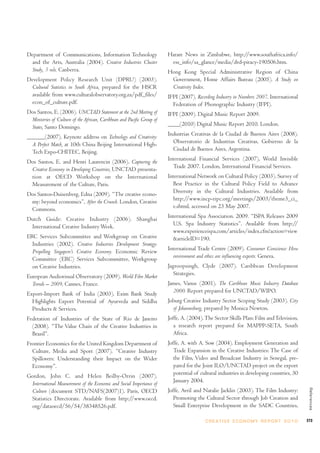 Department of Communications, Information Technology                    Harare News in Zimbabwe, http://www.southafrica.info/
 and the Arts, Australia (2004). Creative Industries Cluster             ess_info/sa_glance/media/dvd-piracy-190506.htm.
 Study, 3 vols. Canberra.                                               Hong Kong Special Administrative Region of China
Development Policy Research Unit (DPRU) (2003).                          Government, Home Affairs Bureau (2005). A Study on
 Cultural Statistics in South Africa, prepared for the HSCR              Creativity Index.
 available from www.culturalobservatory.org.za/pdf_files/               IFPI (2007). Recording Industry in Numbers 2007. International
 econ_of_culture.pdf.                                                     Federation of Phonographic Industry (IFPI).
Dos Santos, E. (2006). UNCTAD Statement at the 2nd Meeting of           IFPI (2009). Digital Music Report 2009.
 Ministries of Culture of the African, Caribbean and Pacific Group of
 States, Santo Domingo.                                                 ____(2010) Digital Music Report 2010. London.

______(2007). Keynote address on Technology and Creativity:             Industrias Creativas de la Ciudad de Buenos Aires (2008).
  A Perfect Match, at 10th China Beijing International High-              Observatorio de Industrias Creativas, Gobierno de la
  Tech Expo-CHITEC, Beijing.                                              Ciudad de Buenos Aires, Argentina.

Dos Santos, E. and Henri Laurencin (2006). Capturing the                International Financial Services (2007), World Invisible
 Creative Economy in Developing Countries, UNCTAD presenta-               Trade 2007. London, International Financial Services.
 tion at OECD Workshop on the International                             International Network on Cultural Policy (2003). Survey of
 Measurement of the Culture, Paris.                                       Best Practice in the Cultural Policy Field to Advance
Dos Santos-Duisenberg, Edna (2009). “The creative econo-                  Diversity in the Cultural Industries. Available from
 my: beyond economics”, After the Crunch. London, Creative                http://www.incp-ripc.org/meetings/2003/theme3_ci_
 Commons.                                                                 e.shtml, accessed on 23 May 2007.

Dutch Guide: Creative Industry (2006). Shanghai                         International Spa Association. 2009. “ISPA Releases 2009
 International Creative Industry Week.                                    U.S. Spa Industry Statistics”. Available from http://
                                                                          www.experienceispa.com/articles/index.cfm?action=view
ERC Services Subcommittee and Workgroup on Creative                       &articleID=190.
  Industries (2002). Creative Industries Development Strategy:
  Propelling Singapore’s Creative Economy. Economic Review              International Trade Centre (2009). Consumer Conscience: How
  Committee (ERC) Services Subcommittee, Workgroup                        environment and ethics are influencing exports. Geneva.
  on Creative Industries.                                               Jagroopsingh, Clyde (2007). Caribbean Development
European Audiovisual Observatory (2009). World Film Market                Strategies.
  Trends – 2009, Cannes, France.                                        James, Vanus (2001). The Caribbean Music Industry Database
Export-Import Bank of India (2003). Exim Bank Study                       2000. Report prepared for UNCTAD/WIPO.
  Highlights Export Potential of Ayurveda and Siddha                    Joburg Creative Industry Sector Scoping Study (2003). City
  Products & Services.                                                    of Johannesburg, prepared by Monica Newton.
Federation of Industries of the State of Rio de Janeiro                 Joffe, A. (2004). The Sector Skills Plan: Film and Television,
  (2008). “The Value Chain of the Creative Industries in                   a research report prepared for MAPPP-SETA, South
  Brazil”.                                                                 Africa.
Frontier Economics for the United Kingdom Department of                 Joffe, A. with A. Sow (2004). Employment Generation and
  Culture, Media and Sport (2007). “Creative Industry                      Trade Expansion in the Creative Industries: The Case of
  Spillovers: Understanding their Impact on the Wider                      the Film, Video and Broadcast Industry in Senegal, pre-
  Economy”.                                                                pared for the Joint ILO/UNCTAD project on the export
Gordon, John C. and Helen Beilby-Orrin (2007).                             potential of cultural industries in developing countries, 30
 International Measurement of the Economic and Social Importance of        January 2004.
                                                                                                                                              References




 Culture (document STD/NAFS(2007)1). Paris, OECD                        Joffe, Avril and Natalie Jacklin (2003). The Film Industry:
 Statistics Directorate. Available from http://www.oecd.                   Promoting the Cultural Sector through Job Creation and
 org/dataoecd/56/54/38348526.pdf.                                          Small Enterprise Development in the SADC Countries,

                                                                                          C R E AT I V E E C O N O M Y R E P O R T 2 0 1 0   273
 