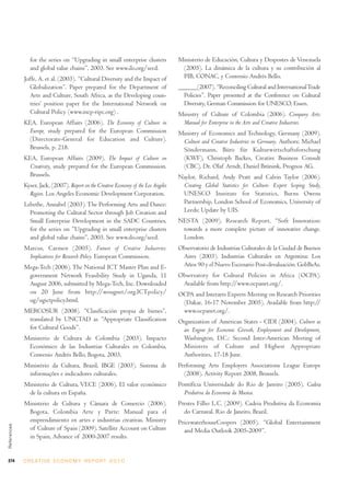 for the series on “Upgrading in small enterprise clusters             Ministerio de Educación, Cultura y Despostes de Venezuela
                and global value chains”, 2003. See www.ilo.org/seed.                  (2005). La dinámica de la cultura y su contribución al
             Joffe, A. et al. (2003). “Cultural Diversity and the Impact of            PIB, CONAC, y Convenio Andrés Bello.
                Globalization”. Paper prepared for the Department of                  ______(2007). “Reconciling Cultural and International Trade
                Arts and Culture, South Africa, as the Developing coun-                 Policies”. Paper presented at the Conference on Cultural
                tries’ position paper for the International Network on                  Diversity, German Commission for UNESCO, Essen.
                Cultural Policy (www.incp-ripc.org) .                                 Ministry of Culture of Colombia (2006). Company Arts:
             KEA, European Affairs (2006). The Economy of Culture in                   Manual for Enterprise in the Arts and Creative Industries.
              Europe, study prepared for the European Commission                      Ministry of Economics and Technology, Germany (2009).
              (Directorate-General for Education and Culture).                         Culture and Creative Industries in Germany. Authors: Michael
              Brussels, p. 218.                                                        Söndermann, Büro für Kulturwirtschaftsforschung
             KEA, European Affairs (2009). The Impact of Culture on                    (KWF), Christoph Backes, Creative Business Consult
              Creativity, study prepared for the European Commission.                  (CBC), Dr. Olaf Arndt, Daniel Brünink, Prognos AG.
              Brussels.                                                               Naylor, Richard, Andy Pratt and Calvin Taylor (2006).
             Kyser, Jack, (2007). Report on the Creative Economy of the Los Angeles    Creating Global Statistics for Culture: Expert Scoping Study,
               Region. Los Angeles Economic Development Corporation.                   UNESCO Institute for Statistics, Burns Owens
             Lebethe, Annabel (2003). The Performing Arts and Dance:                   Partnership, London School of Economics, University of
               Promoting the Cultural Sector through Job Creation and                  Leeds; Update by UIS.
               Small Enterprise Development in the SADC Countries,                    NESTA (2009). Research Report, “Soft Innovation:
               for the series on “Upgrading in small enterprise clusters               towards a more complete picture of innovative change.
               and global value chains”, 2003. See www.ilo.org/seed.                   London.
             Marcus, Carmen (2005). Future of Creative Industries:                    Observatorio de Industrias Culturales de la Ciudad de Buenos
              Implications for Research Policy. European Commission.                   Aires (2003). Industrias Culturales en Argentina: Los
             Mega-Tech (2006). The National ICT Master Plan and E-                     Años 90 y el Nuevo Escenario Post-devaluación. GobBsAs.
              government Network Feasibility Study in Uganda, 11                      Observatory for Cultural Policies in Africa (OCPA).
              August 2006, submitted by Mega-Tech, Inc. Downloaded                     Available from http://www.ocpanet.org/.
              on 20 June from http://wougnet/org.ICTpolicy/                           OCPA and Interarts Experts Meeting on Research Priorities
              ug/ugictpolicy.html.                                                     (Dakar, 16-17 November 2005). Available from http://
             MERCOSUR (2008). “Clasificación propia de bienes”,                        www.ocpanet.org/.
              translated by UNCTAD as “Appropriate Classification                     Organization of American States - CIDI (2004). Culture as
              for Cultural Goods”.                                                      an Engine for Economic Growth, Employment and Development,
             Ministerio de Cultura de Colombia (2003). Impacto                          Washington, D.C.: Second Inter-American Meeting of
              Económico de las Industrias Culturales en Colombia,                       Ministers of Culture and Highest Appropriate
              Convenio Andrés Bello, Bogota, 2003.                                      Authorities, 17-18 June.
             Ministério da Cultura, Brazil, IBGE (2003). Sistema de                   Performing Arts Employers Associations League Europe
              informações e indicadores culturales.                                     (2008). Activity Report 2008, Brussels.
             Ministerio de Cultura, VECE (2006). El valor económico                   Pontifícia Universidade do Rio de Janeiro (2005). Cadeia
              de la cultura en España.                                                  Produtiva da Economia da Musica.
             Ministerio de Cultura y Cámara de Comercio (2006).                       Prestes Filho L.C. (2009). Cadeia Produtiva da Economia
              Bogota, Colombia Arte y Parte: Manual para el                             do Carnaval. Rio de Janeiro, Brazil.
              emprendimiento en artes e industrias creativas. Ministry                PricewaterhouseCoopers (2005). “Global Entertainment
References




              of Culture of Spain (2009). Satellite Account on Culture                  and Media Outlook 2005-2009”.
              in Spain, Advance of 2000-2007 results.


274          C R E AT I V E E C O N O M Y R E P O R T 2 0 1 0
 