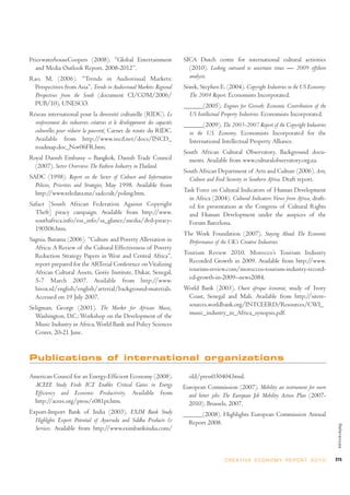 PricewaterhouseCoopers (2008). “Global Entertainment                        SICA Dutch centre for international cultural activities
  and Media Outlook Report, 2008-2012”.                                       (2010). Looking outward to uncertain times — 2009 offshore
Rao, M. (2006). “Trends in Audiovisual Markets:                               analysis.
  Perspectives from Asia”, Trends in Audiovisual Markets: Regional          Siwek, Stephen E. (2004). Copyright Industries in the US Economy:
  Perspectives from the South (document CI/COM/2006/                          The 2004 Report. Economists Incorporated.
  PUB/10), UNESCO.                                                          ______(2005). Engines for Growth: Economic Contribution of the
Réseau international pour la diversité culturelle (RIDC). Le                  US Intellectual Property Industries. Economists Incorporated.
  renforcement des industries créatives et le développement des capacités   ______(2009). The 2003-2007 Report of the Copyright Industries
  culturelles pour réduire la pauvreté, Carnet de route du RIDC.              in the U.S. Economy. Economists Incorporated for the
  Available from http://www.incd.net/docs/INCD_                               International Intellectual Property Alliance.
  roadmap.doc_Nov06FR.htm.
                                                                            South African Cultural Observatory. Background docu-
Royal Danish Embassy – Bangkok, Danish Trade Council                          ments. Available from www.culturalobservatory.org.za.
  (2007). Sector Overview: The Fashion Industry in Thailand.
                                                                            South African Department of Arts and Culture (2006). Arts,
SADC (1998). Report on the Sector of Culture and Information                  Culture and Food Security in Southern Africa. Draft report.
  Policies, Priorities and Strategies, May 1998. Available from
  http://www.teledata.mz/sadccult/poling.htm.                               Task Force on Cultural Indicators of Human Development
                                                                              in Africa (2004). Cultural Indicators: Views from Africa, draft-
Safact [South African Federation Against Copyright                            ed for presentation at the Congress of Cultural Rights
  Theft] piracy campaign. Available from http://www.                          and Human Development under the auspices of the
  southafrica.info/ess_info/sa_glance/media/dvd-piracy-                       Forum Barcelona.
  190506.htm.
                                                                            The Work Foundation (2007), Staying Ahead: The Economic
Sagnia, Burama (2006). “Culture and Poverty Alleviation in                   Performance of the UK’s Creative Industries.
  Africa: A Review of the Cultural Effectiveness of Poverty
  Reduction Strategy Papers in West and Central Africa”,                    Tourism Review 2010. Morocco’s Tourism Industry
  report prepared for the ARTerial Conference on Vitalizing                   Recorded Growth in 2009. Available from http://www.
  African Cultural Assets, Gorée Institute, Dakar, Senegal,                   tourism-review.com/moroccos-tourism-industry-record-
  5-7 March 2007. Available from http://www.                                  ed-growth-in-2009--news2084.
  hivox.nl/english/english/arterial/background-materials.                   World Bank (2003). Ouest afrique économie, study of Ivory
  Accessed on 19 July 2007.                                                  Coast, Senegal and Mali. Available from http://sitere-
Seligman, George (2001). The Market for African Music,                       sources.worldbank.org/INTCEERD/Resources/CWI_
  Washington, D.C.: Workshop on the Development of the                       music_industry_in_Africa_synopsis.pdf.
  Music Industry in Africa, World Bank and Policy Sciences
  Center, 20-21 June.


Publications of international organizations

American Council for an Energy-Efficient Economy (2008).                      old/press030404.html.
 ACEEE Study Finds ICT Enables Critical Gains in Energy                     European Commission (2007). Mobility an instrument for more
 Efficiency and Economic Productivity. Available from                         and better jobs: The European Job Mobility Action Plan (2007-
 http://aceee.org/press/e081pr.htm.                                           2010). Brussels, 2007.
Export-Import Bank of India (2003). EXIM Bank Study                         ______(2008). Highlights European Commission Annual
  Highlights Export Potential of Ayurveda and Siddha Products &               Report 2008.
                                                                                                                                                   References




  Services. Available from http://www.eximbankindia.com/



                                                                                               C R E AT I V E E C O N O M Y R E P O R T 2 0 1 0   275
 