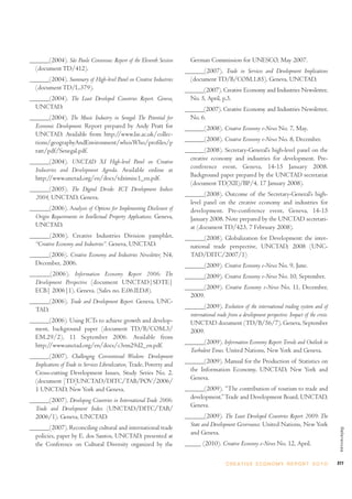 ______(2004). São Paulo Consensus: Report of the Eleventh Session           German Commission for UNESCO, May 2007.
  (document TD/412).                                                     ______(2007). Trade in Services and Development Implications
______(2004). Summary of High-level Panel on Creative Industries           (document TD/B/COM.1.85), Geneva, UNCTAD.
  (document TD/L.379).                                                   ______(2007). Creative Economy and Industries Newsletter,
______(2004). The Least Developed Countries Report. Geneva,                No. 5, April, p.3.
  UNCTAD.                                                                ______(2007). Creative Economy and Industries Newsletter,
______(2004). The Music Industry in Senegal: The Potential for             No. 6.
  Economic Development. Report prepared by Andy Pratt for                ______(2008). Creative Economy e-News No. 7, May.
  UNCTAD. Available from http://www.lse.ac.uk/collec-
  tions/geographyAndEnvironment/whosWho/profiles/p                       ______(2008). Creative Economy e-News No. 8, December.
  ratt/pdf/Senegal.pdf.                                                  ______(2008). Secretary-General’s high-level panel on the
______(2004). UNCTAD XI High-level Panel on Creative                       creative economy and industries for development. Pre-
  Industries and Development Agenda. Available online at                   conference event, Geneva, 14-15 January 2008.
  http://www.unctad.org/en/docs/tdximisc1_en.pdf.                          Background paper prepared by the UNCTAD secretariat
                                                                           (document TD(XII)/BP/4, 17 January 2008).
______(2005). The Digital Divide: ICT Development Indices
  2004, UNCTAD, Geneva.                                                  ______(2008). Outcome of the Secretary-General’s high-
                                                                           level panel on the creative economy and industries for
______(2006). Analysis of Options for Implementing Disclosure of           development. Pre-conference event, Geneva, 14-15
  Origin Requirements in Intellectual Property Applications. Geneva,       January 2008. Note prepared by the UNCTAD secretari-
  UNCTAD.                                                                  at (document TD/423, 7 February 2008).
______(2006). Creative Industries Division pamphlet,                     ______(2008). Globalization for Development: the inter-
  “Creative Economy and Industries”. Geneva, UNCTAD.                       national trade perspective, UNCTAD, 2008 (UNC-
______(2006). Creative Economy and Industries Newsletter, N4,              TAD/DITC/2007/1)
  December, 2006.                                                        ______(2009). Creative Economy e-News No. 9, June.
______(2006). Information Economy Report 2006: The                       ______(2009). Creative Economy e-News No. 10, September.
  Development Perspective (document UNCTAD|SDTE|
  ECB| 2006|1). Geneva. (Sales no. E.06.II.D.8).                         ______(2009). Creative Economy e-News No. 11, December,
                                                                           2009.
______(2006). Trade and Development Report. Geneva, UNC-
  TAD.                                                                   ______(2009). Evolution of the international trading system and of
                                                                           international trade from a development perspective: Impact of the crisis.
______(2006). Using ICTs to achieve growth and develop-                    UNCTAD document (TD/B/56/7), Geneva, September
  ment, background paper (document TD/B/COM.3/                             2009.
  EM.29/2), 11 September 2006. Available from
  http://www.unctad.org/en/docs/c3em29d2_en.pdf.                         ______(2009). Information Economy Report: Trends and Outlook in
                                                                           Turbulent Times. United Nations, New York and Geneva.
______(2007). Challenging Conventional Wisdom: Development
  Implications of Trade in Services Liberalization, Trade, Poverty and   ______(2009). Manual for the Production of Statistics on
  Cross-cutting Development Issues, Study Series No. 2.                    the Information Economy, UNCTAD, New York and
  (document [TD]UNCTAD/DITC/TAB/POV/2006/                                  Geneva.
  1 UNCTAD, New York and Geneva.                                         ______(2009). “The contribution of tourism to trade and
______(2007). Developing Countries in International Trade 2006:            development.” Trade and Development Board, UNCTAD,
  Trade and Development Index (UNCTAD/DITC/TAB/                            Geneva.
  2006/1). Geneva, UNCTAD.                                               ______(2009). The Least Developed Countries Report 2009: The
______(2007). Reconciling cultural and international trade                 State and Development Governance. United Nations, New York
                                                                                                                                                        References




  policies, paper by E. dos Santos, UNCTAD, presented at                   and Geneva.
  the Conference on Cultural Diversity organized by the                  _____ (2010). Creative Economy e-News No. 12, April.


                                                                                              C R E AT I V E E C O N O M Y R E P O R T 2 0 1 0         277
 