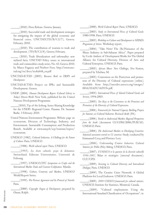 ______(2010). Press Release, Geneva, January.                       ______(2000). World Cultural Report. Paris, UNESCO.
             ______(2010). Successful trade and development strategies           ______(2003). Study on International Flows of Cultural Goods:
               for mitigating the impact of the global economic and                1980-1998. Paris, UNESCO.
               financial crises, UNCTAD(TD/B/C.I/7), Geneva.                     ______(2003). Workshop on Culture and Development in NEPAD’s
               February, 2010.                                                     Programme of Action. Workshop report.
             ______(2010). The contribution of tourism to trade and              ______(2004). “Take Note! The (Re)Naissance of the
               development. (TD/B/C.I/8), Geneva, February.                        Music Industry in Sub-Saharan Africa”. Paper prepared
             _____ (2010). Trade liberalization and informality: new               by Cecile Ambert of Development Works for The Global
               stylized facts, UNCTAD Policy issues in international               Alliance for Cultural Diversity, Division of Arts and
               trade and commodities study series, No. 43, Geneva 2010,            Cultural Enterprise, UNESCO, Paris.
               by Marco Fugazza and Norbert Fiess. http://www.unc-               ______(2005). African Music: New Challenges, New Vocations,
               tad.org/en/docs/itcdtab44_en.pdf                                    prepared by Tchebwa, M.
             UNCTAD-ICTSD (2005). Resource Book on TRIPS and                     ______(2005). Convention on the Protection and promo-
              Development.                                                         tion of the Diversity of Cultural expressions [online].
             UNCTAD-ICTSD: Project on IPRs and Sustainable                         Available from http://unesdoc.unesco.org/umages/
              Development. Geneva.                                                 0014/01429/142919e.pdf.
             UNDP (2004). Human Development Report: Cultural Liberty in          ______(2005). International Flows of Selected Cultural Goods and
              Today’s Diverse World. New York, published for the United            Services, 1994-2003.
              Nations Development Programme.                                     ______(2005). Ten Keys to the Convention on the Protection and
             _____(2010). Tip of the Iceberg, Series Sharing Knowledge             Promotion of the Diversity of Cultural Expressions.
               for the UNDP- Regional Centre, Panama. Dr. Suzanne                ______(2006). Framework for National Capacity Building Projects
               Burke, 5 February 2010.                                             for Statistics on Cultural Industries. Revised draft (PA).
             United Nations Environment Programme. Website page on               ______(2006). Trends in Audiovisual Markets: Regional Perspectives
              ecotourism. Division of Technology, Industry, and                    from the South (document CI/COM/2006/PUB/10).
              Environment. Sustainable Consumption and Production                  UNESCO, Paris.
              Branch. Available at www.unep.fr/scp/tourism/topics/
                                                                                 ______(2006). The Audiovisual Markets in Developing Countries:
              ecotourism.
                                                                                   Statistical assessment centred on 11 countries. Study conducted by
             UNESCO (1982). Cultural Industries: A Challenge for the Future        Emmanuel Cocq and Florence Levy.
              of Culture. Paris, UNESCO.
                                                                                 ______(2006). Understanding Creative Industries: Cultural
             ______(1988). World cultural report. Paris, UNESCO.                   Statistics for Public-Policy Making. UNESCO, Paris.
             ______(1993). Les droits culturels: projet de déclaration.          ______(2007). L’UNESCO et la question de la diversité culturelle
               Switzerland, Editions Universitaires, Université de                 1946-2007, Bilan et stratégies (internal document).
               Fribourg.                                                           CLT/CPD.
             ______(1997). UNESCO/ITC Symposium on Crafts and the                ______(2009). Investing in Cultural Diversity and Intercultural
               International Market: Trade and Customs Codification. Manila.       Dialogue, Paris, UNESCO.
             ______(1998). Culture, Creativity and Markets, UNESCO               ______(2009). The Creative Cities Network: A Global
               World Report Series.                                                Platform for Local Endeavor. UNESCO, Paris.
             ______(1999). The Florence Agreement and Its Protocol of Nairobi.   ______(2009). 2009 UNESCO framework for cultural statistics.
               Paris.                                                              UNESCO, Institute for Statistics, Montreal, Canada.
             ______(2000). Copyright: Engine of Development, prepared by         ______(2009). “Cultural employment: Using the
References




               Oman, Ralph.                                                        International Standard Classification of Occupations”, in



278          C R E AT I V E E C O N O M Y R E P O R T 2 0 1 0
 