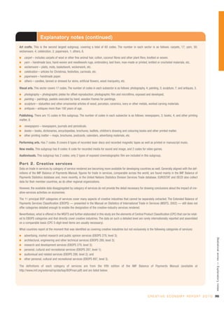 Explanatory notes (continued)
Art crafts. This is the second largest subgroup, covering a total of 60 codes. The number in each sector is as follows: carpets, 17; yarn, 30;
wickerware, 4; celebration, 2; paperware, 1; others, 6.
I   carpet – includes carpets of wool or other fine animal hair, cotton, coconut fibres and other plant fibre, knotted or woven.
I   yarn – handmade lace, hand-woven and needlework rugs, embroidery, bed linen, man-made or printed, knitted or crocheted materials, etc.
I   wickerware – plaits, mats, basketwork, wickerwork, etc.
I   celebration – articles for Christmas, festivities, carnivals, etc.
I   paperware – handmade paper.
I   others – candles, tanned or dressed fur skins, artificial flowers, wood marquetry, etc.

Visual arts. This sector covers 17 codes. The number of codes in each subsector is as follows: photography, 4; painting, 3; sculpture, 7; and antiques, 3.
I   photography – photographic plates for offset reproduction; photographic film and microfilms, exposed and developed.
I   painting – paintings, pastels executed by hand, wooden frames for paintings.
I   sculpture – statuettes and other ornamental articles of wood, porcelain, ceramics, ivory or other metals, worked carving materials.
I   antiques – antiques more than 100 years of age.

Publishing. There are 15 codes in this subgroup. The number of codes in each subsector is as follows: newspapers, 3; books, 4; and other printing
matter, 8.
I   newspapers – newspapers, journals and periodicals.
I   books – books, dictionaries, encyclopedias, brochures, leaflets, children’s drawing and colouring books and other printed matter.
I   other printing matter – maps, brochures, postcards, calendars, advertising materials, etc.

Performing arts. Has 7 codes. It covers 6 types of recorded laser discs and recorded magnetic tapes as well as printed or manuscript music.

New media. This subgroup has 8 codes: 6 code for recorded media for sound and image, and 2 codes for video games.

Audiovisuals. This subgroup has 2 codes; only 2 types of exposed cinematographic film are included in this subgroup.

Part 2. Creative services
Data on trade in services by category of service rendered are becoming more available for developing countries as well. Generally aligned with the def-
initions of the IMF Balance of Payments Manual, figures for trade in services, comparable across the world, are found mainly in the IMF Balance of
Payments Statistics database and, more recently, in the United Nations Statistics Division Services Trade database. EUROSTAT and OECD also collect
data for their member countries, as do other regional organizations.

However, the available data disaggregated by category of services do not provide the detail necessary for drawing conclusions about the impact of cre-
ative-services activities on economies.

The 11 principal BOP categories of services cover many aspects of creative industries that cannot be separately extracted. The Extended Balance of
Payments Services Classification (EBOPS) — presented in the Manual on Statistics of International Trade in Services (MSITS, 2002) — still does not
offer categories detailed enough to enable the designation of the creative-industry services rendered.

Nevertheless, what is offered in the MSITS and further elaborated in this study are the elements of Central Product Classification (CPC) that can be relat-
ed to EBOPS categories and that directly cover creative industries. The data on such a detailed level are rarely internationally reported and assembled
on a comparable basis (CPC 5-digit-level items are usually necessary).

What countries report at the moment that was identified as covering creative industries but not exclusively is the following categories of services:
I   advertising, market research and public opinion services (EBOPS 278, level 3);
                                                                                                                                                                  Statistical annex — Explanatory notes




I   architectural, engineering and other technical services (EBOPS 280, level 3);
I   research and development services (EBOPS 279, level 3);
I   personal, cultural and recreational services (EBOPS 287, level 1);
I   audiovisual and related services (EBOPS 288, level 2); and
I   other personal, cultural and recreational services (EBOPS 897, level 3).

The definitions of each category of services are from the fifth edition of the IMF Balance of Payments Manual (available at
http://www.imf.org/external/np/sta/bop/BOPman.pdf) and are listed below:




                                                                                                               C R E A T I V E E C O N O M Y R E P O R T 2 0 1 0 283
 