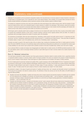Explanatory notes (continued)
Obviously, it is not possible to arrive at conclusive comparative results on the real performance of services outputs of creative industries in internation-
al trade based on incomplete figures. This is especially the case in that national statistics, when available, do not always follow precisely the interna-
tionally accepted definitions and guidelines owing to particular priorities and data collection systems of different States.

The statistics for categories of services cover many more activities than what would belong to the creative economy alone, with the exception of audio-
visual and related services, which can be attributed largely to creative industries. In addition, the subcategory “Other personal, cultural and recreation-
al services” could also be assumed to incorporate trade closely related to creativity, bearing in mind, however, that this subcategory still includes inter-
national services trade relating to sporting events (health and education are not covered).

All the figures used to calculate growth rates by category of services are to be viewed with caution since they refer, of course, to the limited number
of countries that consistently reported on them (only to countries reporting a particular service regularly between 2003 and 2008). The numbers in
parentheses after percentages represent the number of countries used in the calculation.

For convenience of presentation, titles have been shortened from “advertising, market research and public opinion services” to “advertising and relat-
ed services” and from “architectural, engineering and other technical services” to “architectural and related services”. These short titles are applied to
all statistics tables in chapter 5 and in the statistical annex, with the aim of facilitating readers’ understanding.

A decision was taken to present in this report the state-of-the-art evidence base, including the international trade flows on creative goods and services,
even if the work of UNCTAD in this area is in its preliminary stage and the results that are being shared are partial and in an incomplete form owing to gaps
in data availability. Our main concern was to present what is possible at present on the basis of available data; certainly, much more work is needed.

In our continued efforts to compile and analyse more disaggregated and reliable data for creative services, the UNCTAD secretariat presents its “wish
list” with statistics codes in order to encourage individual countries to report better figures for trade in services related to the creative industries in the
near future.

Part 3. Related industries
The trade figures presented for related industries cover those goods produced by industries related to creative activities; that is, supporting industries
or equipment needed to produce or consume creative content. The figures provided in the annex are included for the purpose of market transparency
and as a tool for analysis of future demand. These trade figures for related industries are not included in the totals of creative industries.

The list of related goods has also been reviewed and updated. After a careful comparison with the 2009 UNESCO FCS list of “equipment and support-
ing materials of cultural goods” and other statistical methodologies, UNCTAD selected 170 codes in the HS 2002 list of creative industries related goods.
The number of codes included in each sector is: visual arts, 49 codes; design, 35 codes; publishing, 11 codes; performing arts, 28 codes; and audio-
visuals, 42 codes. The tables present the same analysis as those for creative industries (see chapter 5 for further details).

As mentioned in chapter 4, the values of exports and imports of “royalties and licence fees” and “computer and information services” are introduced
in this group but not included in the total for creative services. The definitions of these two services are from the fifth edition of the IMF Balance of
Payments Manual (BPM5):
I   Royalties and license fees (Royalties): “royalties and license fees covers receipts (exports) and payments (imports) of residents and non-residents
    for (i) the authorized use of intangible non-produced, non-financial assets and proprietary rights — such as trademarks, copyrights, patents,
    processes, techniques, designs, manufacturing rights, franchises, etc. and (ii) the use, through licensing agreements, of produced originals or
    prototypes — such as manuscripts, films, etc.”
I   Computer and information services: “computer and information services” covers computer data and news-related service transactions between
    residents and non-residents. Included are databases, such as development, storage, and online time series; data processing — including tabula-
    tion, provision of processing services on a time-share or specific (hourly) basis, and management of facilities of others on a continuing basis;
    hardware consultancy; software implementation — including design, development, and programming of customized systems; maintenance and
    repair of computers and peripheral equipment; news agency services — including provision of news, photographs, and feature articles to the
    media; and direct, non-bulk subscriptions to newspapers and periodicals.
                                                                                                                                                                   Statistical annex — Explanatory notes




                                                                                                                C R E A T I V E E C O N O M Y R E P O R T 2 0 1 0 285
 
