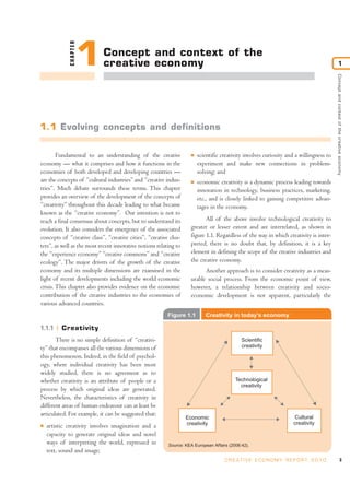 CHAPTER
                       1    Concept and context of the
                            creative economy                                                                                                         1




                                                                                                                                         Concept and context of the creative economy
1.1 Evolving concepts and definitions


        Fundamental to an understanding of the creative              I   scientific creativity involves curiosity and a willingness to
economy — what it comprises and how it functions in the                  experiment and make new connections in problem-
economies of both developed and developing countries —                   solving; and
are the concepts of “cultural industries” and “creative indus-       I   economic creativity is a dynamic process leading towards
tries”. Much debate surrounds these terms. This chapter                  innovation in technology, business practices, marketing,
provides an overview of the development of the concepts of               etc., and is closely linked to gaining competitive advan-
“creativity” throughout this decade leading to what became               tages in the economy.
known as the “creative economy”. Our intention is not to
reach a final consensus about concepts, but to understand its               All of the above involve technological creativity to
evolution. It also considers the emergence of the associated         greater or lesser extent and are interrelated, as shown in
concepts of “creative class”, “creative cities”, “creative clus-     figure 1.1. Regardless of the way in which creativity is inter-
ters”, as well as the most recent innovative notions relating to     preted, there is no doubt that, by definition, it is a key
the “experience economy” “creative commons” and “creative            element in defining the scope of the creative industries and
ecology”. The major drivers of the growth of the creative            the creative economy.
economy and its multiple dimensions are examined in the                    Another approach is to consider creativity as a meas-
light of recent developments including the world economic            urable social process. From the economic point of view,
crisis. This chapter also provides evidence on the economic          however, a relationship between creativity and socio-
contribution of the creative industries to the economies of          economic development is not apparent, particularly the
various advanced countries.
                                                          Figure 1.1        Creativity in today’s economy

1.1.1     Creativity
       There is no simple definition of “creativi-                                           Scientific
ty” that encompasses all the various dimensions of                                           creativity
this phenomenon. Indeed, in the field of psychol-
ogy, where individual creativity has been most
widely studied, there is no agreement as to
whether creativity is an attribute of people or a                                         Technological
                                                                                            creativity
process by which original ideas are generated.
Nevertheless, the characteristics of creativity in
different areas of human endeavour can at least be
articulated. For example, it can be suggested that:                                                                   Cultural
                                                                   Economic
                                                                   creativity                                        creativity
I   artistic creativity involves imagination and a
    capacity to generate original ideas and novel
    ways of interpreting the world, expressed in          Source: KEA European Affairs (2006:42).
    text, sound and image;
                                                                                     C R E AT I V E E C O N O M Y R E P O R T 2 0 1 0                          3
 