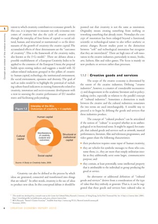 extent to which creativity contributes to economic growth. In                                  pointed out that creativity is not the same as innovation.
1
                                              this case, it is important to measure not only economic out-                                   Originality means creating something from nothing or
                                              comes of creativity but also the cycle of creative activity                                    reworking something that already exists. Nowadays the con-
Concept and context of the creative economy




                                              through the interplay of four forms of capital — social cul-                                   cept of innovation has been enlarged beyond a functional,
                                              tural, human, and structural or institutional — as the deter-                                  scientific or technological nature to also reflect aesthetic or
                                              minants of the growth of creativity: the creative capital. The                                 artistic changes. Recent studies point to the distinction
                                              accumulated effects of these determinants are the “outcomes                                    between “soft” and technological innovation but recognize
                                              of creativity”. This is the framework of the creativity index,                                 that they are interrelated.3 There are high rates of soft inno-
                                              also known as the 5 Cs model.1 There are debates about a                                       vation in the creative industries, particularly in music, books,
                                              possible establishment of a European Creativity Index to be                                    arts, fashion, film and video games. The focus is mainly on
                                              applied to the countries of the European Union; the proposal                                   new products or services rather than processes.
                                              builds upon existing indices and suggests a model with 32
                                              culture-related indicators grouped in five pillars of creativi-
                                              ty: human capital, technology, the institutional environment,                                  1.1.2        Creative goods and services
                                              the social environment, openness and diversity. The goal of
                                                                                                                                                    The scope of the creative economy is determined by
                                              such an index would be to highlight the potential of includ-
                                                                                                                                             the extent of the creative industries. Defining “creative
                                              ing culture-based indicators in existing frameworks related to
                                                                                                                                             industries”, however, is a matter of considerable inconsisten-
                                              creativity, innovation and socio-economic development with
                                                                                                                                             cy and disagreement in the academic literature and in policy-
                                              a view to assessing the creative performance of EU member
                                                                                                                                             making circles, especially in relation to the parallel concept
                                              states and facilitating policymaking.
                                                                                                                                             of “cultural industries”. Sometimes a distinction is made
                                                                                                                                             between the creative and the cultural industries; sometimes
                                                                          Interplay of the 5Cs:                                              the two terms are used interchangeably. A sensible way to
                                                     Figure 1.2           Outcomes of creativity + 4 capitals
                                                                                                                                             proceed is to begin by defining the goods and services that
                                                                                                                                             these industries produce.
                                                                                   Human capital
                                                                                                                                                    The concept of “cultural products” can be articulated
                                                                                                                                             if the notion of “culture” is accepted whether in its anthro-
                                                                                                                                             pological or its functional sense. It might be argued, for exam-
                                                                                                                                             ple, that cultural goods and services such as artwork, musical
                                                                                    Manifestations
                                                                                      of creativity                  Structural or           performances, literature, film and television programmes, and
                                                       Cultural                                                      institutional
                                                       capital
                                                                                     (outputs and                                            video games share the following characteristics:
                                                                                      outcomes)                         capital
                                                                                                                                             I   their production requires some input of human creativity;
                                                                                                                                             I   they are vehicles for symbolic messages to those who con-
                                                                                                                                                 sume them, i.e., they are more than simply utilitarian inso-
                                                                                   Social capital                                                far as they additionally serve some larger, communicative
                                                                                                                                                 purpose; and
                                                     Source: A Study on Creativity Index, 2005.
                                                                                                                                             I   they contain, at least potentially, some intellectual property
                                                                                                                                                 that is attributable to the individual or group producing the
                                                                                                                                                 good or service.
                                                     Creativity can also be defined as the process by which
                                              ideas are generated, connected and transformed into things                                           An alternative or additional definition of “cultural
                                              that are valued.2 In other words, creativity is the use of ideas                               goods and services” derives from a consideration of the type
                                              to produce new ideas. In this conceptual debate it should be                                   of value that they embody or generate. That is, it can be sug-
                                                                                                                                             gested that these goods and services have cultural value in

                                              1
                                                  This model was developed by a research team at the Centre for Cultural Policy Research, University of Hong Kong, led by Prof. Desmond Hui. See A Study on Creativity Index (2005).
                                                  http://www.hab.gov.hk/en/publications_and_press_releases/reports.htm.
                                              2
                                                  BRA/Research, “Boston's Creative Economy”. Available from http://unitus.org/FULL/BostonCreativeEconomy.pdf.
                                              3
                                                  Stoneman (2010).

4                                             C R E AT I V E E C O N O M Y R E P O R T 2 0 1 0
 