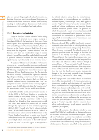 takes into account the principles of cultural economics as a                              the cultural industries arising from the critical-cultural-
1
                                              discipline, the purpose is to better understand the dynamics of                           studies tradition as it exists in Europe and especially the
                                              creativity and its overall interactions with the world economy,                           United Kingdom (Hesmondhalgh, 2002). This approach
Concept and context of the creative economy




                                              including its multidisciplinary dimension in which cultural                               sees the “high” or “serious” arts as the province of the
                                              policies interact with technological and trade policies.                                  social and political establishment and therefore focuses
                                                                                                                                        attention instead on popular culture. The processes by
                                                                                                                                        which the culture of a society is formed and transmitted
                                              1.1.5         Creative industries                                                         are portrayed in this model via the industrial production,
                                                                                                                                        dissemination and consumption of symbolic texts or mes-
                                                     Usage of the term “creative industries” varies among
                                                                                                                                        sages, which are conveyed by means of various media such
                                              countries. It is of relatively recent origin, emerging in
                                                                                                                                        as film, broadcasting and the press.
                                              Australia in 1994 with the launching of the report, Creative
                                              Nation. It gained wider exposure in 1997, when policymakers                           I   Concentric circles model. This model is based on the proposi-
                                              at the United Kingdom’s Department of Culture, Media and                                  tion that it is the cultural value of cultural goods that gives
                                              Sport set up the Creative Industries Task Force. It is note-                              these industries their most distinguishing characteristic.
                                              worthy that the designation “creative industries” that has                                Thus the more pronounced the cultural content of a
                                              developed since then has broadened the scope of cultural                                  particular good or service, the stronger is the claim for
                                              industries beyond the arts and has marked a shift in approach                             inclusion of the industry producing it (Throsby, 2001).
                                              to potential commercial activities that until recently were                               The model asserts that creative ideas originate in the core
                                              regarded purely or predominantly in non-economic terms.9                                  creative arts in the form of sound, text and image and that
                                                                                                                                        these ideas and influences diffuse outwards through a
                                                     A number of different models have been put forward in
                                                                                                                                        series of layers or “concentric circles”, with the propor-
                                              recent years as a means of providing a systematic understand-
                                                                                                                                        tion of cultural to commercial content decreasing as one
                                              ing of the structural characteristics of the creative industries.
                                                                                                                                        moves further outwards from the centre. This model has
                                              The following paragraphs review four of these models, high-
                                                                                                                                        been the basis for classifying the creative industries in
                                              lighting the different classification systems that they imply for
                                                                                                                                        Europe in the recent study prepared for the European
                                              the creative economy. Each model has a particular rationale,
                                                                                                                                        Commission (KEA European Affairs, 2006).
                                              depending on underlying assumptions about the purpose and
                                              mode of operation of the industries. Each one leads to a                              I   WIPO copyright model. This model is based on industries
                                              somewhat different basis for classification into “core” and                               involved directly or indirectly in the creation, manufacture,
                                              “peripheral” industries within the creative economy, emphasiz-                            production, broadcast and distribution of copyrighted
                                              ing once again the difficulties in defining the “creative sector”                         works (World Intellectual Property Organization, 2003).
                                              that were discussed earlier. The four models are as follows:                              The focus is thus on intellectual property as the embodi-
                                                                                                                                        ment of the creativity that has gone into the making of
                                              I    UK DCMS model. This model derives from the impetus in                                the goods and services included in the classification. A dis-
                                                   the late 1990s in the United Kingdom to reposition the                               tinction is made between industries that actually produce
                                                   British economy as an economy driven by creativity and                               the intellectual property and those that are necessary to
                                                   innovation in a globally competitive world. “Creative                                convey the goods and services to the consumer. A further
                                                   industries” are defined as those requiring creativity, skill                         group of “partial” copyright industries comprises those
                                                   and talent, with potential for wealth and job creation                               where intellectual property is only a minor part of their
                                                   through the exploitation of their intellectual property                              operation (see chapter 6).
                                                   (DCMS, 2001). Virtually all of the 13 industries included
                                                   in the DCMS classification could be seen as “cultural” in                               Table 1.1 summarizes the industries included in each
                                                   the terms defined earlier; however, the Government of the                        model. The UK DCMS model makes no distinction between
                                                   United Kingdom has preferred to use the term “creative”                          the industries included, but the other three designate a group
                                                   industries to describe this grouping, apparently to sidestep                     of “core” industries, i.e., those whose inclusion is central to
                                                   possible high-culture connotations of the word “cultural”.                       the definition adopted in each case. It is apparent that the
                                                                                                                                    contents of the core differ markedly among these three mod-
                                              I    Symbolic texts model. This model is typical of the approach to
                                                                                                                                    els; for example, the creative arts, which are the epicentre of
                                              9
                                                  UNCTAD, Creative Industries and Development (document TD(XI)/BP/13, June 2004).

6                                             C R E AT I V E E C O N O M Y R E P O R T 2 0 1 0
 