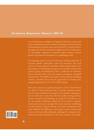 Creative Economy Report 2010


        A new development paradigm is emerging that links the economy and
        culture, embracing economic, cultural, technological and social aspects
        of development at both the macro and micro levels. Central to the new
        paradigm is the fact that creativity, knowledge and access to information
        are increasingly recognized as powerful engines driving economic
        growth and promoting development in a globalizing world.

        The emerging creative economy has become a leading component of
        economic growth, employment, trade and innovation, and social
        cohesion in most advanced economies. Unfortunately, however, the
        large majority of developing countries are not yet able to harness their
        creative capacity for development. This is a reflection of weaknesses
        both in domestic policy and in the business environment, and global
        systemic biases. Nevertheless, the creative economy offers to developing
        countries a feasible option and new opportunities to leapfrog into
        emerging high-growth areas of the world economy.

        This report presents an updated perspective of the United Nations
        as a whole on this exciting new topic. It provides empirical evidence
        that the creative industries are among the most dynamic emerging sec-
        tors in world trade. It also shows that the interface among creativity,
        culture, economics and technology, as expressed in the ability to cre-
        ate and circulate intellectual capital, has the potential to generate
        income, jobs and export earnings while at the same time contributing
        to social inclusion, cultural diversity and human development. This
        report addresses the challenge of assessing the creative economy with
        a view to informed policy-making by outlining the conceptual, insti-
        tutional and policy frameworks in which this economy can flourish.
 