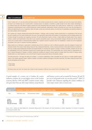 1
                                                        Box 1.2 continued              The creative city
Concept and context of the creative economy




                                                    In the “creative city”, it is not only artists and those involved in the creative economy who are creative. Creativity can come from anyone who address-
                                                    es issues in an inventive way, be it a social worker, a business person, an engineer, a scientist or a public servant. In the urban context, interestingly, it
                                                    is combined teams that, with different insights, generate the most interesting ideas and projects. This implies that the “creative city” is a place that is
                                                    imaginative comprehensively. It has a creative bureaucracy, creative individuals, organizations, schools, universities and much more. By encouraging cre-
                                                    ativity and legitimizing the use of imagination within the public, private and community spheres, the idea bank of possibilities and potential solutions to
                                                    any urban problem will be broadened.

                                                    The “creative city” requires infrastructures beyond the hardware – buildings, roads or sewage. Creative infrastructure is a combination of the hard and
                                                    the soft, including, too, the mental infrastructure, the way a city approaches opportunities and problems, the atmosphere and the enabling devices that
                                                    it fosters through its incentives and regulatory structures. The soft infrastructure needs to include: a highly skilled and flexible labour force; dynamic
                                                    thinkers, creators and implementers; being able to give maverick personalities space; strong communication linkages internally and with the external
                                                    world; and an overall culture of entrepreneurship whether this is applied to social or economic ends. This establishes a creative rub as the imaginative
                                                    city stands on the cusp of a dynamic and tense equilibrium.

                                                    Being creative as an individual or organization is relatively easy, yet to be creative as a city is a different proposition, given the amalgam of cultures and
                                                    interests involved. This usually implies taking measured risks, widespread leadership, a sense of going somewhere, being determined but not determin-
                                                    istic and, crucially, being strategically principled and tactically flexible. To maximize this requires a change in mindset, perception, ambition and will, and
                                                    an understanding of the city’s networking capacity and its cultural depth and richness. This transformation has a strong impact on organizational cul-
                                                    ture. It requires thousands of changes in mindset, creating the conditions for people to become agents of change rather than victims of change, seeing
                                                    transformation as a lived experience, not a one-off event. It requires bureaucracies that are themselves creative.

                                                    The built environment – the stage, the setting, the container – is crucial for establishing a milieu. Essentially, the city is seen as a complex adaptive system
                                                    where a more holistic approach creates “systemic creativity” and where creativity is leveraged in the entire community. This milieu creates the mood of the
                                                    city, the atmosphere and its culture.

                                                    1
                                                        Florida (2002).
                                                    2
                                                        Landry (2000).


                                                    By Charles Landry, who wrote The Creative City: A Toolkit for Urban Innovators in 2000 and more recently The Art of City-Making in 2006.




                                              A good example of a creative city is London; the creative                                   and business services and accounted for between 20 and 25
                                              industries comprise the second biggest sector in the London                                 per cent of job growth in the city over this period.20 Table 1.2
                                              economy. Between 1995 and 2001, London’s creative indus-                                    provides some indicators regarding the creative workforce in
                                              tries grew faster than any other major industry except financial                            some major creative cities in recent years.



                                                   Table 1.2              Estimates of culture employment in selected creative cities

                                                        City               Reference year      City population (000s)           City population as %                  City culture             City culture employ-
                                                                                                                               of national population              employment (000s)           ment as % of national
                                                                                                                                                                                                culture employment

                                                   London                      2002                     7,371                            12.4                               525                          23.8
                                                   Montreal                    2003                     2,371                             7.4                                98                          16.4
                                                   New York                    2002                     8,107                             2.8                               309                           8.9
                                                   Paris (Ile-de-France)       2003                    11,130                            18.5                               113                          45.4


                                              Source: John C. Gordon and Helen Beilby-Orrin, International Measurement of the Economic and Social Importance of Culture, Organisation for Economic Co-operation
                                              and Development (OECD), 2007.




                                              20
                                                   Data from GLA Economics, quoted in The Work Foundation (2007:48).


14                                            C R E AT I V E E C O N O M Y R E P O R T 2 0 1 0
 
