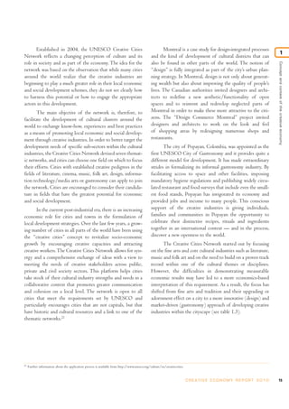Established in 2004, the UNESCO Creative Cities                                                 Montreal is a case study for design-integrated processes
                                                                                                                                                                                           1
Network reflects a changing perception of culture and its                                       and the kind of development of cultural districts that can
role in society and as part of the economy. The idea for the                                    also be found in other parts of the world. The notion of




                                                                                                                                                                               Concept and context of the creative economy
network was based on the observation that while many cities                                     “design” is fully integrated as part of the city’s urban plan-
around the world realize that the creative industries are                                       ning strategy. In Montreal, design is not only about generat-
beginning to play a much greater role in their local economic                                   ing wealth but also about improving the quality of people’s
and social development schemes, they do not see clearly how                                     lives. The Canadian authorities invited designers and archi-
to harness this potential or how to engage the appropriate                                      tects to redefine a new aesthetic/functionality of open
actors in this development.                                                                     spaces and to reinvent and redevelop neglected parts of
        The main objective of the network is, therefore, to                                     Montreal in order to make these more attractive to the citi-
facilitate the development of cultural clusters around the                                      zens. The “Design Commerce Montreal” project invited
world to exchange know-how, experiences and best practices                                      designers and architects to work on the look and feel
as a means of promoting local economic and social develop-                                      of shopping areas by redesigning numerous shops and
ment through creative industries. In order to better target the                                 restaurants.
development needs of specific sub-sectors within the cultural                                           The city of Popayan, Colombia, was appointed as the
industries, the Creative Cities Network devised seven themat-                                   first UNESCO City of Gastronomy and it provides quite a
ic networks, and cities can choose one field on which to focus                                  different model for development. It has made extraordinary
their efforts. Cities with established creative pedigrees in the                                strides in formalizing its informal gastronomy industry. By
fields of literature, cinema, music, folk art, design, informa-                                 facilitating access to space and other facilities, imposing
tion technology/media arts or gastronomy can apply to join                                      mandatory hygiene regulations and publishing widely circu-
the network. Cities are encouraged to consider their candida-                                   lated restaurant and food surveys that include even the small-
ture in fields that have the greatest potential for economic                                    est food stands, Popayan has invigorated its economy and
and social development.                                                                         provided jobs and income to many people. This conscious
       In the current post-industrial era, there is an increasing                               support of the creative industries is giving individuals,
economic role for cities and towns in the formulation of                                        families and communities in Popayan the opportunity to
local development strategies. Over the last few years, a grow-                                  celebrate their distinctive recipes, rituals and ingredients
ing number of cities in all parts of the world have been using                                  together in an international context — and in the process,
the “creative cities” concept to revitalize socio-economic                                      discover a new openness to the world.
growth by encouraging creative capacities and attracting                                               The Creative Cities Network started out by focusing
creative workers. The Creative Cities Network allows for syn-                                   on the fine arts and core cultural industries such as literature,
ergy and a comprehensive exchange of ideas with a view to                                       music and folk art and on the need to build on a proven track
meeting the needs of creative stakeholders across public,                                       record within one of the cultural themes or disciplines.
private and civil society sectors. This platform helps cities                                   However, the difficulties in demonstrating measurable
take stock of their cultural industry strengths and needs in a                                  economic results may have led to a more economics-based
collaborative context that promotes greater communication                                       interpretation of this requirement. As a result, the focus has
and cohesion on a local level. The network is open to all                                       shifted from fine arts and tradition and their upgrading or
cities that meet the requirements set by UNESCO and                                             adornment effect on a city to a more innovative (design) and
particularly encourages cities that are not capitals, but that                                  market-driven (gastronomy) approach of developing creative
have historic and cultural resources and a link to one of the                                   industries within the cityscape (see table 1.3).
thematic networks.21




21
     Further information about the application process is available from http://www.unesco.org/culture/en/creativecities.


                                                                                                                            C R E AT I V E E C O N O M Y R E P O R T 2 0 1 0   15
 
