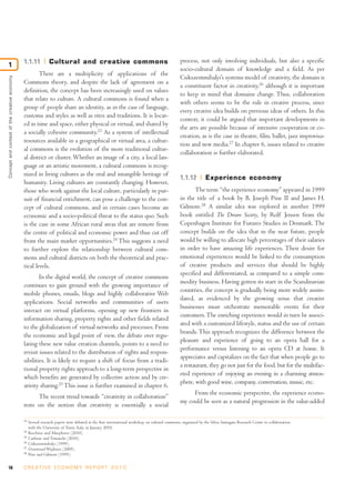 1.1.11           Cultural and creative commons                                                   process, not only involving individuals, but also a specific
1
                                                                                                                                               socio-cultural domain of knowledge and a field. As per
                                                      There are a multiplicity of applications of the
                                                                                                                                               Csikszentmihalyi’s systems model of creativity, the domain is
Concept and context of the creative economy




                                              Commons theory, and despite the lack of agreement on a
                                                                                                                                               a constituent factor in creativity,26 although it is important
                                              definition, the concept has been increasingly used on values
                                                                                                                                               to keep in mind that domains change. Thus, collaboration
                                              that relate to culture. A cultural commons is found when a
                                                                                                                                               with others seems to be the rule in creative process, since
                                              group of people share an identity, as in the case of language,
                                                                                                                                               every creative idea builds on previous ideas of others. In this
                                              customs and styles as well as rites and traditions. It is locat-
                                                                                                                                               context, it could be argued that important developments in
                                              ed in time and space, either physical or virtual, and shared by
                                                                                                                                               the arts are possible because of intensive cooperation or co-
                                              a socially cohesive community.23 As a system of intellectual
                                                                                                                                               creation, as is the case in theatre, film, ballet, jazz improvisa-
                                              resources available in a geographical or virtual area, a cultur-
                                                                                                                                               tion and new media.27 In chapter 6, issues related to creative
                                              al commons is the evolution of the more traditional cultur-
                                                                                                                                               collaboration is further elaborated.
                                              al district or cluster. Whether an image of a city, a local lan-
                                              guage or an artistic movement, a cultural commons is recog-
                                              nized in living cultures as the oral and intangible heritage of
                                                                                                                                               1.1.12          Experience economy
                                              humanity. Living cultures are constantly changing. However,
                                              those who work against the local culture, particularly in pur-                                          The term “the experience economy” appeared in 1999
                                              suit of financial enrichment, can pose a challenge to the con-                                   in the title of a book by B. Joseph Pine II and James H.
                                              cept of cultural commons, and in certain cases become an                                         Gilmore.28 A similar idea was explored in another 1999
                                              economic and a socio-political threat to the status quo. Such                                    book entitled The Dream Society, by Rolf Jensen from the
                                              is the case in some African rural areas that are remote from                                     Copenhagen Institute for Futures Studies in Denmark. The
                                              the centre of political and economic power and thus cut off                                      concept builds on the idea that in the near future, people
                                              from the main market opportunities.24 This suggests a need                                       would be willing to allocate high percentages of their salaries
                                              to further explore the relationship between cultural com-                                        in order to have amazing life experiences. Their desire for
                                              mons and cultural districts on both the theoretical and prac-                                    emotional experiences would be linked to the consumption
                                              tical levels.                                                                                    of creative products and services that should be highly
                                                                                                                                               specified and differentiated, as compared to a simple com-
                                                      In the digital world, the concept of creative commons
                                                                                                                                               modity business. Having gotten its start in the Scandinavian
                                              continues to gain ground with the growing importance of
                                                                                                                                               countries, the concept is gradually being more widely assim-
                                              mobile phones, emails, blogs and highly collaborative Web
                                                                                                                                               ilated, as evidenced by the growing sense that creative
                                              applications. Social networks and communities of users
                                                                                                                                               businesses must orchestrate memorable events for their
                                              interact on virtual platforms, opening up new frontiers in
                                                                                                                                               customers. The enriching experience would in turn be associ-
                                              information sharing, property rights and other fields related
                                                                                                                                               ated with a customized lifestyle, status and the use of certain
                                              to the globalization of virtual networks and processes. From
                                                                                                                                               brands. This approach recognizes the difference between the
                                              the economic and legal point of view, the debate over regu-
                                                                                                                                               pleasure and experience of going to an opera hall for a
                                              lating these new value creation channels, points to a need to
                                                                                                                                               performance versus listening to an opera CD at home. It
                                              revisit issues related to the distribution of rights and respon-
                                                                                                                                               appreciates and capitalizes on the fact that when people go to
                                              sibilities. It is likely to require a shift of focus from a tradi-
                                                                                                                                               a restaurant, they go not just for the food, but for the multifac-
                                              tional property rights approach to a long-term perspective in
                                                                                                                                               eted experience of enjoying an evening in a charming atmos-
                                              which benefits are generated by collective action and by cre-
                                                                                                                                               phere, with good wine, company, conversation, music, etc.
                                              ativity sharing.25 This issue is further examined in chapter 6.
                                                                                                                                                    From the economic perspective, the experience econo-
                                                    The recent trend towards “creativity in collaboration”
                                                                                                                                               my could be seen as a natural progression in the value-added
                                              rests on the notion that creativity is essentially a social

                                              23
                                                   Several research papers were debated at the first international workshop on cultural commons, organized by the Silvia Santagata Research Centre in collaboration
                                                   with the University of Turin, Italy, in January 2010.
                                              24
                                                   Bocchino and Murpheree (2010).
                                              25
                                                   Carbone and Trimarchi (2010).
                                              26
                                                   Csikszentmihalyi (1999).
                                              27
                                                   Oostwoud Wijdenes (2009).
                                              28
                                                   Pine and Gilmore (1999).


18                                            C R E AT I V E E C O N O M Y R E P O R T 2 0 1 0
 