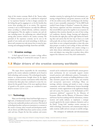 chain of the creative economy. Much of the “luxury indus-                                         stimulate creativity by exploring the local environment, pro-
                                                                                                                                                                                                           1
try” fashion, cosmetics, spa care, etc. could also be categorized                                 moting ecological literacy and greater awareness on the role
as “an experience business” in that it charges customers for                                      of the arts within society, while contributing to the develop-




                                                                                                                                                                                               Concept and context of the creative economy
the feeling they get by engaging in it, or for the benefits they                                  ment of more sustainable communities.29 In his 2009 book
receive from spending time in an activity. The experience                                         entitled Creative Ecologies, J. Howkins30 examines the relation-
economy is one in which businesses can make fine differenti-                                      ship between organisms and their environment. Observing
ations according to cultural diversity, aesthetics, memories                                      that several different species live together in an ecosystem, he
and imagination. This also applies to tourism, arts and cul-                                      emphasizes that creativity depends on a mix of four ecolog-
ture, including music, the performing arts, cultural festivals                                    ical conditions: diversity, change, learning and adaptation.
among other activities related to the creative economy. The                                       He describes the right place and the right habitat for hatch-
potential of the experience economy can be seen in the                                            ing ideas and asserts that the best way to learn is to work
growth of new media and social networking, in which pro-                                          with people who are better and wiser than oneself. The argu-
ducers and consumers not only interact but co-create by expe-                                     ment draws on new ecological principles to show why some
riencing and exchanging knowledge, know-how and skills.                                           ideas prosper, or result in a new ecology of ideas, and others
                                                                                                  fall by the wayside. In Howkins’ view, creative ecology is a
                                                                                                  niche where diverse individuals express themselves in a sys-
1.1.13           Creative ecology                                                                 temic and adaptive way, using ideas to produce ideas; others
                                                                                                  support this endeavour even if they don’t understand it.
      A fresh approach known as creative ecology reflects
the ongoing thinking of creativity-led concepts. It aims to


1.2 Major drivers of the creative economy worldwide

       The major drivers responsible for the extraordinary                                        research can be conducted to mutual benefit, current govern-
growth in the creative industries worldwide can be found in                                       ment mechanisms do not necessarily support creative
both technology and economics. The technological transfor-                                        research practices and collaborative projects. Fortunately, a
mations in communications brought about by the digital                                            growing number of countries are building platforms to stim-
revolution and the economic environment within which this                                         ulate innovative projects that involve science and creativity
revolution has taken place have combined to create the con-                                       and incorporate open-source technology. Many use
ditions for this growth. Some of the most significant drivers                                     meetings, websites, training and awards to create a strong
of growth in the creative economy are considered in more                                          community, and involve collaborations between knowledge
detail in sections 1.2.1 to 1.2.3.                                                                institutions, creative organizations in the application domain
                                                                                                  and civil society. For instance, in the Netherlands an ICT
                                                                                                  innovation platform31 supported by the Ministry of
1.2.1         Technology                                                                          Economic Affairs and the Ministry of Education, Culture
                                                                                                  and Science has been working with the information, commu-
       Many new knowledge chains lead from high science to
                                                                                                  nication and media industry to implement a strategic
high tech, as fundamental research is translated through sev-
                                                                                                  research agenda for the creative industries. Initiatives such as
eral steps into marketable products and services. This kind of
                                                                                                  the Dutch “Living Labs” simulates creative outcomes in
technological product and process innovation is a constant in
                                                                                                  which technology, interactivity and communication help to
the creative economy, where research and development meth-
                                                                                                  make creativity visible and test concepts in real-life settings.
ods are diverse and differ from those used in science, in both
scale and time. Despite the fact that academic and creative                                                 The convergence of multimedia and telecommunication


29
     Reference made to a creative ecology project developed to encourage learning by J. Aldridge, a visual artist involved in arts education.
30
     Howkins (2009).
31
     IIP/Create is a Dutch foundation that brings together knowledge institutes, companies, non-profit institutions, creatives, platforms, sponsors and users. More information is available
     from http://iipcreate.com.

                                                                                                                            C R E AT I V E E C O N O M Y R E P O R T 2 0 1 0                   19
 