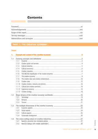 Contents

Foreword ..........................................................................................................................................xv
Acknowledgements ......................................................................................................................xvii
Scope of this report........................................................................................................................xix
Ten key messages ........................................................................................................................xxiii
Abbreviations and acronyms ......................................................................................................xxvi


     PART 1. THE CREATIVE ECONOMY


Chapter

1.       Concept and context of the creative economy                                                                                                                3

1.1      Evolving concepts and definitions ........................................................................................3
         1.1.1       Creativity ......................................................................................................................................3
         1.1.2       Creative goods and services ..........................................................................................................4
         1.1.3       Cultural industries ........................................................................................................................5
         1.1.4       Cultural economics........................................................................................................................5
         1.1.5       Creative industries ........................................................................................................................6
         1.1.6       The UNCTAD classification of the creative industries ......................................................................7
         1.1.7       The creative economy ..................................................................................................................9
         1.1.8       The creative class and creative entrepreneurs ..............................................................................10
         1.1.9       Creative cities ............................................................................................................................12
         1.1.10      Creative clusters, networks and districts ......................................................................................16
         1.1.11      Cultural and creative commons....................................................................................................18
         1.1.12      Experience economy ..................................................................................................................18
         1.1.13      Creative ecology..........................................................................................................................19
1.2      Major drivers of the creative economy worldwide..............................................................19
         1.2.1       Technology ................................................................................................................................19
         1.2.2       Demand......................................................................................................................................20
         1.2.3       Tourism ......................................................................................................................................21
1.3      The multiple dimensions of the creative economy ............................................................23
         1.3.1       Economic aspects ......................................................................................................................23
         1.3.2       Social aspects ............................................................................................................................24
         1.3.3       Cultural aspects ..........................................................................................................................25
         1.3.4       Sustainable development ............................................................................................................26
1.4      The cross-cutting nature of creative industries..................................................................27
                                                                                                                                                                           Contents




         1.4.1       Need for concerted inter-ministerial policies ................................................................................27
         1.4.2       Need for dialogue with multiple stakeholders................................................................................28


                                                                                                                        C R E AT I V E E C O N O M Y R E P O R T 2 0 1 0    iii
 
