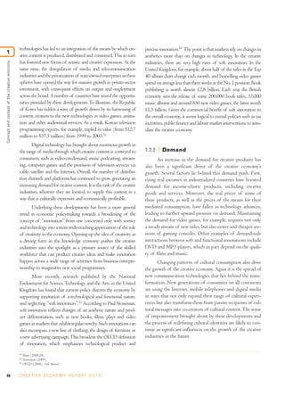 technologies has led to an integration of the means by which cre-        process innovation.34 The point is that markets rely on changes in
1
                                              ative content is produced, distributed and consumed. This in turn        aesthetics more than on changes in technology. In the creative
                                              has fostered new forms of artistic and creative expression. At the       industries, there are very high rates of soft innovation. In the
Concept and context of the creative economy




                                              same time, the deregulation of media and telecommunication               United Kingdom, for example, about half of the titles in the Top
                                              industries and the privatization of state-owned enterprises in these     40 album chart change each month, and bestselling video games
                                              spheres have opened the way for massive growth in private-sector         spend on average less than three weeks at the No. 1 position. Book
                                              investment, with consequent effects on output and employment             publishing is worth almost £2.8 billion. Each year the British
                                              across the board. A number of countries have seized the opportu-         economy sees the release of some 200,000 book titles, 33,000
                                              nities provided by these developments. To illustrate, the Republic       music albums and around 830 new video games, the latter worth
                                              of Korea has ridden a wave of growth driven by its harnessing of         £1.5 billion. Given the commercial benefit of soft innovation to
                                              content creation to the new technologies in video games, anima-          the overall economy, it seems logical to extend policies such as tax
                                              tion and other audiovisual services. As a result, Korean television      incentives, public finance and labour market interventions to stim-
                                              programming exports, for example, tripled in value (from $12.7           ulate the creative economy.
                                              million to $37.5 million) from 1999 to 2003.32
                                                      Digital technology has brought about enormous growth in
                                              the range of media through which creative content is conveyed to         1.2.2     Demand
                                              consumers, such as video-on-demand, music podcasting, stream-                   An increase in the demand for creative products has
                                              ing, computer games and the provision of television services via         also been a significant driver of the creative economy’s
                                              cable, satellite and the Internet. Overall, the number of distribu-      growth. Several factors lie behind this demand push. First,
                                              tion channels and platforms has continued to grow, generating an         rising real incomes in industrialized countries have boosted
                                              increasing demand for creative content. It is the task of the creative   demand for income-elastic products, including creative
                                              industries, wherever they are located, to supply this content in a       goods and services. Moreover, the real prices of some of
                                              way that is culturally expressive and economically profitable.           these products, as well as the prices of the means for their
                                                     Underlying these developments has been a more general             mediated consumption, have fallen as technology advances,
                                              trend in economic policymaking towards a broadening of the               leading to further upward pressure on demand. Maintaining
                                              concept of “innovation” from one concerned only with science             the demand for video games, for example, requires not only
                                              and technology into a more wide-reaching appreciation of the role        a steady stream of new titles, but also newer and cheaper ver-
                                              of creativity in the economy. Opening up the idea of creativity as       sions of gaming consoles. Other examples of demand-side
                                              a driving force in the knowledge economy pushes the creative             interactions between soft and functional innovations include
                                              industries into the spotlight as a primary source of the skilled         DVD and MP3 players, which in part depend on the quali-
                                              workforce that can produce creative ideas and make innovation            ty of films and music.
                                              happen across a wide range of activities from business entrepre-                Changing patterns of cultural consumption also drive
                                              neurship to imaginative new social programmes.                           the growth of the creative economy. Again it is the spread of
                                                     More recently, research published by the National                 new communication technologies that lies behind the trans-
                                              Endowment for Science, Technology and the Arts in the United             formation. New generations of consumers on all continents
                                              Kingdom has found that current policy distorts the economy by            are using the Internet, mobile telephones and digital media
                                              supporting innovation of a technological and functional nature,          in ways that not only expand their range of cultural experi-
                                              and neglecting “soft innovation”.33 According to Paul Stoneman,          ences but also transform them from passive recipients of cul-
                                              soft innovation reflects changes of an aesthetic nature and prod-        tural messages into co-creators of cultural content. The sense
                                              uct differentiation, such as new books, films, plays and video           of empowerment brought about by these developments and
                                              games in markets that exhibit regular novelty. Such innovations can      the process of redefining cultural identities are likely to con-
                                              also encompass a new line of clothing, the design of furniture or        tinue as significant influences on the growth of the creative
                                              a new advertising campaign. This broadens the OECD definition            industries in the future.
                                              of innovation, which emphasizes technological product and
                                              32
                                                   Shim (2006:28).
                                              33
                                                   Stoneman (2009).
                                              34
                                                   OECD (2006), Oslo Manual.


20                                            C R E AT I V E E C O N O M Y R E P O R T 2 0 1 0
 