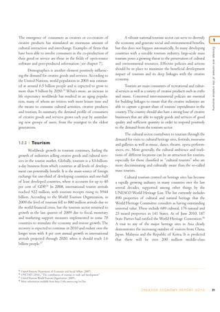 The emergence of consumers as creators or co-creators of                            A vibrant national tourism sector can serve to diversify
                                                                                                                                                                 1
creative products has stimulated an enormous amount of                        the economy and generate social and environmental benefits,
cultural interaction and interchange. Examples of firms that                  but this does not happen automatically. In many developing




                                                                                                                                                     Concept and context of the creative economy
have been able to involve consumers in the co-production of                   countries with a sizeable tourism industry, large-scale mass
their good or service are those in the fields of open-source                  tourism poses a growing threat to the preservation of cultural
software and peer-produced information (see chapter 7).                       and environmental resources. Effective policies and actions
       Demographics is another element positively influenc-                   should be in place to maximize the beneficial development
ing the demand for creative goods and services. According to                  impact of tourism and its deep linkages with the creative
the United Nations, world population in 2005 was estimat-                     economy.
ed at around 6.5 billion people and is expected to grow to                           Tourists are main consumers of recreational and cultur-
more than 9 billion by 2050.35 What’s more, an increase in                    al services as well as a variety of creative products such as crafts
life expectancy worldwide has resulted in an aging popula-                    and music. Concerted inter-ministerial policies are essential
tion, many of whom are retirees with more leisure time and                    for building linkages to ensure that the creative industries are
the means to consume cultural activities, creative products                   able to capture a greater share of tourists’ expenditures in the
and tourism. In summary, the demand profile of consumers                      country. The country should also have a strong base of creative
of creative goods and services grows each year by assimilat-                  businesses that are able to supply goods and services of good
ing new groups of users, from the youngest to the oldest                      quality and sufficient quantity in order to respond positively
generations.                                                                  to the demand from the tourism sector.
                                                                                    The cultural sector contributes to tourism through the
                                                                              demand for visits to cultural heritage sites, festivals, museums
1.2.3         Tourism                                                         and galleries as well as music, dance, theatre, opera perform-
       Worldwide growth in tourism continues, fueling the                     ances, etc. More generally, the cultural ambience and tradi-
growth of industries selling creative goods and cultural serv-                tions of different locations can be an attraction for tourists,
ices in the tourist market. Globally, tourism is a $3-billion-                especially for those classified as “cultural tourists” who are
a-day business from which countries at all levels of develop-                 more discriminating and culturally aware than the so-called
ment can potentially benefit. It is the main source of foreign                mass tourists.
exchange for one-third of developing countries and one-half                          Cultural tourism centred on heritage sites has become
of least developed countries, where it accounts for up to 40                  a rapidly growing industry in many countries over the last
per cent of GDP.36 In 2008, international tourist arrivals                    several decades, supported among other things by the
reached 922 million, with tourism receipts rising to $944                     UNESCO World Heritage List. The list currently includes
billion. According to the World Tourism Organization, in                      890 properties of cultural and natural heritage that the
2009 the level of tourism fell to 880 million arrivals due to                 World Heritage Committee considers as having outstanding
the world financial crisis, but the tourism sector returned to                universal value. These include 689 cultural, 176 natural and
growth in the last quarter of 2009 due to fiscal, monetary                    25 mixed properties in 141 States. As of June 2010, 187
and marketing support measures implemented in some 70                         State Parties had ratified the World Heritage Convention.38
countries to stimulate the economy and restore growth. The                    A visit to any of the major heritage sites in Asia clearly
recovery is expected to continue in 2010 and endure over the                  demonstrates the increasing number of visitors from China,
longer term with 4 per cent annual growth in international                    Japan, Malaysia and the Republic of Korea. It is predicted
arrivals projected through 2020, when it should reach 1.6                     that there will be over 200 million middle-class
billion people.37




35
     United Nations Department of Economic and Social Affairs (2007).
36
     UNCTAD (2010), “The contribution of tourism to trade and development”.
37
     United Nations World Tourism Organization (2009).
38
     More information available from http://whc.unesco.org/en/list.


                                                                                                 C R E AT I V E E C O N O M Y R E P O R T 2 0 1 0    21
 
