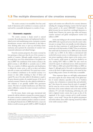 1.3 The multiple dimensions of the creative economy                                                                                                                                                     1




                                                                                                                                                                                            Concept and context of the creative economy
       The creative economy is not monolithic, but it has a mul-                                                  regions and countries were affected by the economic downturn
titude of dimensions and it contributes to economic, social, cul-                                                 including the emerging developing countries that had enjoyed
tural and for a sustainable development in a number of ways.                                                      robust growth in the period 2000-2007. Fortunately, the
                                                                                                                  global recession has not turned into a prolonged depression as
                                                                                                                  initially feared. However, the poverty gap within and between
1.3.1            Economic aspects                                                                                 countries increased and global unemployment reached 212
       The creative economy is deeply rooted in national                                                          million in 2009.
economies. By producing economic and employment benefits in                                                               In the years leading up to the economic downturn, namely
related services and manufacturing sectors, it promotes economic                                                  2002-2008, trade in goods and services from the creative indus-
diversification, revenues, trade and innovation. It also helps to                                                 tries grew on average 14 per cent annually, even after taking into
revive declining urban areas, to open up and develop remote                                                       account the sharp contraction of world demand and interna-
rural areas, and to promote the conservation of countries’ envi-                                                  tional trade in the final months of 2008.40 There are indications
ronmental endowments and cultural heritages.                                                                      that world trade has bottomed out in 2009 and some rebound
       From the economic perspective, the creative economy has                                                    is under way in 2010. As the decline in international trade
been growing at a faster pace than the rest of the economy in a                                                   involved all economic sectors, it is still premature to draw a def-
number of countries. Although roughly estimated to account                                                        inite picture regarding its adverse impact on the creative econo-
for nearly 8 per cent of the annual turnover of the global econ-                                                  my. For instance, world exports of visual arts doubled in six
omy in 2000,39 the contribution of the creative economy to the                                                    years, reaching $29.7 billion in 2008. The same trend was
global economy is still difficult to accurately assess in 2010.                                                   noticed for exports of audiovisual services, which amounted to
There are a number of different approaches and classifications                                                    $13.7 billion in 2002 and reached $26.4 billion in 2008 (see
to delimit the creative sector, as well as its direct and indirect                                                chapter 5), although much of the trade in audiovisual products
spin-offs at country and world levels. The typical way to meas-                                                   occurs in the form of rights transactions as the means for buy-
ure an industry’s contribution to the national economy is to                                                      ing and selling creative content, for which data is unavailable.
measure its value added, including its share of labour and                                                                These impressive figures are still highly underestimated
capital. The sum of the value added of all industries is equal to                                                 and cannot capture the more vibrant reality of the global mar-
the gross domestic product, the standard measure of the size of                                                   kets of creative industries, especially in the case of Southern
national economies. However, the value added by individual cre-                                                   countries, due to limitations in statistical data and methodolo-
ative industries is not generally available from government                                                       gies41 that obscure the revenues from the trade of copyrights42
sources. This lack of standard classifications and official data                                                  and for some key services sectors. Indeed, these represent the
makes it difficult to estimate the creative economy’s contribution                                                lion’s share of key creative industries such as the music and film
to world output.                                                                                                  industries, TV and radio broadcasting, performing arts, and
       For this reason, despite certain gaps, international trade                                                 trade in digitized creative content. Just to give an idea of the
remains the only key indicator to measure the economic impact of                                                  magnitude of the creative economy and its overall economic
the creative economy at a universal level. According to UNCTAD,                                                   impact, a recent study43 forecast that the global entertainment
world trade in creative industries products continues to increase,                                                and media industry alone will be injecting around $2.2 trillion
even during the financial crisis of 2008 which led to a 2 per cent                                                in the world economy in 2012.
decline in world economic growth (GDP) in 2009. Virtually all




39
     Howkins (2001).
40
     UNCTAD (2010), Successful trade and development strategies for mitigating the impact of the global economic and financial crises.
41
     An analysis of the current statistical methodologies and its deficiencies is presented in chapter 4.
42
     For more details on the analysis of intellectual property issues, see chapters 4 and 6.
43
     PricewaterhouseCoopers (2008).


                                                                                                                                         C R E AT I V E E C O N O M Y R E P O R T 2 0 1 0   23
 