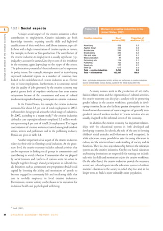 1                                             1.3.2         Social aspects                                            Table 1.4             Workers in creative industries in the
                                                                                                                                            United States, 2003
                                                       A major social impact of the creative industries is their
Concept and context of the creative economy




                                              contribution to employment. Creative industries are both               Creative industries                     No. of                Proportion of
                                                                                                                                                          workers (000)            workforce (%)
                                              knowledge intensive, requiring specific skills and high-level
                                              qualifications of their workforce, and labour intensive, especial-     Advertising                                 429                      0.3
                                                                                                                     Applied design                              428                      0.3
                                              ly those with a high concentration of creative inputs, as occurs,      Architecture                                296                      0.2
                                              for example, in theatre or film production. The contribution of        Broadcasting                                320                      0.2
                                                                                                                     Film and video                              142                      0.1
                                              the creative industries to employment is usually significant; typ-     Music production                             41                      0.0
                                              ically, they account for around 2 to 8 per cent of the workforce       Performing arts                             159                      0.1
                                                                                                                     Publishing                                  700                      0.5
                                              in the economy, again depending on the scope of the sector.            Visual arts                                 122                      0.1
                                              The job-creation potential of these industries can be important        Other (a)                                   611                      0.5
                                                                                                                     Total – creative industries               3,250                      2.5
                                              in policy terms. For example, strategies aimed at redeveloping         Total – all industries                  132,047                    100.0
                                              depressed industrial regions in a number of countries have
                                              looked to the establishment of creative industries as an effective    Note: (a) Includes independent artists, writers and performers in creative industries.
                                                                                                                    Source: United States Census Bureau, quoted in the OECD study (2007:46).
                                              way to boost employment. Furthermore, it is sometimes noted
                                              that the quality of jobs generated by the creative economy may
                                              provide greater levels of employee satisfaction than more routine            As many women work in the production of art crafts,
                                              occupations because of the commitment and sense of cultural           fashion-related areas and the organization of cultural activities,
                                              involvement engendered among participants in a creative endeavour.    the creative economy can also play a catalytic role in promoting
                                                                                                                    gender balance in the creative workforce, particularly in devel-
                                                      In the United States, for example, the creative industries
                                                                                                                    oping countries. It can also facilitate greater absorption into the
                                              accounted for about 2.5 per cent of total employment in 2003,
                                                                                                                    formal national economies of some categories of generally mar-
                                              with numbers being spread across the whole range of industries.
                                                                                                                    ginalized talented workers involved in creative activities who are
                                              By 2007, according to a recent study,44 the creative industries
                                                                                                                    usually relegated to the informal sector of the economy.
                                              defined as core copyright industries employed 5.5 million work-
                                              ers representing 4 per cent of total U.S employment. The largest              In addition, the creative economy has important relation-
                                              concentration of creative workers occurred among independent          ships with the educational systems in both developed and
                                              artists, writers and performers and in the publishing industry.       developing countries. In schools, the role of the arts in forming
                                              Details are given in table 1.4.                                       children’s social attitudes and behaviours is well recognized. In
                                                                                                                    adult education, many possibilities exist for using education in
                                                      Another important social aspect of the creative industries
                                                                                                                    culture and the arts to enhance understanding of society and its
                                              relates to their role in fostering social inclusion. At the grass-
                                                                                                                    functions. There is a two-way relationship between the education
                                              roots level, the creative economy includes cultural activities that
                                                                                                                    system and the creative industries. On the one hand, education
                                              can be important in linking social groups in communities and
                                                                                                                    and training institutions are responsible for turning out individ-
                                              contributing to social cohesion. Communities that are plagued
                                                                                                                    uals with the skills and motivation to join the creative workforce.
                                              by social tensions and conflicts of various sorts can often be
                                                                                                                    On the other hand, the creative industries provide the necessary
                                              brought together through shared participation in cultural ritu-
                                                                                                                    artistic and cultural inputs into the education system to facilitate
                                              als. Initiatives such as community arts programmes build social
                                                                                                                    students’ education in the society in which they live and, in the
                                              capital by boosting the ability and motivation of people to
                                                                                                                    longer term, to build a more culturally aware population.
                                              become engaged in community life and inculcating skills that
                                              can be usefully employed in local creative industries.
                                              Furthermore, creative activity can be shown to be important for
                                              individual health and psychological well-being.




                                              44
                                                   Siwek (2009).


24                                            C R E AT I V E E C O N O M Y R E P O R T 2 0 1 0
 