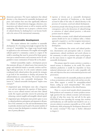 democratic governance. The report emphasizes that cultural                 I  importance of diversity: just as sustainable development
1
                                              diversity is a key dimension for sustainable development and                  requires the protection of biodiversity, so also should
Concept and context of the creative economy




                                              peace, and examines four areas that significantly influences                  account be taken of the value of cultural diversity to the
                                              the evolution of cultural diversity: languages, education, com-               processes of economic, social and cultural development.
                                              munication and cultural content, as well as creativity and the             I precautionary principle: when facing decisions with irreversible

                                              marketplace. The objective was to propose a coherent vision                   consequences, such as the destruction of cultural heritage
                                              of cultural diversity by clarifying how it can become benefi-                 or extinction of valued cultural practices, a risk-averse
                                              cial to the action of the international community.                            position must be adopted.
                                                                                                                         I Interconnectedness: economic, social, cultural and environmental

                                                                                                                            systems should not be seen in isolation; rather, a holistic
                                              1.3.4         Sustainable development                                         approach is required, i.e. one that recognizes interconnect-
                                                     The creative industries also contribute to sustainable                 edness, particularly between economic and cultural
                                              development. It is becoming increasingly recognized that the                  development.
                                              concept of “sustainability” has a larger scope beyond simply                      The contributions that artistic and cultural produc-
                                              its application to the environment. The tangible and intangible            tion, dissemination and participation make to economic
                                              cultural capital of a community, a nation or a region of the               empowerment, cultural enrichment and social cohesion in
                                              world is something that must be preserved for future genera-               the community, in order to promote major social progress,
                                              tions just as natural resources and ecosystems need to be safe-            are the main reasons to support the principles of cultural
                                              guarded to ensure continuation of human life on the planet.                sustainable development.
                                                     Cultural sustainability implies a development process                      The primary input for creative activities is creativity, a
                                              that maintains all types of cultural assets, from minority lan-            natural resource in abundance in the world. The creative
                                              guages and traditional rituals to artworks, artefacts and her-             industries production is usually less dependent on heavy
                                              itage buildings and sites. It is the creative industries jointly           industrial infrastructure and can be easily compatible with
                                              coordinated with cultural policies that provide the strategies             rules and objectives that aim at environmental protection and
                                              to get hold of the investments to develop and promote the                  preservation.
                                              cultural industry in a sustainable way. The creative industries
                                                                                                                               For ethical trade to be sustainable, producers are advised
                                              participate directly into sustainable development. The
                                                                                                                         to focus on innovation, and not only to seek out low-cost solu-
                                              notion of “cultural sustainable development” implies some
                                                                                                                         tions. More support is needed for sustainability-related
                                              concepts.46
                                                                                                                         finance, scaling up social entrepreneurship.47 The creative
                                              I    intergenerational equity: development must take a long-term           industries offer a vast platform to this ethical business.
                                                   view and not compromise the capacities of future genera-
                                                                                                                                There is a recent trend towards ethical consumerism.
                                                   tions to access cultural resources and meet their cultural
                                                                                                                         Both producers and consumers of creative products increas-
                                                   needs; this requires particular concern for protecting and
                                                                                                                         ingly question the true cultural, economic and environmen-
                                                   enhancing a nation’s tangible and intangible cultural capital.
                                                                                                                         tal value of what they create, buy and sell. In this spirit,
                                              I    intragenerational equity: development must provide equity in access   UNCTAD has been spreading the message that creativity
                                                   to cultural production, participation and enjoyment to all mem-       and biodiversity are well matched and should be seen as a
                                                   bers of the community on a fair and non-discriminatory basis;         win-win solution to promote responsible use of the world’s
                                                   in particular, attention must be paid to the poorest members of       biodiversity, while promoting the development dimension of
                                                   society to ensure that development is consistent with the objec-      the creative economy.48 This topic is further elaborated
                                                   tives of poverty alleviation.                                         in chapter 2.




                                              46
                                                   Throsby (2008).
                                              47
                                                   International Trade Centre (2009).
                                              48
                                                   UNCTAD (April 2010), Creative Economy E-newsletter.


26                                            C R E AT I V E E C O N O M Y R E P O R T 2 0 1 0
 