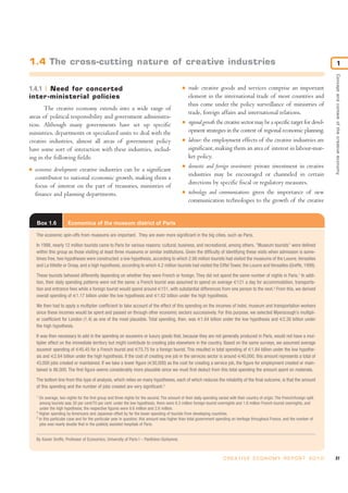 1.4 The cross-cutting nature of creative industries                                                                                                                                              1




                                                                                                                                                                                     Concept and context of the creative economy
1.4.1 Need for concerted                                                                       I   trade: creative goods and services comprise an important
inter -ministerial policies                                                                        element in the international trade of most countries and
                                                                                                   thus come under the policy surveillance of ministries of
       The creative economy extends into a wide range of
                                                                                                   trade, foreign affairs and international relations.
areas of political responsibility and government administra-
tion. Although many governments have set up specific                                           I   regional growth: the creative sector may be a specific target for devel-
ministries, departments or specialized units to deal with the                                      opment strategies in the context of regional economic planning.
creative industries, almost all areas of government policy                                     I   labour: the employment effects of the creative industries are
have some sort of interaction with these industries, includ-                                       significant, making them an area of interest in labour-mar-
ing in the following fields:                                                                       ket policy.
                                                                                               I   domestic and foreign investment: private investment in creative
I   economic development: creative industries can be a significant
                                                                                                   industries may be encouraged or channeled in certain
    contributor to national economic growth, making them a
                                                                                                   directions by specific fiscal or regulatory measures.
    focus of interest on the part of treasuries, ministries of
    finance and planning departments.                                                          I   technology and communications: given the importance of new
                                                                                                   communication technologies to the growth of the creative


    Box 1.6            Economics of the museum district of Paris

    The economic spin-offs from museums are important. They are even more significant in the big cities, such as Paris.

    In 1998, nearly 12 million tourists came to Paris for various reasons: cultural, business, and recreational, among others. "Museum tourists" were defined
    within this group as those visiting at least three museums or similar institutions. Given the difficulty of identifying these visits when admission is some-
    times free, two hypotheses were constructed: a low hypothesis, according to which 2.98 million tourists had visited the museums of the Louvre, Versailles
    and La Villette or Orsay, and a high hypothesis, according to which 4.2 million tourists had visited the Eiffel Tower, the Louvre and Versailles (Greffe, 1999).

    These tourists behaved differently depending on whether they were French or foreign. They did not spend the same number of nights in Paris.1 In addi-
    tion, their daily spending patterns were not the same: a French tourist was assumed to spend on average €121 a day for accommodation, transporta-
    tion and entrance fees while a foreign tourist would spend around €151, with substantial differences from one person to the next.2 From this, we derived
    overall spending of €1.17 billion under the low hypothesis and €1.62 billion under the high hypothesis.

    We then had to apply a multiplier coefficient to take account of the effect of this spending on the incomes of hotel, museum and transportation workers
    since these incomes would be spent and passed on through other economic sectors successively. For this purpose, we selected Myerscough’s multipli-
    er coefficient for London (1.4) as one of the most plausible. Total spending, then, was €1.64 billion under the low hypothesis and €2.26 billion under
    the high hypothesis.

    It was then necessary to add in the spending on souvenirs or luxury goods that, because they are not generally produced in Paris, would not have a mul-
    tiplier effect on the immediate territory but might contribute to creating jobs elsewhere in the country. Based on the same surveys, we assumed average
    souvenir spending of €45.45 for a French tourist and €75.75 for a foreign tourist. This resulted in total spending of €1.84 billion under the low hypothe-
    sis and €2.64 billion under the high hypothesis. If the cost of creating one job in the services sector is around €40,000, this amount represents a total of
    43,000 jobs created or maintained. If we take a lower figure (€30,000) as the cost for creating a service job, the figure for employment created or main-
    tained is 86,000. The first figure seems considerably more plausible since we must first deduct from this total spending the amount spent on materials.

    The bottom line from this type of analysis, which relies on many hypotheses, each of which reduces the reliability of the final outcome, is that the amount
    of this spending and the number of jobs created are very significant.3
    1
      On average, two nights for the first group and three nights for the second. The amount of their daily spending varied with their country of origin. The French/foreign split
      among tourists was 30 per cent/70 per cent: under the low hypothesis, there were 6.3 million foreign-tourist overnights and 1.8 million French-tourist overnights, and
      under the high hypothesis, the respective figures were 8.6 million and 2.6 million.
    2
      Higher spending by Americans and Japanese offset by far the lower spending of tourists from developing countries.
    3
      In this particular case and for the particular year in question, this amount was higher than total government spending on heritage throughout France, and the number of
      jobs was nearly double that in the publicly assisted hospitals of Paris.


    By Xavier Greffe, Professor of Economics, University of Paris I – Panthéon-Sorbonne.



                                                                                                                         C R E AT I V E E C O N O M Y R E P O R T 2 0 1 0            27
 