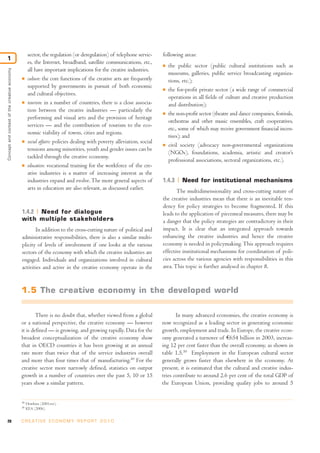 sector, the regulation (or deregulation) of telephone servic-       following areas:
1
                                                    es, the Internet, broadband, satellite communications, etc.,        I   the public sector (public cultural institutions such as
                                                    all have important implications for the creative industries.
Concept and context of the creative economy




                                                                                                                            museums, galleries, public service broadcasting organiza-
                                              I     culture: the core functions of the creative arts are frequently         tions, etc.);
                                                    supported by governments in pursuit of both economic                I   the for-profit private sector (a wide range of commercial
                                                    and cultural objectives.
                                                                                                                            operations in all fields of culture and creative production
                                              I     tourism: in a number of countries, there is a close associa-            and distribution);
                                                    tion between the creative industries — particularly the             I   the non-profit sector (theatre and dance companies, festivals,
                                                    performing and visual arts and the provision of heritage
                                                                                                                            orchestras and other music ensembles, craft cooperatives,
                                                    services — and the contribution of tourism to the eco-
                                                                                                                            etc., some of which may receive government financial incen-
                                                    nomic viability of towns, cities and regions.
                                                                                                                            tives); and
                                              I     social affairs: policies dealing with poverty alleviation, social   I   civil society (advocacy non-governmental organizations
                                                    tensions among minorities, youth and gender issues can be
                                                                                                                            (NGOs), foundations, academia, artistic and creator’s
                                                    tackled through the creative economy.
                                                                                                                            professional associations, sectoral organizations, etc.).
                                              I     education: vocational training for the workforce of the cre-
                                                    ative industries is a matter of increasing interest as the
                                                    industries expand and evolve. The more general aspects of           1.4.3     Need for institutional mechanisms
                                                    arts in education are also relevant, as discussed earlier.
                                                                                                                               The multidimensionality and cross-cutting nature of
                                                                                                                        the creative industries mean that there is an inevitable ten-
                                                                                                                        dency for policy strategies to become fragmented. If this
                                              1.4.2 Need for dialogue                                                   leads to the application of piecemeal measures, there may be
                                              with multiple stakeholders                                                a danger that the policy strategies are contradictory in their
                                                     In addition to the cross-cutting nature of political and           impact. It is clear that an integrated approach towards
                                              administrative responsibilities, there is also a similar multi-           enhancing the creative industries and hence the creative
                                              plicity of levels of involvement if one looks at the various              economy is needed in policymaking. This approach requires
                                              sectors of the economy with which the creative industries are             effective institutional mechanisms for coordination of poli-
                                              engaged. Individuals and organizations involved in cultural               cies across the various agencies with responsibilities in this
                                              activities and active in the creative economy operate in the              area. This topic is further analysed in chapter 8.



                                              1.5 The creative economy in the developed world

                                                      There is no doubt that, whether viewed from a global                     In many advanced economies, the creative economy is
                                              or a national perspective, the creative economy — however                 now recognized as a leading sector in generating economic
                                              it is defined — is growing, and growing rapidly. Data for the             growth, employment and trade. In Europe, the creative econ-
                                              broadest conceptualization of the creative economy show                   omy generated a turnover of €654 billion in 2003, increas-
                                              that in OECD countries it has been growing at an annual                   ing 12 per cent faster than the overall economy, as shown in
                                              rate more than twice that of the service industries overall               table 1.5.50 Employment in the European cultural sector
                                              and more than four times that of manufacturing.49 For the                 generally grows faster than elsewhere in the economy. At
                                              creative sector more narrowly defined, statistics on output               present, it is estimated that the cultural and creative indus-
                                              growth in a number of countries over the past 5, 10 or 15                 tries contribute to around 2.6 per cent of the total GDP of
                                              years show a similar pattern.                                             the European Union, providing quality jobs to around 5


                                              49
                                                   Howkins (2001:xvi).
                                              50
                                                   KEA (2006).


28                                            C R E AT I V E E C O N O M Y R E P O R T 2 0 1 0
 