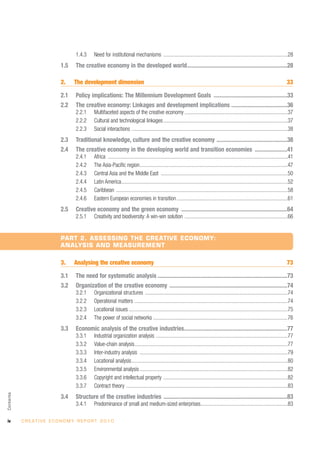 1.4.3     Need for institutional mechanisms ..............................................................................................28
                               1.5     The creative economy in the developed world....................................................................28

                               2.     The development dimension                                                                                                                              33

                               2.1     Policy implications: The Millennium Development Goals ..................................................33
                               2.2     The creative economy: Linkages and development implications ......................................36
                                       2.2.1     Multifaceted aspects of the creative economy ..............................................................................37
                                       2.2.2     Cultural and technological linkages ..............................................................................................37
                                       2.2.3     Social interactions ......................................................................................................................38
                               2.3     Traditional knowledge, culture and the creative economy ................................................38
                               2.4     The creative economy in the developing world and transition economies ......................41
                                       2.4.1     Africa ........................................................................................................................................41
                                       2.4.2     The Asia-Pacific region................................................................................................................47
                                       2.4.3     Central Asia and the Middle East ................................................................................................50
                                       2.4.4     Latin America..............................................................................................................................52
                                       2.4.5     Caribbean ..................................................................................................................................58
                                       2.4.6     Eastern European economies in transition ....................................................................................61
                               2.5     Creative economy and the green economy ........................................................................64
                                       2.5.1     Creativity and biodiversity: A win-win solution ..............................................................................66


                               PART 2. ASSESSING THE CREATIVE ECONOMY:
                               ANALYSIS AND MEASUREMENT

                               3.     Analysing the creative economy                                                                                                                         73

                               3.1     The need for systematic analysis ........................................................................................73
                               3.2     Organization of the creative economy ................................................................................74
                                       3.2.1     Organizational structures ............................................................................................................74
                                       3.2.2     Operational matters ....................................................................................................................74
                                       3.2.3     Locational issues ........................................................................................................................75
                                       3.2.4     The power of social networks ......................................................................................................76
                               3.3     Economic analysis of the creative industries......................................................................77
                                       3.3.1     Industrial organization analysis ....................................................................................................77
                                       3.3.2     Value-chain analysis....................................................................................................................77
                                       3.3.3     Inter-industry analysis ................................................................................................................79
                                       3.3.4     Locational analysis ......................................................................................................................80
                                       3.3.5     Environmental analysis ................................................................................................................82
                                       3.3.6     Copyright and intellectual property ..............................................................................................82
                                       3.3.7     Contract theory ..........................................................................................................................83
Contents




                               3.4     Structure of the creative industries ....................................................................................83
                                       3.4.1     Predominance of small and medium-sized enterprises..................................................................83

iv         C R E AT I V E E C O N O M Y R E P O R T 2 0 1 0
 