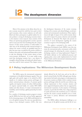 CHAPTER
                     2      The development dimension
                                                                                                                                          2




                                                                                                                                   The development dimension
       Most of the attention in the debate about the cre-       the development dimensions of the creative economy,
ative economy around the world has been paid to devel-          looking at the economic and cultural linkages, social inter-
oped economies, where creative industries are well estab-       actions and environmental considerations. Policy implica-
lished and where participation in global markets for cre-       tions in the light of impact of the world economic down-
ative products is strong. In developing economies, howev-       turn and its impact for poverty reduction and sustainable
er, the situation is more nuanced. Asian countries, led by      development are discussed. The chapter also presents an
China, are experiencing rapid growth in creative capacities     overview of recent developments regarding the creative
and in recent years have been benefiting from the compet-       economy in regions of the developing world.
itiveness of their creative products in world markets. In             The analysis is presented in the context of the
other areas of the developing world, national strategies to     Millennium Development Goals (MDGs) since they rep-
enhance the creative economy are gradually being put in         resent the international policy environment within which
place but more time is needed for the poorest countries to      national strategies for advancing the creative economy in
reinforce their policy and institutional frameworks in order    developing countries are being implemented. Chapter 9
to take best advantage of their creative talents to foster      will further elaborate on the multilateral processes and
socio-economic development. It is more widely recog-            ongoing policy action under implementation by United
nized that developing countries have a vast deposit of          Nations bodies and the international community pursuant
intangible cultural heritage and traditional cultural expres-   to the Millennium Declaration.
sions that could be better nurtured. This chapter reviews


2.1 Policy implications: The Millennium Development Goals


      The MDGs express the international community’s            already affected by the food crisis and are less able to
commitment to the global development agenda. There are          absorb external shocks. By 2010, although many develop-
eight goals with specific targets to be reached by 2015,        ing countries had made some progress in reducing poverty,
namely to: (1) eradicate extreme poverty and hunger; (2)        the poorest countries are likely to fail to eradicate extreme
achieve universal primary education; (3) promote gender         poverty and hunger within the next five years without a sig-
equality and empower women; (4) reduce child mortality;         nificant improvement in their economic situation and
(5) improve maternal health; (6) combat HIV/AIDS,               more targeted development policies that are supported by
malaria and other diseases; (7) ensure environmental sus-       international cooperation. As the majority of developing
tainability; and (8) develop a global partnership for devel-    countries, in particular the LDCs, have a large proportion
opment.                                                         of youth and women who need better access to education
For a number of developing countries progress in attain-        and jobs, the creative economy should be seen as a work-
ing the MDGs has been slow and was further aggravated           able means to poverty alleviation and environmental
by the devastating impact of the 2008 world financial cri-      sustainability.
sis on the global economy. The crisis was especially devas-           The MDGs address development challenges as an
tating in least developed countries (LDCs) that were            inherent part of the global economy and the life of soci-



                                                                                C R E AT I V E E C O N O M Y R E P O R T 2 0 1 0   33
 