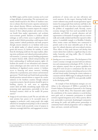 the MDG targets, and the creative economy can be a tool                                        production of various sorts can raise self-esteem and
    to forge all kinds of partnerships. The international com-                                     social awareness. In this respect, fostering locally based
    munity should respond to the efforts of Southern coun-                                         creative industries may provide income-generation oppor-                              2
    tries to enhance their local creative capacities and preserve                                  tunities for young people from rural areas and help to dis-




                                                                                                                                                                                  The development dimension
    their cultural diversity. Effective mechanisms should be                                       courage the drift to the cities that so often contributes to
    put in place to help those countries improve the competi-                                      the problem of marginalized youth. Recently, creative
    tiveness of their cultural products and activities so they                                     economy strategies have been used successfully by local
    can benefit from market opportunities and accelerate                                           authorities and NGOs to provide education and job
    socio-economic growth. Initiatives to facilitate cultural                                      opportunities to thousands of teenagers who are econom-
    exchanges as well as better access to global markets are                                       ically and socially excluded and therefore exposed to delin-
    greatly needed. Global partnerships could improve devel-                                       quency. A remarkable example is in Medellin, Colombia,
    oping countries’ cultural production and trade prospects                                       where creative centres and libraries were constructed to
    through concrete initiatives to: (a) facilitate wider access                                   provide youth in the most vulnerable parts of the city
    to the global market of cultural activities and creative                                       space for cultural education and socio-cultural activities.
    goods and services; (b) facilitate the mobility of artists                                     These efforts to help youth discover and develop their
    from the developing world into the major markets, allow-                                       creative talents have resulted in a significant drop in crim-
    ing artists, performers and cultural professionals preferen-                                   inality, homicides and drug traffic. (Box 2.1 describes
    tial treatment; (c) promote capacity-building programmes                                       another successful case.)
    to improve business skills, cultural entrepreneurship and                                  I   Spreading access to new communications. The development of the
    better understanding of intellectual property rights; (d)                                      creative economy is strongly associated with new informa-
    facilitate the transfer of new information and communi-                                        tion and communication technologies (ICTs). As the cre-
    cation technologies and other tools for the creation and                                       ative industries expand, there are greater capabilities for
    distribution of digitalized creative content; (e) facilitate                                   using ICT tools not just to communicate but also more
    access to financing and attract investors, including                                           widely to promote creativity, networking and access to the
    schemes for co-productions, joint ventures and investment                                      real and virtual worlds. Fostering the creative industries is
    agreements.3 North-South and South-South partnerships                                          consistent with the MDG target of making the benefits of
    should prioritize national reforms to support the creative                                     new technologies, especially ICTs, more generally available
    industries in the Southern countries through technical                                         in the developing world.
    cooperation projects. Special attention should be given to
    building capacity in such areas as upgrading                                                      An example of how development strategies can con-
    creative talent and skills, streamlining supply chains and                                 tribute to the achievement of MDGs is provided by the
    promoting trade opportunities, particularly in the least                                   Creative Industry Development Framework in the Gauteng
    developed countries, which are the world’s 50 poorest                                      province of South Africa. This framework makes explicit
    nations.4                                                                                  the contribution of the creative industries to social develop-
                                                                                               ment goals such as community participation in cultural
I   Strategies for the social inclusion of youth. The arts and other cul-
                                                                                               activities; regional integration across Africa; poverty allevia-
    tural activities have proven to be successful means of
                                                                                               tion, particularly in previously disadvantaged communities
    engaging in productive work young people who might
                                                                                               and among the youth; and public-private partnerships in
    otherwise be unemployed and perhaps at risk of antisocial
                                                                                               community-based cultural programmes such as indigenous
    conduct. Creative work can provide a sense of purpose in
                                                                                               dance and music, carnivals and festivals.
    otherwise seemingly futile lives, and engagement in artistic




4
    Fifty countries are designated by the United Nations as least developed countries (LDCs). These are the poorest countries in the world in terms of income, human assets and
    economic vulnerability. There are 32 LDCs in Africa, 8 in Asia and 11 islands. For further information see UNCTAD’s “The Least Developed Countries Report – 2009”
    (UNCTAD/LDC/2009).


                                                                                                                        C R E AT I V E E C O N O M Y R E P O R T 2 0 1 0          35
 