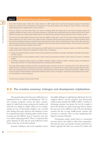Box 2.1             South-South sharing of creative experiences

2
                                At the 2006 Pan-African Dance Festival held in Kigali, Rwanda, the UNDP Special Unit for South-South Cooperation sponsored the International
                                Conference on Creative Economy for Development. The objective was “to promote the effective use of creativity as a source of wealth, a means of gen-
The development dimension




                                erating employment and a significant factor in poverty reduction”.

                                During the conference, two African NGOs, Maison des Jeunes de Kimisagara (MJK) from Rwanda and the Lake Victoria and Nyansa Creative Arts
                                Association (LAVINCA) from Kisumu, Kenya, were invited to participate in a partnership with a Brazilian NGO, Ação Comunitária do Brasil do Rio de Janeiro
                                (ACB/RJ). Its purpose was to develop a pilot initiative based on the creative-economy principle of sharing experiences in order to influence practice.

                                Three artists from the National Ballet of Rwanda and two artists from LAVINCA in Kenya spent 15 days in Rio de Janeiro with Ação Comunitária do Brasil
                                sharing experiences in the areas of dance, music, fashion and style. In November 2006 the three groups organized an art exhibit at the World Cultural
                                Forum and the International Conference on Creative Economy for Development in Rio de Janeiro. It showcased some of the more than 300 creative items
                                that the Kenyans and Brazilian artists had produced in collaboration using tie-dye, batik and silk screening techniques. They also shared their pilot expe-
                                rience at the World Social Forum in Nairobi in January 2007.

                                In 2009, building on the success of these initial experiences, the UNDP Special Unit for South-South Cooperation, together with ACB/RJ and LAVINCA,
                                created a project called “Creative Start-up Businesses for Kenya’s Youth”. It consisted of:
                                I   A design and marketing workshop to provide creative economy practitioners with feedback on the design, marketability, functionality and sales poten-
                                    tial of their creations.
                                I   A curatorship exercise in which participants selected a range of works by young artists and artisans in Kisumu, Kenya, for inclusion in a marketing
                                    catalogue.
                                I   The sharing of experiences between experts from LAVINCA and ACB/RJ, including a training on ACB/RJ’s methods to improve the livelihoods of
                                    talented youth and adults from underprivileged backgrounds by developing creative enterprises.

                                The visually striking catalogue showcases the talent of young Kenyan artists and artisans with the aim of connecting them to local, national and inter-
                                national markets. The catalogue also illustrates how South-South cooperation can be a powerful tool for scaling up ideas and practices that lead to alter-
                                native ways of generating income and promoting social justice. Having deepened its technical expertise in partnership with ACB/RJ, LAVINCA continues
                                its work to empower talented individuals to develop better livelihoods in Kisumu, Kenya. The catalogue, “Creative Start-up Businesses for Kenya’s Youth”,
                                can be downloaded at: www.acb.acbrj.org.br.


                                By: Marilia Pastuk, Sociologist, Principal Executive of ACB/RJ.




                            2.2 The creative economy: Linkages and development implications

                                   The approach advocated in this report differs from, yet                      formidable challenges in a globalizing world despite the tech-
                            complements that of “culture and development”. The cre-                             nological advances and the prosperity that characterized
                            ative economy perspective stresses the direct economic                              world economic growth from 2000 to 2007. A number of
                            impact of cultural and creative production for markets and                          developing economies have grown, but not fast enough to
                            social life, not simply its indirect effects on, for example,                       narrow the absolute per capita income gap. Poverty remains
                            tourism. In view of this broader emphasis, care is needed                           the main issue to be tackled not only in the least developed
                            when dealing with policy objectives and evaluation. It must                         countries but also in many middle-income countries and
                            be recognized that policies involving culture and the creative                      economies in transition. How can these long-lasting chal-
                            economy may have different types of outcomes; some may                              lenges be overcome effectively?
                            even include competing priorities. Thus, it is important that                              Development models strictly based on conventional
                            policy objectives be clear and not overly ambitious in their                        economic theories have failed to redress these asymmetries.
                            claims so that they can be fairly evaluated.                                        The time has come to go beyond economics and look for a
                                    Economic imbalances and social inequalities remain                          holistic approach that takes into account the realities and


36                          C R E AT I V E E C O N O M Y R E P O R T 2 0 1 0
 