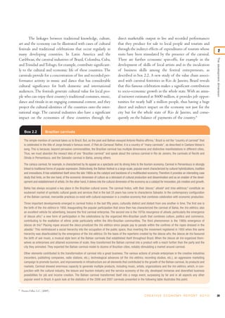 The linkages between traditional knowledge, culture,                                  direct marketable output in live and recorded performances
art and the economy can be illustrated with cases of cultural                                that they produce for sale to local people and tourists and
festivals and traditional celebrations that occur regularly in                               through the indirect effects of expenditures of tourists whose                              2
many developing countries. In Latin America and the                                          visits have been stimulated by the presence of the carnival.




                                                                                                                                                                                  The development dimension
Caribbean, the carnival industries of Brazil, Colombia, Cuba,                                There are further economic spin-offs, for example in the
and Trinidad and Tobago, for example, contribute significant-                                development of skills of local artists and in the inculcation
ly to the cultural and economic life of these countries. The                                 of business skills among the festival entrepreneurs, as
carnivals provide for a concentration of live and recorded per-                              described in box 2.2. A new study of the value chain associ-
formance activity in music and dance that has considerable                                   ated with carnival festivities in Rio de Janeiro, Brazil reveals
cultural significance for both domestic and international                                    that this famous celebration makes a significant contribution
audiences. The festivals generate cultural value for local peo-                              to socio-economic growth in the whole state. With an annu-
ple who can enjoy their country’s traditional costumes, music,                               al turnover estimated at $600 million, it provides job oppor-
dance and rituals in an engaging communal context, and they                                  tunities for nearly half a million people, thus having a huge
project the cultural identities of the countries onto the inter-                             direct and indirect impact on the economy not just for the
national stage. The carnival industries also have a significant                              city but for the whole state of Rio de Janeiro, and conse-
impact on the economies of these countries through the                                       quently on the balance of payments of the country.6


      Box 2.2             Brazilian carnivals

      The simple mention of carnival takes us to Brazil. But, as the poet and Bahian essayist Antonio Risério affirms,1 Brazil is not the “country of carnival” that
      is celebrated in the title of Jorge Amado`s famous novel, O País do Carnaval. Rather, it is a country of “many carnivals”, as described in Caetano Veloso’s
      song. This is because, beyond pervasive commonalities, the Brazilian carnival has multiple dimensions and distinctive manifestations in different cities.
      Thus, we must abandon the inexact idea of one “Brazilian carnival” and speak about the carioca carnival in Rio de Janeiro, the carnivals of Recife and
      Olinda in Pernambuco, and the Salvador carnival in Bahia, among others.

      The carioca carnival, for example, is characterized by its appeal as a spectacle and its strong links to the tourism economy. Carnival in Pernambuco is strongly
      linked to traditional forms of popular expression. Distinctively, the Bahian festival is a large-scale, popular event characterized by cultural hybridizations, tradition
      and innovations. It has established itself since the late 1980s as the catalyst and backbone of a multifaceted economy. Therefore it provides an interesting case
      study that hints, on the one hand, of the economic dimension of culture as a stimulant of cultural production and dissemination and as an enabler of the devel-
      opment and establishment of artists. On the other hand, it delves into the cultural dimension of the economy as a catalyst for innovation, job creation and growth.

      Bahia has always occupied a key place in the Brazilian cultural scene. The carnival frolics, with their blocos,2 afoxés3 and trios elétricos,4 constitute an
      exuberant market of symbolic cultural goods and services that in the last 25 years has come to characterize Salvador. In the contemporary configuration
      of the Bahian carnival, mercantile practices co-exist with cultural expression in a creative economy that combines celebration with economic production.

      Three important developments emerged in carnival frolics in the last fifty years, culturally distinct and distant from one another in time. The first one is
      the birth of the trio elétrico in 1950. Inaugurating the popular participation that since then has characterized the carnival of Bahia, the trio elétrico, also
      an excellent vehicle for advertising, became the first carnival enterprise. The second one is the 1970s resurgence of afoxés, particularly the emergence
      of blocos afro,5 a new form of participation in the celebrations by the organized Afro-Brazilian youth that combines culture, politics and commerce,
      contributing to the exaltation of ethnic pride particularly within the Afro-Brazilian communities. The third phenomenon is the 1980s emergence of
      blocos de trio.6 Placing ropes around the bloco privatized the trio elétrico since people pay to parade within the confines of the ropes dressed in the
      abadás.7 This reintroduced a social hierarchy into the occupation of the public space, thus inverting the movement registered in 1950 when this same
      hierarchy was disarticulated by the emergence of the trio elétrico. On the basis of the repertoire created by the blocos afro, the blocos de trio favoured
      the birth of axé music, a musical style born at the Bahian carnivals that established itself throughout Brazil. When the blocos de trio organized them-
      selves as enterprises and attained economies of scale, they transformed the Bahian carnival into a product with a reach further than the party and the
      city they animated. They exported the Bahian carnival model to dozens of Brazilian cities, notably stimulating a market around carnival.

      Other elements contributed to the transformation of carnival into a great business. The various actions of private enterprises in the creative industries
      (recorders, publishing companies, radio stations, etc.), technological advances (of the trio elétrico, recording studios, etc.), an aggressive marketing
      campaign to promote tourism, and improvements in infrastructure are all elements that contributed to the growth of the Bahian carnival, its products and
      markets. Carnival showed enormous capacity to generate multiple products, including music, artists, organizations and the trio elétrico, which, in con-
      junction with the cultural industry, the leisure and tourism industry and the service economy of the city, developed immense and diversified business
      possibilities for job and income creation. The Bahian carnival transformed itself into a mega event, surpassing by far and in all aspects any other
      popular event in Brazil. A quick look at the statistics of the 2006 and 2007 carnivals presented in the following table illustrates this point.


6
    Prestes Filho, L.C. (2009).
                                                                                                                      C R E AT I V E E C O N O M Y R E P O R T 2 0 1 0            39
 
