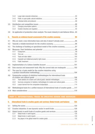 3.4.2      Large-scale corporate enterprises................................................................................................85
        3.4.3      Public or quasi-public cultural institutions ....................................................................................86
        3.4.4      Individual artists and producers ..................................................................................................86
3.5     Distribution and competition issues ....................................................................................89
        3.5.1      Changing consumption patterns ..................................................................................................92
        3.5.2      Creative industries and regulation ................................................................................................92
3.6     An application of production-chain analysis: The music industry in sub-Saharan Africa ..93

4.     Towards an evidence-based assessment of the creative economy                                                                                         95

4.1     Why we need a new information base and why it doesn’t already exist ..........................95
4.2     Towards a reliable benchmark for the creative economy ..................................................96
4.3     The challenge of building an operational model of the creative economy........................97
4.4     Measures: Their limitations and potential ..........................................................................99
        4.4.1      Employment................................................................................................................................99
        4.4.2      Time use ..................................................................................................................................100
        4.4.3      Trade and value added ..............................................................................................................100
        4.4.4      Copyright and intellectual property rights issues ........................................................................101
        4.4.5      Public investment......................................................................................................................101
4.5     Implementation of a Culture Satellite Account ................................................................101
4.6     Data sources and assessment tools: Why the current data are inadequate ..................103
4.7     The case for a trade model for the creative industries using
        a product classification methodology................................................................................104
4.8     Comparative analysis of statistical methodologies for international trade
        of creative and cultural goods ..........................................................................................106
        4.8.1      Trade statistics for creative and cultural goods: selected methodologies ......................................106
        4.8.2      Summary comparison of statistics methodologies for creative and cultural goods ........................110
        4.8.3      Lesson learned from the comparative studyanalysis....................................................................114
4.9     Methodological basis for a unified measure of international trade of creative goods ......117
4.10 Main considerations ..........................................................................................................119


     PART 3. INTERNATIONAL TRADE IN CREATIVE GOODS AND SERVICES

5.     International trade in creative goods and services: Global trends and features                                                                     125

5.1     Setting the scene ................................................................................................................125
5.2     Creative industries: A new dynamic sector in world trade ..............................................126
5.3     Global trends in world trade of creative goods and services ..........................................128
        5.3.1      Global trends in world exports....................................................................................................128
        5.3.2      Global trends in world imports ..................................................................................................130
                                                                                                                                                                             Contents




        5.3.3      Key players in the global market for creative goods ....................................................................132


                                                                                                                          C R E AT I V E E C O N O M Y R E P O R T 2 0 1 0      v
 
