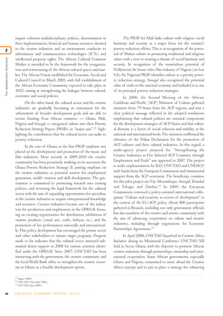 require coherent multidisciplinary policies, determination in            The PRSP for Mali links culture with religion, social
                            their implementation, financial and human resources devoted       harmony and security as a major focus for the country’s
2                           to the creative industries and an environment conducive to        poverty reduction efforts. This is in recognition of the poten-
                            information and communication technologies (ICTs) and             tial of Malian culture in promoting traditional and religious
The development dimension




                            intellectual property rights. The African Cultural Common         values with a view to creating a climate of social harmony and
                            Market is intended to be the framework for the reorganiza-        security. In recognition of the tremendous potential of
                            tion and restructuring of the African cultural spaces and mar-    Nollywood, the home video film industry of Nigeria (see box
                            ket. The African Union established the Economic, Social and       9.4), the Nigerian PRSP identifies culture as a priority pover-
                            Cultural Council in March 2005, with full establishment of        ty reduction strategy. Senegal also recognized the potential
                            the African Economic Community expected to take place in          value of crafts to the national economy and included it as one
                            2025, aiming at strengthening the linkages between cultural,      of its principal poverty reduction strategies.
                            economic and social policies.                                            In 2006, the Second Meeting of the African,
                                   On the other hand, the cultural sector and the creative    Caribbean and Pacific (ACP) Ministers of Culture gathered
                            industries are gradually becoming an instrument for the           ministers from 79 States from the ACP regions, and sent a
                            achievement of broader development goals and are able to          clear political message reflected in the adopted resolutions
                            receive funding. Four African countries — Ghana, Mali,            emphasizing that cultural policies are essential components
                            Nigeria and Senegal — integrated culture into their Poverty       for the development strategies of ACP States and that cultur-
                            Reduction Strategy Papers (PRSPs) as “major axes”,11 high-        al diversity is a factor of social cohesion and stability at the
                            lighting the contribution that the cultural sector can make to    national and international levels. The ministers reaffirmed the
                            poverty reduction.                                                relevance of the Dakar Declaration for the promotion of
                                   In the case of Ghana, at the first PRSP emphasis was       ACP cultures and their cultural industries. In this regard, a
                            placed on the development and promotion of the music and          multi-agency project proposal for “Strengthening the
                            film industries. More recently in 2009-2010 the creative          Creative Industries in Five Selected ACP Countries through
                            community has been proactively working on its successor, the      Employment and Trade” was approved in 2007. The project
                            Ghana Poverty Reduction Strategy II, putting emphasis on          is under implementation by ILO, UNCTAD and UNESCO
                            the creative industries as potential sources for employment       with funds from the European Commission and institutional
                            generation, wealth creation and skill development. The gov-       support from the ACP secretariat. The beneficiary countries
                            ernment is committed to promoting research into existing          for this pilot project are: Fiji, Mozambique, Senegal, Trinidad
                            policies, and reviewing the legal framework for the cultural      and Tobago, and Zambia.12 In 2009, the European
                            sector with the aim of expanding opportunities for specialists    Commission convened a policy-oriented international collo-
                            in the creative industries to acquire entrepreneurial knowledge   quium “Culture and creativity as vectors of development” in
                            and resources. Creative industries became one of the indica-      the context of the EU-ACP policy. About 800 participants
                            tors for production and employment in the GPRS-II, focus-         gathered in Brussels, including not only government officials
                            ing on creating opportunities for distribution, exhibitions of    but also members of the creative and artistic community with
                            creative products (visual arts, crafts, fashion, etc.) and the    the aim of advancing cooperation on culture and creative
                            promotion of live performances nationally and international-      industries, including through negotiations for Economic
                            ly. This policy development has encouraged the private sector     Partnerships Agreements.13
                            and other stakeholders to initiate target programs. Progress             In April 2008, UNCTAD launched its Creative Africa
                            made so far indicates that the cultural sector attracted sub-     Initiative during its Ministerial Conference UNCTAD XII
                            stantial donor support in 2008 for various activities identi-     held in Accra, Ghana, with the objective to promote African
                            fied under the GPRS-II. Since 2007, UNCTAD has been               creative industries through partnerships, ownership and inter-
                            interacting with the government, the creative community and       national cooperation. Some African governments, especially
                            the local World Bank office to strengthen the creative econo-     Ghana and Nigeria, committed to move ahead the Creative
                            my in Ghana as a feasible development option.                     Africa concept and to put in place a strategy for enhancing

                            11
                                 Sagnia (2006).
                            12
                                 UNCTAD (December 2006).
                            13
                                 UNCTAD (June 2009).


44                          C R E AT I V E E C O N O M Y R E P O R T 2 0 1 0
 