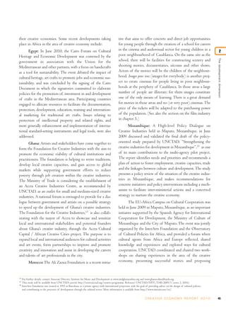their creative economies. Some recent developments taking                                          tive that aims to offer concrete and direct job opportunities
place in Africa in the area of creative economy include:                                           for young people through the creation of a school for careers
       Egypt: In June 2010, the Cairo Forum on Cultural                                            in the cinema and audiovisual sector for young children in a                               2
Heritage and Economic Development was convened by the                                              poor neighbourhood of Casablanca. On the same site as the




                                                                                                                                                                                       The development dimension
government in association with the Union for the                                                   school, there will be facilities for constructing scenery and
Mediterranean and other partners, with a focus on handicrafts                                      shooting movies, documentaries, sitcoms and other shows.
as a tool for sustainability. The event debated the impact of                                      Actors of the movies will be the children of the neighbour-
cultural heritage, art crafts to promote jobs and economic sus-                                    hood. Images pour tous (images for everybody) is another proj-
tainability, and was concluded by the signing of the Cairo                                         ect to create cinemas for people living in poor neighbour-
Document in which the signatories committed to elaborate                                           hoods at the periphery of Casablanca. In those areas a large
policies for the promotion of, investment in and development                                       number of people are illiterate; for them images constitute
of crafts in the Mediterranean area. Participating countries                                       one of the only means of learning. There is a great demand
engaged to allocate resources to facilitate the documentation,                                     for movies in those areas and no (or very poor) cinemas. The
protection, development, education, training and internation-                                      price of the tickets will be adapted to the purchasing power
al marketing for traditional art crafts. Issues relating to                                        of the population. (See also the section on the film industry
protection of intellectual property and related rights, and                                        in chapter 5.)
more generally enhancement and implementation of interna-                                                 Mozambique: A High-level Policy Dialogue on
tional standard-setting instruments and legal tools, were also                                     Creative Industries held in Maputo, Mozambique, in June
addressed.                                                                                         2009 discussed and validated the final draft of the policy-
       Ghana: Artists and stakeholders have come together to                                       oriented study prepared by UNCTAD, “Strengthening the
form the Foundation for Creative Industries with the aim to                                        creative industries for development in Mozambique”,15 as one
promote the economic viability of cultural institutions and                                        of its main contributions to the multi-agency pilot project.
practitioners. The foundation is helping to revive traditions,                                     The report identifies needs and priorities and recommends a
develop local creative capacities, and gain access to global                                       plan of action to foster employment, creative capacities, trade
markets while supporting government efforts to reduce                                              and the linkages between culture and development. The study
poverty through job creation within the creative industries.                                       presents a policy review of the situation of the creative indus-
The Ministry of Trade is considering the establishment of                                          tries in Mozambique, and makes recommendations for
an Accra Creative Industries Centre, as recommended by                                             concrete initiatives and policy interventions including a mech-
UNCTAD, as an outlet for small and medium-sized creative                                           anism to facilitate inter-ministerial actions and a concerted
industries. A national forum is envisaged to provide for a dia-                                    strategy to nurture the creative economy.
logue between government and artists on a possible strategy                                                The EU-Africa Campus on Cultural Cooperation was
to speed up the development of Ghana’s creative industries.                                        held in June 2009 in Maputo, Mozambique, as an important
The Foundation for the Creative Industries,13 is also collab-                                      initiative supported by the Spanish Agency for International
orating with the mayor of Accra to showcase and sensitize                                          Cooperation for Development, the Ministry of Culture of
local and international stakeholders and potential founders                                        Mozambique and the City of Maputo. The event was jointly
about Ghana’s creative industry, through the Accra Cultural                                        organized by the InterArts Foundation and the Observatory
Capital / African Creative Cities project. The purpose is to                                       of Cultural Policies for Africa, and provided a forum where
expand local and international audiences for cultural activities                                   cultural agents from Africa and Europe reflected, shared
and art events, form partnerships to improve and promote                                           knowledge and experiences and explored ways for cultural
creativity and innovation and assist in developing the careers                                     cooperation. UNCTAD coordinated and chaired two work-
and talents of art professionals in the city.                                                      shops on sharing experiences in the area of the creative
           Morocco: The Ali Zaoua Foundation is a recent initia-                                   economy, presenting successful stories and proposing


14
     For further details, contact Associate Director, Institute for Music and Development at www.imdghanaonline.org and www.ghanaculturalfunds.org.
15
     This study will be available from UNCTAD’s portal: http://www.unctad.org/creative-programme. Reference UNCTAD/DITC/TAB/2009/1 (series 2, 2010).
16
     InterArts foundation was created in 1995 in Barcelona, as a private agency with international projection, with the goal of providing advice on the design of cultural policies,
     and contributing to the processes of development through the cultural sector. More information is available from http://www.interarts.net/en/.


                                                                                                                             C R E AT I V E E C O N O M Y R E P O R T 2 0 1 0          45
 