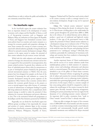 cultural themes in order to inform the public and mobilize the                              Singapore, Thailand and Viet Nam have much activity related
arts community around these themes.                                                         to the creative economy as well as a strategic interest in cre-
                                                                                            ative-industry development, though it may not be expressed                        2
                                                                                            in these terms.




                                                                                                                                                                       The development dimension
2.4.2         The Asia-Pacific region                                                              China: The “cultural creative industries” started
       In the Asia-Pacific region, the creative industries have                             booming in China during this decade. As indicated in chap-
been an important element in the development of mature                                      ter 5, China became a leading player in the world market for
economies such as Japan and the Republic of Korea, as well                                  creative goods throughout the period from 2000 to 2008,
as of fast-growing economies such as Singapore and                                          due to the richness of its cultural diversity and its ability to
Malaysia. Many city authorities in China, Japan, the Republic                               produce a good mix of traditional and high-tech creative
of Korea and Singapore have formulated economic invest-                                     products. A clear sign of the government’s intent to fully
ment policies based on creativity and creative enterprise as a                              explore the potential of China’s cultural creative industries as
strategy for economic growth and competitive advantage. In                                  a development strategy was its inclusion in the 11th Five-Year
most Asian countries the concept of creative economy asso-                                  Plan. Moreover, China has had the fastest economic growth
ciated with cultural industries gradually is being absorbed and                             in the world for more than 30 years, and technology has been
reflected in national economic development strategies. Many                                 paramount in its “catching-up” strategy.22 Obviously, these
countries in the region started to analyse the potential of                                 conditions, particularly the combination of investment, tech-
their creative industries for job creation, revenue and trade.                              nology and creativity, have been conducive to harnessing the
                                                                                            creative economy in the country.
       While both the crafts industries and cultural tourism
centred on heritage sites attracted some attention and are bet-                                    Another important feature of China’s modernization
ter recognized for their potential for income-generation, they                              drive and the success of its creative industries results from
remain isolated activities. In general, these industries are the                            multidisciplinary policies in which ministers of commerce,
focus of individual projects driven either by entrepreneurs or                              culture, science and technology, information and education
as part of development projects funded by the government,                                   work in a concerted manner. The creative industries have been
external international assistance or NGOs. Over the years,                                  identified as one of the pillars of China’s future economic
projects have been designed, for example, on the basis of the                               development.23 Structural reforms recognizing the growing
potential of harnessing the craft industries as a motor for                                 role of culture and creativity for economic development have
economic development among the poorer segments of the                                       been articulated with a view to enhancing creative industries,
population. Often, however, these economic activities fail to                               particularly those generating high-growth, value-added goods
maintain the economic growth foreseen in the projects as                                    and services. In this respect, China is a concrete example of
soon as external support stops either because of constraints                                how cross-cutting policies should be integrated in order to
in terms of infrastructure or inadequate funding. It is gradu-                              enhance the overall impact of the creative economy for devel-
ally being understood, therefore, that a comprehensive devel-                               opment gains. Recently, innovative financing arrangements,
opment strategy is needed to realize the potential of these                                 including new private partnership, have been an engine for the
industries for economic development and poverty alleviation                                 dynamism of its technology-intensive creative industries.24
in Asia. This is the motivation behind such programmes as                                   An important shift in policy orientation from “made in
the Jodhpur and the Paro Initiatives promoted by UNESCO.                                    China” towards “created in China” is already noticeable.
       Regionally, one can divide the Asia-Pacific region into                                      China was able to mitigate the impact of the economic
different groups according to how importantly the concept                                   crisis of 2008-2009 with a fiscal stimulus and other measures
and activities of creative industries figure in the economy.                                to accelerate economic restructuring towards a more balanced,
Several major Asia-Pacific economies, including China, India,                               sustainable and environmentally friendly growth model.
Indonesia, Malaysia, Philippines, Republic of Korea,                                        Substantial investments were mobilized for deeper structural


22
     Keynote address by E. Dos Santos (Chief, Creative Economy and Industries Programme, UNCTAD), on the interface between technology and culture at the Tenth China
     International High-Tech Expo (CHITEC), Beijing, May 2007.
23
     Opening speech by the Minister of Culture of China, First China Beijing International Cultural and Creative Industry Forum & Expo, Beijing, December 2006.
24
     Address by E. Dos Santos, UNCTAD, at the Creative Industry Development Forum, Beijing, May 2007.


                                                                                                                    C R E AT I V E E C O N O M Y R E P O R T 2 0 1 0   47
 